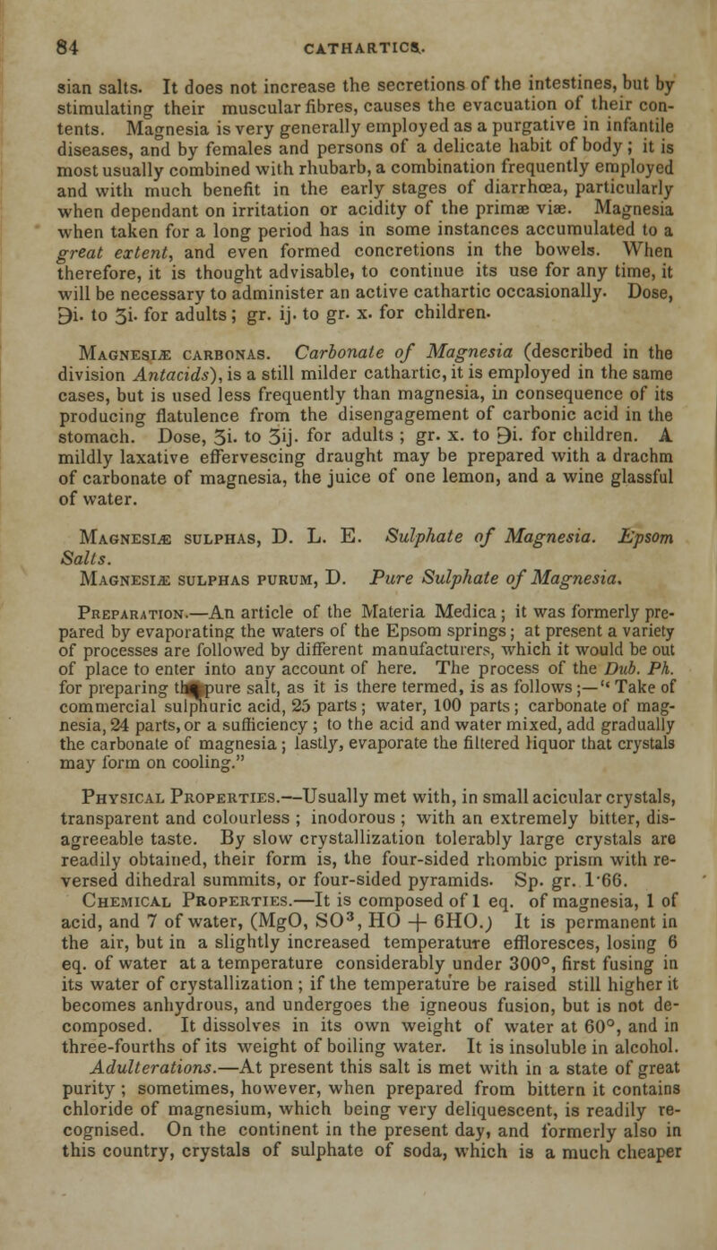 sian salts. It does not increase the secretions of the intestines, but by stimulating their muscular fibres, causes the evacuation of their con- tents. Magnesia is very generally employed as a purgative in infantile diseases, and by females and persons of a delicate habit of body; it is most usually combined with rhubarb, a combination frequently employed and with much benefit in the early stages of diarrhoea, particularly when dependant on irritation or acidity of the primae viae. Magnesia when taken for a long period has in some instances accumulated to a great extent, and even formed concretions in the bowels. When therefore, it is thought advisable, to continue its use for any time, it will be necessary to administer an active cathartic occasionally. Dose, 9i. to 3i. for adults; gr. ij. to gr. x. for children. Magnesia carbonas. Carbonate of Magnesia (described in the division Antacids), is a still milder cathartic, it is employed in the same cases, but is used less frequently than magnesia, in consequence of its producing flatulence from the disengagement of carbonic acid in the stomach. Dose, 3i. to 3ij- for adults ; gr. x. to 9i. for children. A mildly laxative effervescing draught may be prepared with a drachm of carbonate of magnesia, the juice of one lemon, and a wine glassful of water. Magnesia sulphas, D. L. E. Sulphate of Magnesia. Epsom Salts. Magnesia sulphas purum, D. Pure Sulphate of Magnesia, Preparation.—An article of the Materia Medica ; it was formerly pre- pared by evaporating the waters of the Epsom springs; at present a variety of processes are followed by different manufacturers, which it would be out of place to enter into any account of here. The process of the Dub. Ph. for preparing tl*pure salt, as it is there termed, is as follows;— Take of commercial sulphuric acid, 25 parts; water, 100 parts; carbonate of mag- nesia,^ parts, or a sufficiency ; to the acid and water mixed, add gradually the carbonate of magnesia ; lastly, evaporate the filtered liquor that crystals may form on cooling. Physical Properties.—Usually met with, in small acicular crystals, transparent and colourless ; inodorous ; with an extremely bitter, dis- agreeable taste. By slow crystallization tolerably large crystals are readily obtained, their form is, the four-sided rhombic prism with re- versed dihedral summits, or four-sided pyramids. Sp. gr. 1'66. Chemical Properties.—It is composed of 1 eq. of magnesia, 1 of acid, and 7 of water, (MgO, SO3, HO -f- 6HO.; It is permanent in the air, but in a slightly increased temperature effloresces, losing 6 eq. of water at a temperature considerably under 300°, first fusing in its water of crystallization ; if the temperature be raised still higher it becomes anhydrous, and undergoes the igneous fusion, but is not de- composed. It dissolves in its own weight of water at 60°, and in three-fourths of its weight of boiling water. It is insoluble in alcohol. Adulterations.—At present this salt is met with in a state of great purity ; sometimes, however, when prepared from bittern it contains chloride of magnesium, which being very deliquescent, is readily re- cognised. On the continent in the present day, and formerly also in this country, crystals of sulphate of soda, which is a much cheaper