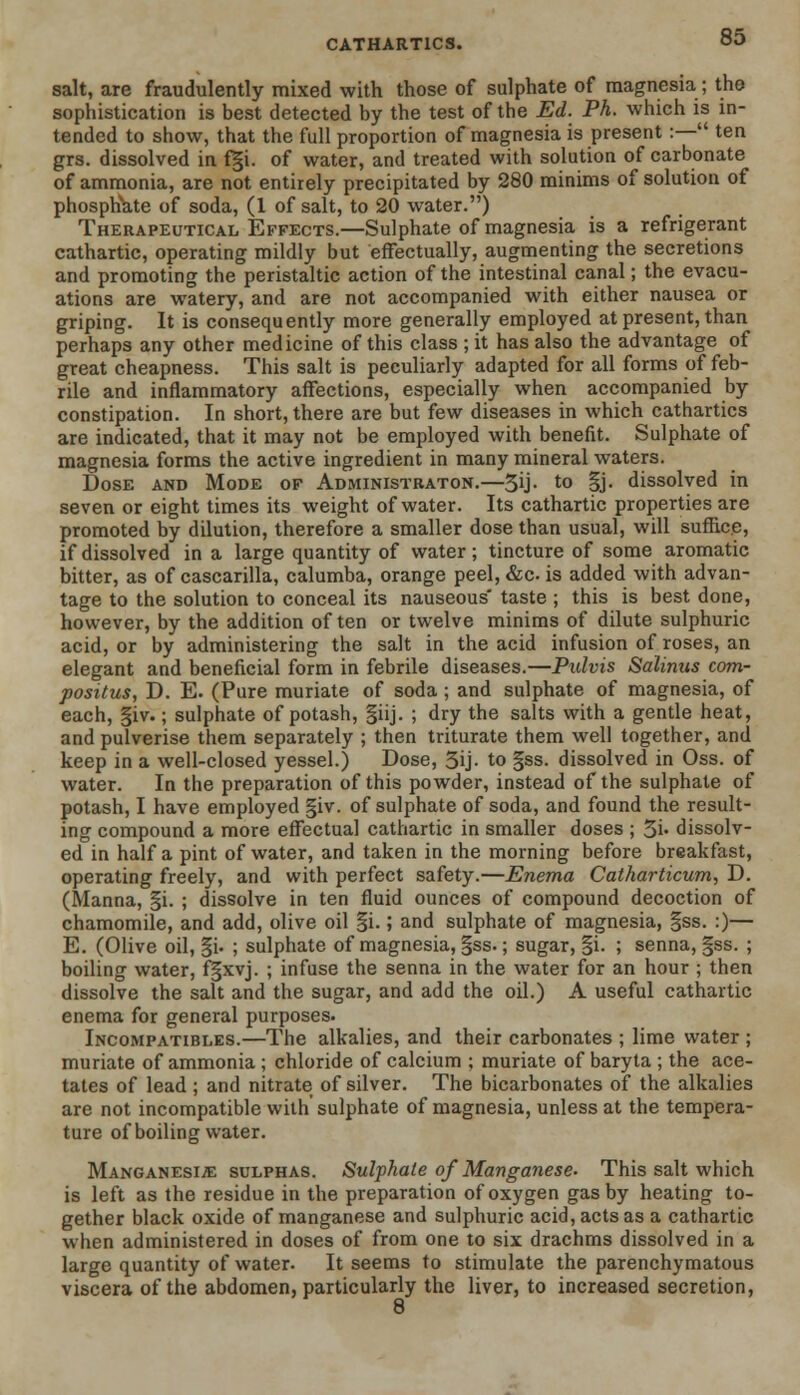 salt, are fraudulently mixed with those of sulphate of magnesia; the sophistication is best detected by the test of the Ed. Ph. which is in- tended to show, that the full proportion of magnesia is present:— ten grs. dissolved in f|i. of water, and treated with solution of carbonate of ammonia, are not entirely precipitated by 280 minims of solution of phosphate of soda, (1 of salt, to 20 water.) Therapeutical Effects.—Sulphate of magnesia is a refrigerant cathartic, operating mildly but effectually, augmenting the secretions and promoting the peristaltic action of the intestinal canal; the evacu- ations are watery, and are not accompanied with either nausea or griping. It is consequently more generally employed at present, than perhaps any other medicine of this class ; it has also the advantage of great cheapness. This salt is peculiarly adapted for all forms of feb- rile and inflammatory affections, especially when accompanied by constipation. In short, there are but few diseases in which cathartics are indicated, that it may not be employed with benefit. Sulphate of magnesia forms the active ingredient in many mineral waters. Dose and Mode of Administraton.—5U- t0 §j- dissolved in seven or eight times its weight of water. Its cathartic properties are promoted by dilution, therefore a smaller dose than usual, will suffice, if dissolved in a large quantity of water; tincture of some aromatic bitter, as of cascarilla, calumba, orange peel, &c. is added with advan- tage to the solution to conceal its nauseous taste ; this is best done, however, by the addition often or twelve minims of dilute sulphuric acid, or by administering the salt in the acid infusion of roses, an elegant and beneficial form in febrile diseases.—Pulvis Salinus com- positus, D. E. (Pure muriate of soda; and sulphate of magnesia, of each, §iv.; sulphate of potash, §iij. ; dry the salts with a gentle heat, and pulverise them separately ; then triturate them well together, and keep in a well-closed yessel.) Dose, 3ij- to §ss. dissolved in Oss. of water. In the preparation of this powder, instead of the sulphate of potash, I have employed §iv. of sulphate of soda, and found the result- ing compound a more effectual cathartic in smaller doses ; 5i- dissolv- ed in half a pint of water, and taken in the morning before breakfast, operating freely, and with perfect safety.—Enema Catharticum, D. (Manna, §i. ; dissolve in ten fluid ounces of compound decoction of chamomile, and add, olive oil §i.; and sulphate of magnesia, §ss. :)— E. (Olive oil, §i. ; sulphate of magnesia, §ss.; sugar, §i. ; senna, §ss. ; boiling water, f§xvj. ; infuse the senna in the water for an hour ; then dissolve the salt and the sugar, and add the oil.) A useful cathartic enema for general purposes. Incompatibles.—The alkalies, and their carbonates ; lime water ; muriate of ammonia; chloride of calcium ; muriate of baryta ; the ace- tates of lead ; and nitrate of silver. The bicarbonates of the alkalies are not incompatible with sulphate of magnesia, unless at the tempera- ture of boiling water. Manganesije sulphas. Sulphate of Manganese- This salt which is left as the residue in the preparation of oxygen gas by heating to- gether black oxide of manganese and sulphuric acid, acts as a cathartic when administered in doses of from one to six drachms dissolved in a large quantity of water. It seems to stimulate the parenchymatous viscera of the abdomen, particularly the liver, to increased secretion, 8