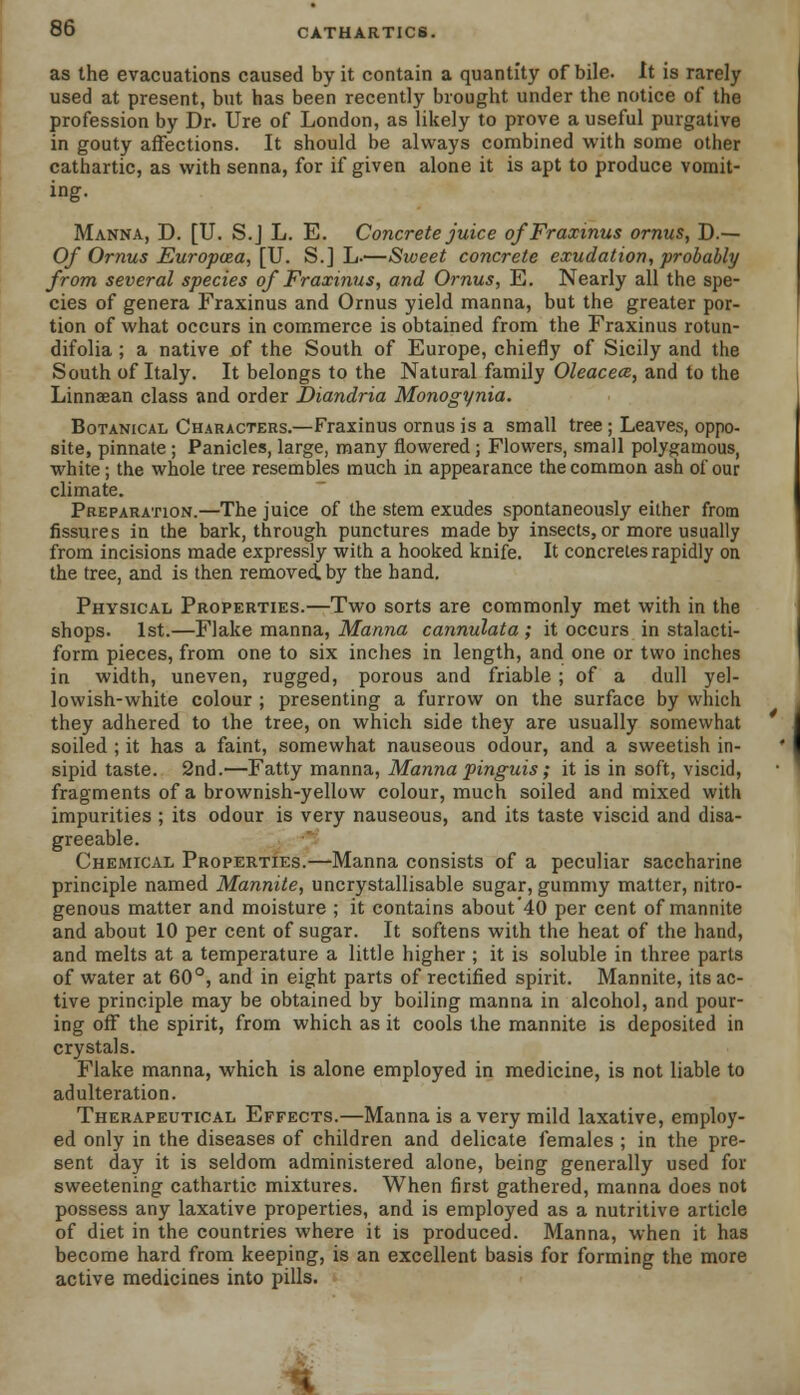 as the evacuations caused by it contain a quantity of bile. It is rarely used at present, but has been recently brought under the notice of the profession by Dr. Ure of London, as likely to prove a useful purgative in gouty affections. It should be always combined with some other cathartic, as with senna, for if given alone it is apt to produce vomit- ing. Manna, D. [U. S.J L. E. Concrete juice ofFraxmus ornus, D.— Of Ornus Europcea, [U. S.] L.—Sweet concrete exudation, probably from several species of Fraxinus, and Ornus, E. Nearly all the spe- cies of genera Fraxinus and Ornus yield manna, but the greater por- tion of what occurs in commerce is obtained from the Fraxinus rotun- difolia ; a native of the South of Europe, chiefly of Sicily and the South of Italy. It belongs to the Natural family Oleacece, and to the Linnaean class and order Diandria Monogynia. Botanical Characters.—Fraxinus ornus is a small tree ; Leaves, oppo- site, pinnate ; Panicles, large, many flowered ; Flowers, small polygamous, white; the whole tree resembles much in appearance the common ash of our climate. Preparation.—The juice of the stem exudes spontaneously either from fissures in the bark, through punctures made by insects, or more usually from incisions made expressly with a hooked knife. It concretes rapidly on the tree, and is then removed, by the hand. Physical Properties.—Two sorts are commonly met with in the shops. 1st.—Flake manna, Manna cannulata ; it occurs in stalacti- form pieces, from one to six inches in length, and one or two inches in width, uneven, rugged, porous and friable ; of a dull yel- lowish-white colour ; presenting a furrow on the surface by which they adhered to the tree, on which side they are usually somewhat soiled ; it has a faint, somewhat nauseous odour, and a sweetish in- sipid taste. 2nd.—Fatty manna, Manna pinguis; it is in soft, viscid, fragments of a brownish-yellow colour, much soiled and mixed with impurities ; its odour is very nauseous, and its taste viscid and disa- greeable. Chemical Properties.—Manna consists of a peculiar saccharine principle named Mannite, uncrystallisable sugar, gummy matter, nitro- genous matter and moisture ; it contains about'40 per cent of mannite and about 10 per cent of sugar. It softens with the heat of the hand, and melts at a temperature a little higher ; it is soluble in three parts of water at 60°, and in eight parts of rectified spirit. Mannite, its ac- tive principle may be obtained by boiling manna in alcohol, and pour- ing off the spirit, from which as it cools the mannite is deposited in crystals. Flake manna, which is alone employed in medicine, is not liable to adulteration. Therapeutical Effects.—Manna is a very mild laxative, employ- ed only in the diseases of children and delicate females ; in the pre- sent day it is seldom administered alone, being generally used for sweetening cathartic mixtures. When first gathered, manna does not possess any laxative properties, and is employed as a nutritive article of diet in the countries where it is produced. Manna, when it has become hard from keeping, is an excellent basis for forming the more active medicines into pills.