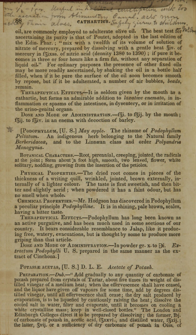58 CATHARTICS.^' ^ f# fi/ULtU^, oil, are commonly employed to adulterate olive oil. The best test for ^v^ ascertaining its purity is that of Poutet, adopted in the last edition of the Edin. Phar. ;  mix with a twelfth of its volume of solution of nitrate of mercury, prepared by dissolving with a gentle heat |iv. of mercury in fgixss. of nitric acid (density 1380 to 1390) ; if pure it be- comes in three or four hours like a firm fat, without any separation of liquid oil. For ordinary purposes the presence of other fixed oils may be more readily ascertained, by shaking the oil in a bottle half filled, when if it be pure the surface of the oil soon becomes smooth by repose, but if it be adulterated, a number of air bubbles, beads, remain. Therapeutical Effects.—It is seldom given by the mouth as a cathartic, but forms an admirable addition to laxative enemata, in in- flammation or spasms of the intestines, in dysentery, or in irritation of the urino-genital organs. Dose and Mode of Administration.—f§i. to f§ij. by the mouth ; f§ij. to f§iv. in an enema with decoction of barley. ■ \ [Podophyllum, [U. S.] May apple. The rhizome of Podophyllum Peltatum. An indigenous herb belonging to the Natural family Berberidacece, and to the Linnaean class and order Polyandria Monogynia. Botanical Characters.—Root, perennial, creeping, jointed, the radicals at the joint; Stem about [a foot high, smooth, two leaved, flower, white solitary, nodding, growing from the insertion of the petioles. Physical Properties.—The dried root comes in pieces of the thickness of a writing quill, wrinkled, jointed, brown externally, in- ternally of a lighter colour. The taste is first sweetish, and then bit- ter and slightly acrid ; when powdered it has a faint odour, but has no smell when whole. Chemical Properties.—Mr. Hodgson has discovered in Podophyllum a peculiar principle Podophylline. It is in shining, pale brown, scales, having a bitter taste. Therapeutical Effects.—Podophyllum has long been known as an active purgative, and has been much used in some sections of our country. It bears considerable resemblance to Jalap, like it produc- ing free, watery, evacuations, but is thought by some to produce more griping than that article. Dose and Mode of Administration.—In powder gr. x. to 9i. Ex- traction Podophylli U. S. prepared in the same manner as the ex- tract of Cinchona. 1 PoTASSiE acetas, [U. S.] D. L. E. Acetate of Potash. Preparation.—Dub.— Add gradually to any quantity of carbonate of potash prepared from crystals of Tartar, about five times its weight of dis- tilled vinegar of a medium heat; when the effervescence shall have ceased, and the liquor have given off vapours for some time, add by degrees dis- tilled vinegar, until all effervescence shall cease; the dry salt produced by evaporation, is to be liquefied by cautiously raising the heat; dissolve the cooled salt in water, filter and evaporate, until it becomes on cooling a white crystalline mass; keep in well-closed bottles. The London and Edinburgh Colleges direct it to be prepared by dissolving; the former, Ibj. of carbonate of potash in, acetic acid, fgxxvi., and distilled water, fgxij.; the latter, gvij. or a sufficiency of dry carbonate of potash in Oiss. of