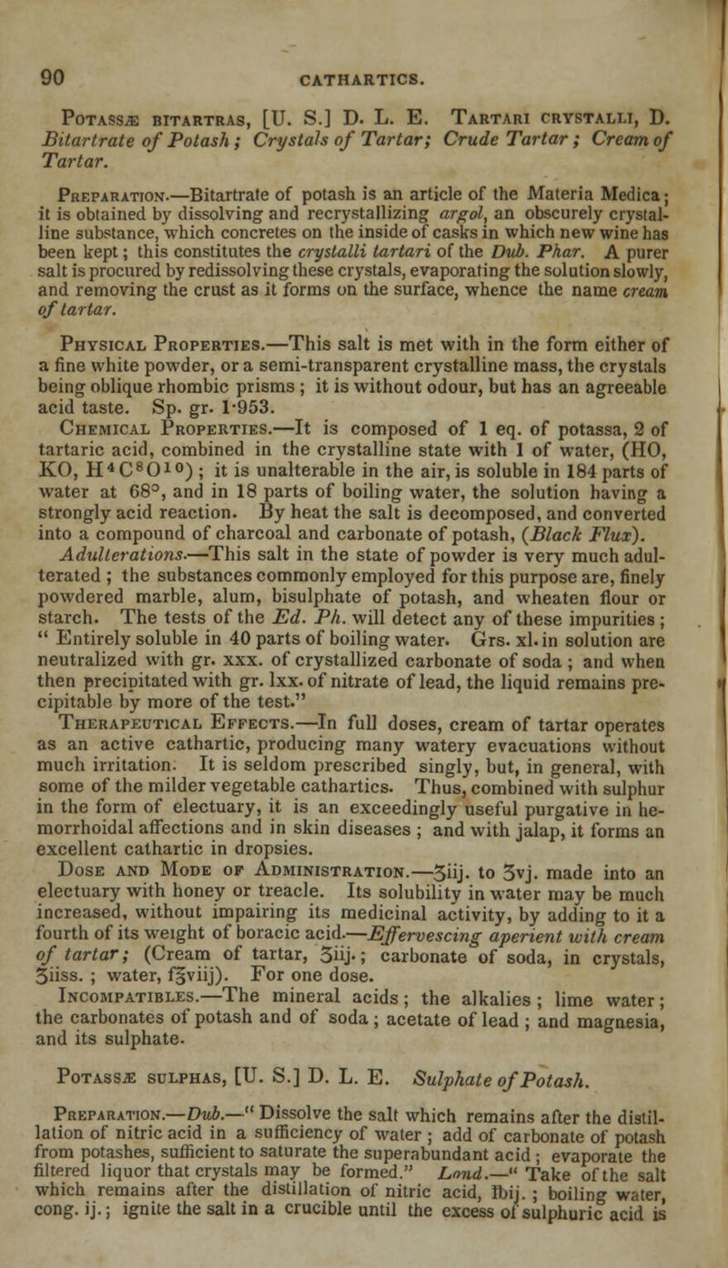POTASS^ BITARTRAS, [U. S.] D. L. E. TaRTARI CRYSTALLI, D. Bitartrate of Potash; Crystals of Tartar; Crude Tartar; Cream of Tartar. Preparation.—Bitartrate of potash is an article of the Materia Medica; it is obtained by dissolving and recrystallizing argol, an obscurely crystal- line substance, which concretes on the inside of casks in which new wine has been kept; this constitutes the crystalli tartari of the Dub. Phar. A purer salt is procured by redissolving these crystals, evaporating the solution slowly, and removing the crust as it forms on the surface, whence the name cream of tartar. Physical Properties.—This salt is met with in the form either of a fine white powder, or a semi-transparent crystalline mass, the crystals being oblique rhombic prisms ; it is without odour, but has an agreeable acid taste. Sp. gr. 1-953. Chemical Properties.—It is composed of 1 eq. of potassa, 2 of tartaric acid, combined in the crystalline state with 1 of water, (HO, KO, H4C8OiO) ; jt is unalterable in the air,is soluble in 184parts of water at 68°, and in 18 parts of boiling water, the solution having a strongly acid reaction. By heat the salt is decomposed, and converted into a compound of charcoal and carbonate of potash, {Black Flux). Adulterations.—This salt in the state of powder is very much adul- terated ; the substances commonly employed for this purpose are, finely powdered marble, alum, bisulphate of potash, and wheaten flour or starch. The tests of the Ed. Ph. will detect any of these impurities ;  Entirely soluble in 40 parts of boiling water. Grs. xl. in solution are neutralized with gr. xxx. of crystallized carbonate of soda ; and when then precipitated with gr. lxx. of nitrate of lead, the liquid remains pre- cipitable by more of the test. Therapeutical Effects.—In full doses, cream of tartar operates as an active cathartic, producing many watery evacuations without much irritation. It is seldom prescribed singly, but, in general, with some of the milder vegetable cathartics. Thus, combined with sulphur in the form of electuary, it is an exceedingly useful purgative in he- morrhoidal affections and in skin diseases ; and with jalap, it forms an excellent cathartic in dropsies. Dose and Mode of Administration.—5iij. to 3vj. made into an electuary with honey or treacle. Its solubility in water may be much increased, without impairing its medicinal activity, by adding to it a fourth of its weight of boracic acid.—Effervescing aperient with cream of tartar; (Cream of tartar, 3iij.; carbonate of soda, in crystals, 3iiss. ; water, f§viij). For one dose. Incompatibles.—The mineral acids ; the alkalies ; lime water; the carbonates of potash and of soda; acetate of lead ; and magnesia, and its sulphate. PoTAssiE sulphas, [U. S.] D. L. E. Sulphate of Potash. Preparation.—Dub.— Dissolve the salt which remains after the distil- lation of nitric acid in a sufficiency of water ; add of carbonate of potash from potashes, suflicientto saturate the superabundant acid ; evaporate the filtered liquor that crystals may be formed. Lond.—Take of the salt which remains after the distillation of nitric acid, Ibij. ; boiling water, cong. ij.; ignite the salt in a crucible until the excess of sulphuric acid is