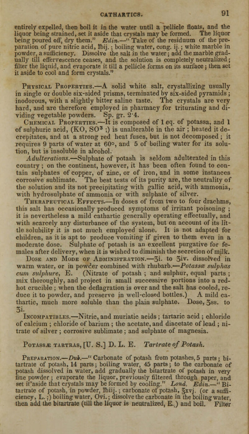 entirely expelled, then boil it in the water until a pellicle floats, and the liquor being strained, set it aside that crystals may be formed. The liquor being poured off, dry them. Edin.— Take of the residuum of the pre- paration of pure nitric acid, Ibij.; boiling water, cong. ij.; white marble in powder, a sufficiency. Dissolve the salt in the water; add the marble grad- ually till effervescence ceases, and the sol ution is completely neutralized; filter the liquid, and evaporate it till a pellicle forms on its surface; then set it aside to cool and form crystals. Physical Properties.—A solid white salt, crystallizing usually in single or double six-sided prisms, terminated by six-sided pyramids; inodorous, with a slightly bitter saline taste. The crystals are very hard, and are therefore employed in pharmacy for triturating and di- viding vegetable powders. Sp. gr. 2-4. Chemical Properties.—It is composed of 1 eq. of potassa, and 1 of sulphuric acid, (KO, SO3 ;) is unalterable in the air ; heated it de- crepitates, and at a strong red heat fuses, but is not decomposed ; it requires 9 parts of water at 60°, and 5 of boiling water for its solu- tion, but is insoluble in alcohol. Adulterations.—Sulphate of potash is seldom adulterated in this country ; on the continent, however, it has been often found to con- tain sulphates of copper, of zinc, or of iron, and in some instances corrosive sublimate. The best tests of its purity are, the neutrality of the solution and its not precipitating with gallic acid, with ammonia, with hydrosulphate of ammonia or with sulphate of silver. Therapeutical Effects.—In doses of from two to four drachms, this salt has occasionally produced symptoms of irritant poisoning ; it is nevertheless a mild cathartic generally operating effectually, and with scarcely any disturbance of the system, but on account of its lit- tle solubility it is not much employed alone. It is not adapted for children, as it is apt to produce vomiting if given to them even in a moderate dose. Sulphate of potash is an excellent purgative for fe- males after delivery, when it is wished to diminish the secretion of milk. Dose and Mode of Administration.—3i- to 3iv. dissolved in warm water, or in powder combined with rhubarb.—Potassa sulphas cum sulphure, E. (Nitrate of potash ; and sulphur, equal parts ; mix thoroughly, and project in small successive portions into a red- hot crucible ; when the deflagration is over and the salt has cooled, re- duce it to powder, and preserve in well-closed bottles.) A mild ca- thartic, much more soluble than the plain sulphate. Dose, 3ss. to Incompatibles.—Nitric, and muriatic acids ; tartaric acid ; chloride of calcium ; chloride of barium ; the acetate, and diacetate of lead ; ni- trate of silver ; corrosive sublimate ; and sulphate of magnesia. Potassje tartras, [U. S.] D. L. E. Tartrate of Potash. Preparation.—Dub.—Carbonate of potash from potashes, 5 parts; bi- tartrate of potash, 14 parts; boiling water, 45 parts; to the carbonate of potash dissolved in water, add gradually the bitartrate of potash in very fine powder; evaporate the liquor, previously filtered through paper, and set ifaside that crystals may be formed by cooling. Lond. Edin.— Bi- tartrate of potash, in powder, Ibiij.; carbonate of potash, §xvj. (or a suffi- ciency, L.;) boiling water, Ovi.; dissolve the carbonate in the boiling water, then add the bitartrate (till the liquor is neutralized, E.;) and boil. Filter