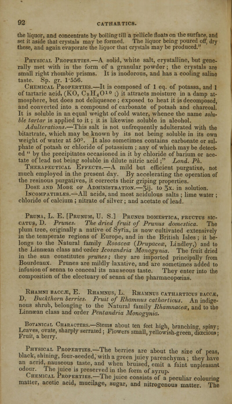 the liquor, and concentrate by boiling till a pellicle floats on the surface, and set it aside that crystals may be formed. The liquor being poured off, dry these, and again evaporate the liquor that crystals may be produced. Physical Properties.—A solid, white salt, crystalline, but gene- rally met with in the form of a granular powder; the crystals are small right rhombic prisms. It is inodorous, and has a cooling saline taste. Sp. gr. L556. Chemical Properties.—It is composed of 1 eq. of potassa, and 1 of tartaric acid, (KO, C8H4010 ;) it attracts moisture in a damp at- mosphere, but does not deliquesce ; exposed to heat it is decomposed, and converted into a compound of carbonate of potash and charcoal. It is soluble in an equal weight of cold water, whence the name solu- ble tartar is applied to it ; it is likewise soluble in alcohol. Adulterations.—This salt is not unfrequently adulterated with the bitartrate, which may be known by its not being soluble in its own weight of water at 50°. It also sometimes contains carbonate or sul- phate of potash or chloride of potassium ; any of which may be detect- ed  by the precipitates occasioned in it by chloride of barium or ace- tate of lead not being soluble in dilute nitric acid ; Lond. Ph. Therapeutical Effects.—A mild but efficient purgative, not much employed in the present day. By accelerating the operation of the resinous purgatives, it corrects their griping properties. Dose and Mode of Administration.—3ij. to 3*. in solution. Incompatibles.—All acids, and most acidulous salts ; lime water ; chloride of calcium ; nitrate of silver; and acetate oflead. Pruna, L. E. [Prunum, U. S.] Prunus domestica, fructus sic- catus, D. Prunes. The dried fruit of Prunus domestica. The plum tree, originally a native of Syria, is now cultivated extensively in the temperate regions of Europe, and in the British Isles ; it be- longs to the Natural family Rosacea (Drupacece, Lindley,) and to the Linnaean class and order Icosandria Monogynia. The fruit dried in the sun constitutes prunes; they are imported principally from Bourdeaux. Prunes are mildly laxative, and are sometimes added to infusion of senna to conceal its nauseous taste. They enter into the composition of the electuary of senna of the pharmacopoeias. Rhamni baccje, E. Rhamnus, L. Rhamnus catharticus bacc.e, D. Buckthorn berries. Fruit of Rhamnus catharticus. An indige- nous shrub, belonging to the Natural family Rhamnacem, and to the Linnaean class and order Pentandria Monogynia, Botanical Characters.—Stems about ten feet high, branching spiny: Leaves, ovate, sharply serrated; Flowers small, yellowish-green dioecious Fruit, a berry. ° ' ' Physical Properties.—The berries are about the size of peas, black, shining, four-seeded, with a green juicy parenchyma ; they have an acrid, nauseous taste, and when bruised, emit a faint unpleasant odour. I he juice is preserved in the form of syrup. Chemical Properties.—The juice consists of a peculiar colouring matter, acetic acid, mucilage, sugar, and nitrogenoua matter The