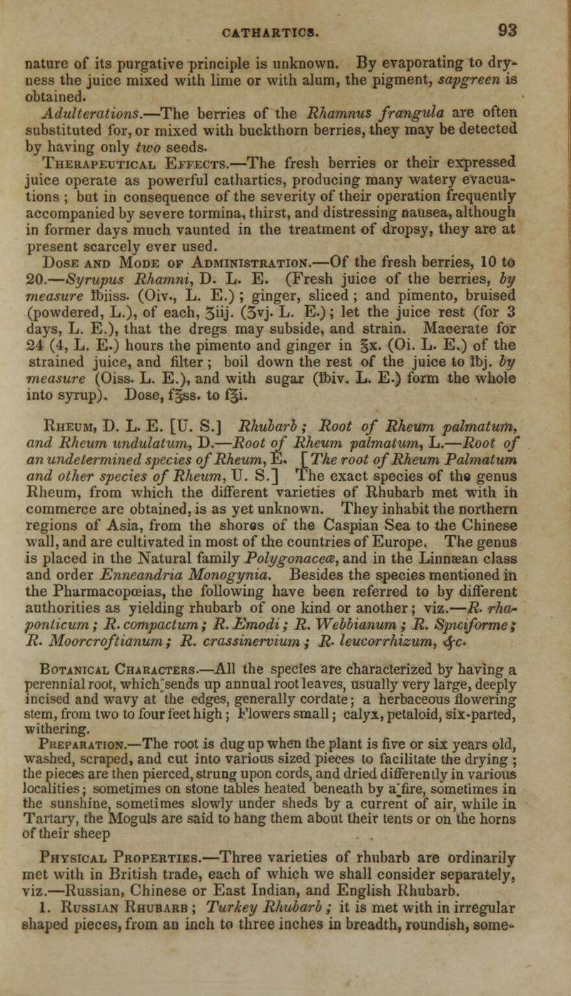 nature of its purgative principle is unknown. By evaporating to dry- ness the juice mixed with lime or with alum, the pigment, sapgreen is obtained. Adulterations.—The berries of the Rhamnus frangula are often substituted for, or mixed with buckthorn berries, they may be detected by having only two seeds. Therapeutical Effects.—The fresh berries or their expressed juice operate as powerful cathartics, producing many watery evacua- tions ; but in consequence of the severity of their operation frequently accompanied by severe tormina, thirst, and distressing nausea, although in former days much vaunted in the treatment of dropsy, they are at present scarcely ever used. Dose and Mode of Administration.—Of the fresh berries, 10 to 20.—Syrupus Rhamni, D. L. E. (Fresh juice of the berries, by measure ftmss. (Oiv., L. E.) ; ginger, sliced ; and pimento, bruised (powdered, L.), of each, 3iij- (3vj. L. E.); let the juice rest (for 3 days, L. E.), that the dregs may subside, and strain. Maoerate for 24 (4, L. E.) hours the pimento and ginger in §x. (Oi. L. E.) of the strained juice, and filter ; boil down the rest of the juice to Ibj. by measure (Oiss. L. E.), and with sugar (Bbiv. L. E.) form the whole into syrup). Dose, f§ss. to f§i. Rheum, D. L. E. [U. S.] Rhubarb ; Root of Rheum palmatum, and Rheum undulatum, D.—Root of Rheum palmatum, L.—Root of an undetermined species of Rheum, E. [The root of Rheum Palmatum and other species of Rheum, U. S.] The exact species of the genus Rheum, from which the different varieties of Rhubarb met with in, commerce are obtained, is as yet unknown. They inhabit the northern regions of Asia, from the shores of the Caspian Sea to the Chinese wall, and are cultivated in most of the countries of Europe. The genus is placed in the Natural family Polygonacea, and in the Linnaean class and order Enneandria Monogynia. Besides the species mentioned in the Pharmacopoeias, the following have been referred to by different authorities as yielding rhubarb of one kind or another; viz.—R- rha- ponticum; R. compactum; R. Emodi; R. Webbianum; R. Sptciforme ; R. Moorcroftianum ; R. crassinervium ; R- leucorrhizum, <SfC> Botanical Characters.—All the species are characterized by having a perennial root, which/'sends up annual root leaves, usually very large, deeply incised and wavy at the edges, generally cordate; a herbaceous flowering stem, from two to four feet high; Flowers small; calyx, petaloid, six-parted, withering. Preparation.—The root is dug up when the plant is five or six years old, washed, scraped, and cut into various sized pieces to facilitate the drying ; the pieces are then pierced, strung upon cords, and dried differently in various localities; sometimes on stone tables heated beneath by ajfire, sometimes in the sunshine, sometimes slowly under sheds by a current of air, while in Tartary, the Moguls are said to hang them about their tents or on the horns of their sheep Physical Properties.—Three varieties of rhubarb are ordinarily met with in British trade, each of which we shall consider separately, viz.—Russian, Chinese or East Indian, and English Rhubarb. 1. Russian Rhubarb ; Turkey Rhubarb ; it is met with in irregular shaped pieces, from an inch to three inches in breadth, roundish, some-