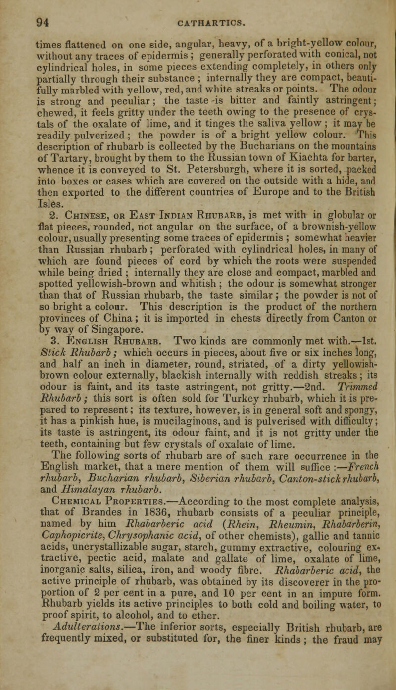 times flattened on one side, angular, heavy, of a bright-yellow colour, without any traces of epidermis ; generally perforated with conical, not cylindrical holes, in some pieces extending completely, in others only partially through their substance ; internally they are compact, beauti- fully marbled with yellow, red, and white streaks or points. The odour is strong and peculiar; the taste -is bitter and faintly astringent; chewed, it feels gritty under the teeth owing to the presence of crys- tals of the oxalate of lime, and it tinges the saliva yellow ; it may be readily pulverized ; the powder is of a bright yellow colour. This description of rhubarb is collected by the Bucharians on the mountains of Tartary, brought by them to the Russian town of Kiachta for barter, whence it is conveyed to St. Petersburgh, where it is sorted, packed into boxes or cases which are covered on the outside with a hide, and then exported to the different countries of Europe and to the British Isles. 2. Chinese, or East Indian Rhubarb, is met with in globular or flat pieces, rounded, not angular on the surface, of a brownish-yellow colour, usually presenting some traces of epidermis ; somewhat heavier than Russian rhubarb ; perforated with cylindrical holes, in many of which are found pieces of cord by which the roots were suspended while being dried ; internally they are close and compact, marbled and spotted yellowish-brown and whitish ; the odour is somewhat stronger than that of Russian rhubarb, the taste similar ; the powder is not of so bright a colour. This description is the product of the northern provinces of China ; it is imported in chests directly from Canton or by way of Singapore. 3. English Rhubarb. Two kinds are commonly met with.—1st. Stick Rhubarb; which occurs in pieces, about five or six inches long, and half an inch in diameter, round, striated, of a dirty yellowish- brown colour externally, blackish internally with reddish streaks ; its odour is faint, and its taste astringent, not gritty.—2nd. Trimmed Rhubarb ; this sort is often sold for Turkey rhubarb, which it is pre- pared to represent; its texture, however, is in general soft and spongy, it has a pinkish hue, is mucilaginous, and is pulverised with difficulty; its taste is astringent, its odour faint, and it is not gritty under the teeth, containing but few crystals of oxalate of lime. The following sorts of rhubarb are of such rare occurrence in the English market, that a mere mention of them will suffice :—French rhubarb, Bucharian rhubarb, Siberian rhubarb, Canton-stick rhubarb, and Himalayan rhubarb. Chemical Properties.—According to the most complete analysis, that of Brandes in 1836, rhubarb consists of a peculiar principle, named by him Rhabarberic acid (Rhein, Rheumin, Rhabarberin, Caphopicrite, Chrysophanic acid, of other chemists), gallic and tannic acids, uncrystallizable sugar, starch, gummy extractive, colouring ex- tractive, pectic acid, malate and gallate of lime, oxalate of lime, inorganic salts, silica, iron, and woody fibre. Rhabarberic acid, the active principle of rhubarb, was obtained by its discoverer in the pro- portion of 2 per cent in a pure, and 10 per cent in an impure form. Rhubarb yields its active principles to both cold and boiling water, to proof spirit, to alcohol, and to ether. Adulterations.—The inferior sorts, especially British rhubarb, are frequently mixed, or substituted for, the finer kinds ; the fraud may