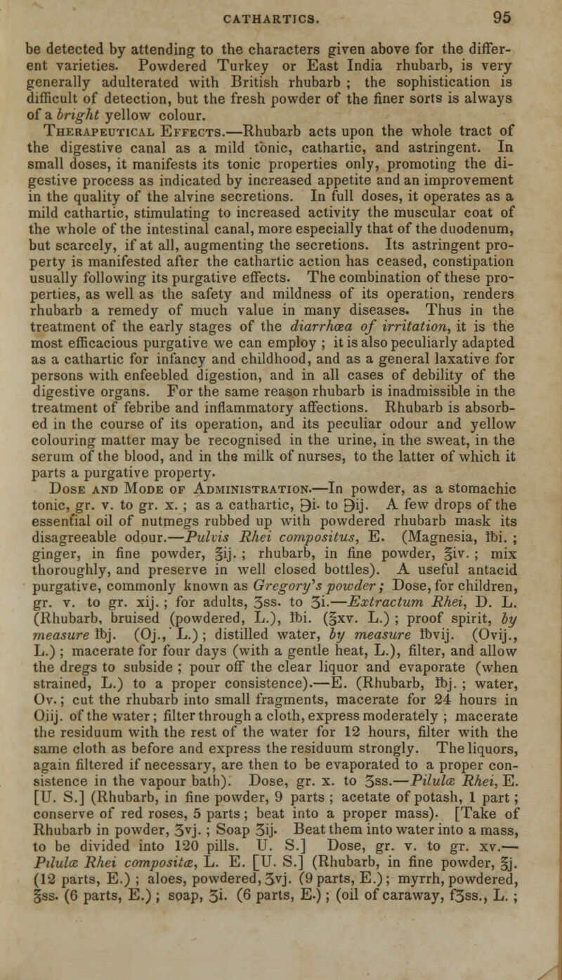 be detected by attending to the characters given above for the differ- ent varieties. Powdered Turkey or East India rhubarb, is very generally adulterated with British rhubarb ; the sophistication is difficult of detection, but the fresh powder of the finer sorts is always of a bright yellow colour. Therapeutical Effects.—Rhubarb acts upon the whole tract of the digestive canal as a mild tonic, cathartic, and astringent. In small doses, it manifests its tonic properties only, promoting the di- gestive process as indicated by increased appetite and an improvement in the quality of the alvine secretions. In full doses, it operates as a mild cathartic, stimulating to increased activity the muscular coat of the whole of the intestinal canal, more especially that of the duodenum, but scarcely, if at all, augmenting the secretions. Its astringent pro- perty is manifested after the cathartic action has ceased, constipation usually following its purgative effects. The combination of these pro- perties, as well as the safety and mildness of its operation, renders rhubarb a remedy of much value in many diseases. Thus in the treatment of the early stages of the diarrhoea of irritation, it is the most efficacious purgative we can employ ; it is also peculiarly adapted as a cathartic for infancy and childhood, and as a general laxative for persons with enfeebled digestion, and in all cases of debility of the digestive organs. For the same reason rhubarb is inadmissible in the treatment of febribe and inflammatory affections. Rhubarb is absorb- ed in the course of its operation, and its peculiar odour and yellow colouring matter may be recognised in the urine, in the sweat, in the serum of the blood, and in the milk of nurses, to the latter of which it parts a purgative property. Dose and Mode of Administration.—In powder, as a stomachic tonic, gr. v. to gr. x. ; as a cathartic, Bi. to 9ij. A few drops of the essent'ial oil of nutmegs rubbed up with powdered rhubarb mask its disagreeable odour.—Puhis Rhei compositus, E. (Magnesia, Ibi. ; ginger, in fine powder, §ij. ; rhubarb, in fine powder, §iv. ; mix thoroughly, and preserve in well closed bottles). A useful antacid purgative, commonly known as Gregory''s powder ; Dose, for children, gr. v. to gr. xij. ; for adults, 3ss. to 3i-—Extractum Rhei, D. L. (Rhubarb, bruised (powdered, L.), ibi. (§xv. L.) ; proof spirit, by measure ft)]. (Oj., L.) ; distilled water, by measure Ibvij. (Ovij., L.) ; macerate for four days (with a gentle heat, L.), filter, and allow the dregs to subside ; pour off the clear liquor and evaporate (when strained, L.) to a proper consistence).—E. (Rhubarb, flbj. ; water, Ov.; cut the rhubarb into small fragments, macerate for 24 hours in Oiij. of the water; filter through a cloth, express moderately ; macerate the residuum with the rest of the water for 12 hours, filter with the same cloth as before and express the residuum strongly. The liquors, again filtered if necessary, are then to be evaporated to a proper con- sistence in the vapour bath); Dose, gr. x. to 3ss.—Pilulce. Rhei, E. [U. S.] (Rhubarb, in fine powder, 9 parts ; acetate of potash, 1 part; conserve of red roses, 5 parts; beat into a proper mass). [Take of Rhubarb in powder, 3vj. ; Soap 3ij- Beat them into water into a mass, to be divided into 120 pills. U. S.] Dose, gr. v. to gr. xv.— Pilula Rhei composites, L. E. [U. S.] (Rhubarb, in fine powder, §j. (12 parts, E.) ; aloes, powdered, 3yj. (9 parts, E.); myrrh, powdered, |ss. (6 parts, E.) ; soap, 31- (6 parts, E.); (oil of caraway, f5ss., L. ;