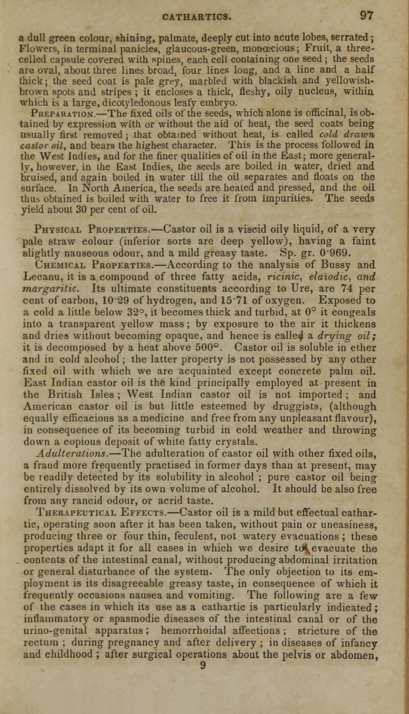 a dull green colour, shining, palmate, deeply cut into acute lobes, serrated; Flowers, in terminal panicles, glaucous-green, moncecious; Fruit, a three- celled capsule covered with spines, each cell containing one seed ; the seeds are oval, about three lines broad, four lines long, and a line and a half thick; the seed coat is pale grey, marbled with blackish and yellowish- brown spots and stripes ; it encloses a thick, fleshy, oily nucleus, within which is a large, dicotyledonous leafy embryo. Preparation.—The fixed oils of the seeds, which alone is officinal, is ob- tained by expression with or without the aid of heat, the seed coats being usually first removed ; that obtained without heat, is called cold drawn castor oil, and bears the highest character. This is the process followed in the West Indies, and for the finer qualities of oil in the East; more general- ly, however, in the East Indies, the seeds are boiled in water, dried and bruised, and again boiled in water till the oil separates and floats on the surface. In North America, the seeds are heated and pressed, and the oil thus obtained is boiled with water to free it from impurities. The seeds yield about 30 per cent of oil. Physical Properties.—Castor oil is a viscid oily liquid, of a very pale straw colour (inferior sorts are deep yellow), having a faint slightly nauseous odour, and a mild greasy taste. Sp. gr. 0'969. Chemical Properties.—According to the analysis of Bussy and Lecanu, it is a compound of three fatty acids, ricinic, elaiodic, and margaritic. Its ultimate constituents according to Ure, are 74 per cent of carbon, 1029 of hydrogen, and 1571 of oxygen. Exposed to a cold a little below 32°, it becomes thick and turbid, at 0° it congeals into a transparent yellow mass; by exposure to the air it thickens and dries without becoming opaque, and hence is called a drying oil; it is decomposed by a heat above 500°. Castor oil is soluble in ether and in cold alcohol; the latter property is not possessed by any other fixed oil with which we are acquainted except concrete palm oil. East Indian castor oil is the kind principally employed at present in the British Isles; West Indian castor oil is not imported ; and American castor oil is but little esteemed by druggists, (although equally efficacious as a medicine and free from any unpleasant flavour), in consequence of its becoming turbid in cold weather and throwing down a copious deposit of white fatty crystals. Adulterations.—The adulteration of castor oil with other fixed oils, a fraud more frequently practised in former days than at present, may be readily detected by its solubility in alcohol ; pure castor oil being entirely dissolved by its own volume of alcohol. It should be also free from any rancid odour, or acrid taste. Therapeutical Effects.—Castor oil is a mild but effectual cathar- tic, operating soon after it has been taken, without pain or uneasiness, producing three or four thin, feculent, not watery evacuations ; these properties adapt it for all cases in which we desire td^evacuate the . contents of the intestinal canal, without producing abdominal irritation or general disturbance of the system. The only objection to its em- ployment is its disagreeable greasy taste, in consequence of which it frequently occasions nausea and vomiting. The following are a few of the cases in which its use as a cathartic is particularly indicated ; inflammatory or spasmodic diseases of the intestinal canal or of the urino-genital apparatus; hemorrhoidal affections ; stricture of the rectum ; during pregnancy and after delivery ; in diseases of infancy and childhood ; after surgical operations about the pelvis or abdomen, 9