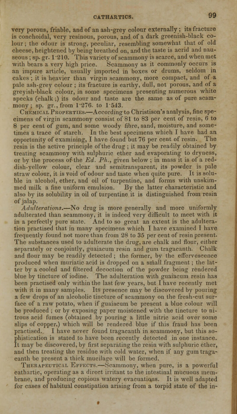 very porous, friable, and of an ash-grey colour externally; its fracture is conchoidal, very resinous, porous, and of a dark greenish-black co- lour ; the odour is strong, peculiar, resembling somewhat that of old cheese, heightened by being breathed on, and the taste is acrid and nau- seous ; sp. gr. 1-210. This variety of scammony is scarce, and when met with bears a very high price. Scammony as it commonly occurs is an impure article, usually imported in boxes or drums, seldom in cakes ; it is heavier than virgin scammony, more compact, and of a pale ash-grey colour ; its fracture is earthy, dull, not porous, and of a greyish-black colour, in some specimens presenting numerous white specks (chalk ;) its odour and taste are the same as of pure scam- mony ; sp. gr.,from 1276. to 1543. Chemical Properties.—According to Christison's analysis, fine spe- cimens of virgin scammony consist of 81 to 83 per cent of resin, 6 to 8 per cent of gum, and some woody fibre, sand, moisture, and some- times a trace of starch. In the best specimens which I have had an opportunity of examining, I have found but 76 per cent of resin. The resin is the active principle ofthe drug ; it may be readily obtained by treating scammony with sulphuric ether and evaporating to dryness, or by the process ofthe Ed. Ph., given below ; in mass it is of a red- dish-yellow colour, clear and semitransparent, its powder is pale straw colour, it is void of odour and taste when quite pure. It is solu- ble in alcohol, ether, and oil of turpentine, and forms with unskim- med milk a fine uniform emulsion. By the latter characteristic and also by its solubility in oil of turpentine it is distinguished from resin of jalap. Adulterations.—No drug is more generally and more uniformly- adulterated than scammony, it is indeed very difficult to meet with it in a perfectly pure state. And to so great an extent is the adultera- tion practised that in many specimens which I have examined I have frequently found not more than from 28 to 35 per cent of resin present. The substances used to adulterate the drug, are chalk and flour, either separately or conjointly, guaiacum resin and gum tragacanth. Chalk and flour may be readily detected ; the former, by the effervescence produced when muriatic acid is dropped on a small fragment; the lat- ter by a cooled and filtered decoction of the powder being rendered blue by tincture of iodine. The adulteration with guaiacum resin has been practised only within the last few years, but I have recently met w-ith it in many samples. Its presence may be discovered by pouring a few drops of an alcoholic tincture of scammony on the fresh-cut sur- face of a raw potato, when if guaiacum be present a blue colour will be produced ; or by exposing paper moistened with the tincture to ni- trous acid fumes (obtained by pouring a little nitric acid over some slips of copper,) which will be rendered blue if this fraud has been practised. I have never found tragacanth in scammony, but this so- phistication is stated to have been recently detected in one instance. It may be discovered, by first separating the resin with sulphuric ether, and then treating the residue with cold water, when if any gum traga- canth be present a thick mucilage will be formed. Therapeutical Effects.—Scammony, when pure, is a powerful cathartic, operating as a direct irritant to the intestinal mucuous mem- brane, and producing copious watery evacuations. It is well adapted for cases of habitual constipation arising from a torpid state of the in-