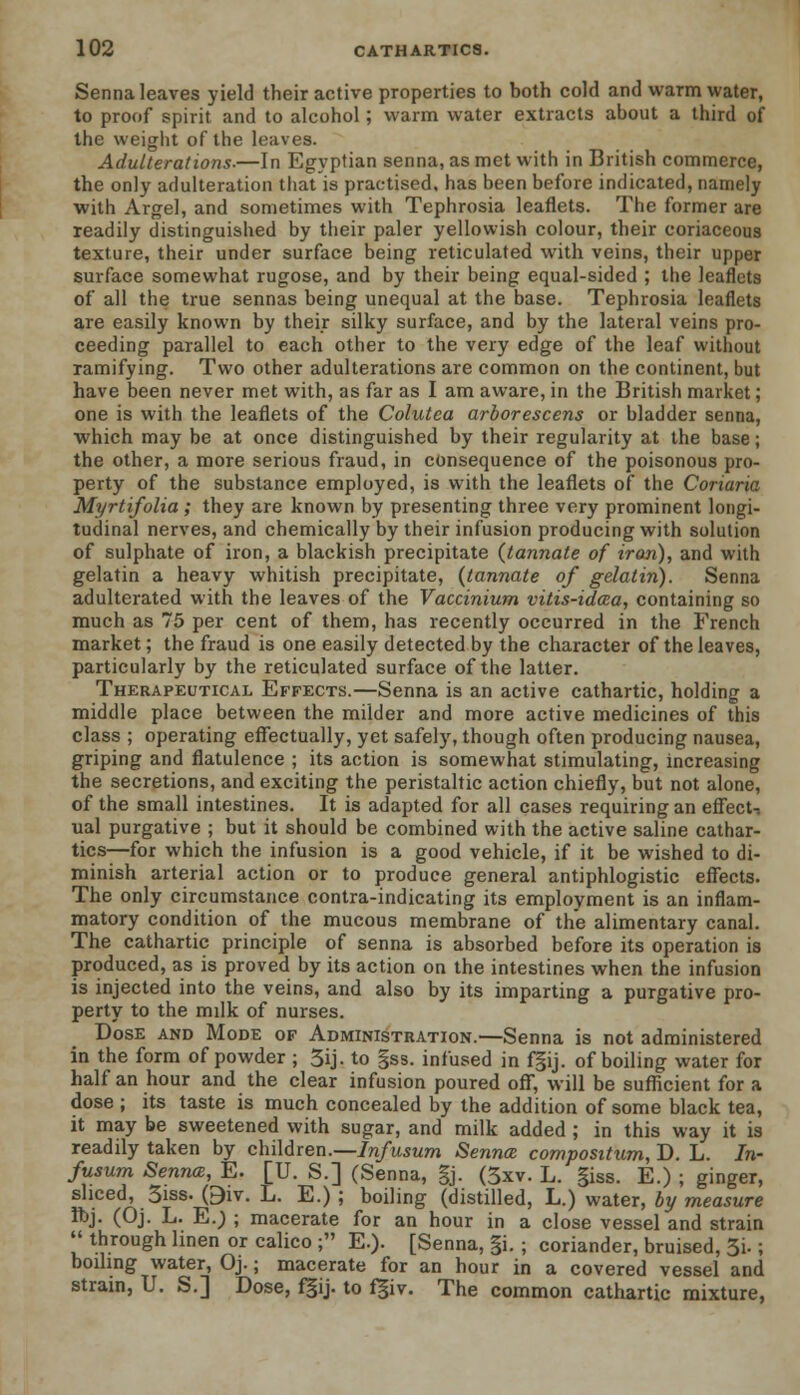 Senna leaves yield their active properties to both cold and warm water, to proof spirit and to alcohol; warm water extracts about a third of the weight of the leaves. Adulterations.—In Egyptian senna, as met with in British commerce, the only adulteration that is practised, has been before indicated, namely with Argel, and sometimes with Tephrosia leaflets. The former are readily distinguished by their paler yellowish colour, their coriaceous texture, their under surface being reticulated with veins, their upper surface somewhat rugose, and by their being equal-sided ; the leaflets of all the true sennas being unequal at the base. Tephrosia leaflets are easily known by their silky surface, and by the lateral veins pro- ceeding parallel to each other to the very edge of the leaf without ramifying. Two other adulterations are common on the continent, but have been never met with, as far as I am aware, in the British market; one is with the leaflets of the Colutea arborescens or bladder senna, which may be at once distinguished by their regularity at the base; the other, a more serious fraud, in consequence of the poisonous pro- perty of the substance employed, is with the leaflets of the Coriaria Myrtifolia ; they are known by presenting three very prominent longi- tudinal nerves, and chemically by their infusion producing with solution of sulphate of iron, a blackish precipitate (tannate of iron), and with gelatin a heavy whitish precipitate, (tannate of gelatin). Senna adulterated with the leaves of the Vaccinium vitis-idcea, containing so much as 75 per cent of them, has recently occurred in the French market; the fraud is one easily detected by the character of the leaves, particularly by the reticulated surface of the latter. Therapeutical Effects.—Senna is an active cathartic, holding a middle place between the milder and more active medicines of this class ; operating effectually, yet safely, though often producing nausea, griping and flatulence ; its action is somewhat stimulating, increasing the secretions, and exciting the peristaltic action chiefly, but not alone, of the small intestines. It is adapted for all cases requiring an effect, ual purgative ; but it should be combined with the active saline cathar- tics—for which the infusion is a good vehicle, if it be wished to di- minish arterial action or to produce general antiphlogistic effects. The only circumstance contra-indicating its employment is an inflam- matory condition of the mucous membrane of the alimentary canal. The cathartic principle of senna is absorbed before its operation is produced, as is proved by its action on the intestines when the infusion is injected into the veins, and also by its imparting a purgative pro- perty to the milk of nurses. Dose and Mode of Administration.—Senna is not administered in the form of powder ; 5ij. to §ss. infused in fgij. of boiling water for half an hour and the clear infusion poured off, will be sufficient for a dose ; its taste is much concealed by the addition of some black tea, it may be sweetened with sugar, and milk added ; in this way it is readily taken by children.—Infusum Senna compositum, D. L. In- fusum Senna, E. [U. S.] (Senna, gj. (5xv. L. giss. E.) ; ginger, sliced, 3iss. 0iv. L. E.) ; boiling (distilled, L.) water, by measure ft>j. (Oj. L. E.; ; macerate for an hour in a close vessel and strain  through linen or calico ; E.). [Senna, §i. ; coriander, bruised, 3i.; boiling water, Oj.; macerate for an hour in a covered vessel and strain, U. S.] Dose, fgij. to fgiv. The common cathartic mixture,