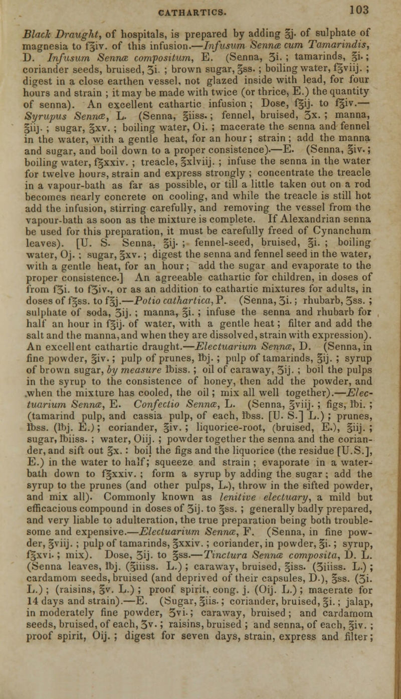 Black Draught, of hospitals, is prepared by adding |j. of sulphate of magnesia to f§iv. of this infusion.—Infusum Senna cum Tamarindis, D. Infusum Senna compositum, E. (Senna, 3i. ; tamarinds, §i.; coriander seeds, bruised, 3i- 5 brown sugar, §ss. ; boiling water, fgviij. ; digest in a close earthen vessel, not glazed inside with lead, for four hours and strain ; it may be made with twice (or thrice, E.) the quantity of senna). An excellent cathartic infusion ; Dose, f|ij. to f§iv.— Syrupus Senna, L. (Senna, giiss.; fennel, bruised, 3x. ; manna, §iij. ; sugar, §xv. ; boiling water, Oi. ; macerate the senna and fennel in the water, with a gentle heat, for an hour; strain ; add the manna and sugar, and boil down to a proper consistence).—E. (Senna, §iv.; boiling water, fgxxiv. ; treacle, gxlviij. ; infuse the senna in the water for twelve hours, strain and express strongly ; concentrate the treacle in a vapour-bath as far as possible, or till a little taken out on a rod becomes nearly concrete on cooling, and while the treacle is still hot add the infusion, stirring carefully, and removing the vessel from the vapour-bath as soon as the mixture is complete. If Alexandrian senna be used for this preparation, it must be carefully freed of Cynanchum leaves). [U. S. Senna. §ij. ; fennel-seed, bruised, §i. ; boiling water, Oj. ; sugar, §xv. ; digest the senna and fennel seed in the water, with a gentle heat, for an hour; add the sugar and evaporate to the proper consistence.] An agreeable cathartic for children, in doses of from f3i. to f3iv., or as an addition to cathartic mixtures for adults, in doses of fgss. to f§j.—Potio cathartica, P. (Senna, 3i- > rhubarb, 3ss. ; sulphate of soda, 3ij- ; manna, §i. ; infuse the senna and rhubarb for half an hour in f§ij. of water, with a gentle heat; filter and add the salt and the manna,and when they are dissolved, strain with expression). An excellent cathartic draught.—Electuarium Senna, D. (Senna,in fine powder, §iv.; pulp of prunes, ibj. ; pulp of tamarinds, §ij. ; syrup of brown sugar, by measure Ibiss. ; oil of caraway, 3ij- ; boil the pulps in the syrup to the consistence of honey, then add the powder, and .when the mixture has cooled, the oil; mix all well together).—Elec- tuarium Senna, E. Confeclio Senna, L. (Senna, §viij. ; figs, Ibi. ; (tamarind pulp, and cassia pulp, of each, Ibss. [TJ. S.] L.) ; prunes, ibss. (Ibj. E.); coriander, §iv. ; liquorice-root, (bruised, E.), §iij. ; sugar, Ibiiss. ; water, Oiij. ; powder together the senna and the corian- der, and sift out §x. : boil the figs and the liquorice (the residue [U.S.], E.) in the water to half; squeeze and strain ; evaporate in a water- bath down to fgxxiv. ; form a syrup by adding the sugar ; add the syrup to the prunes (and other pulps, L.), throw in the 6ifted powder, and mix all). Commonly known as lenitive electuary, a mild but efficacious compound in doses of 3ij- to §ss. ; generally badly prepared, and very liable to adulteration, the true preparation being both trouble- some and expensive.—Electuarium Senna, F. (Senna, in fine pow- der, §viij. ; pulp of tamarinds, §xxiv.; coriander, in powder, |i.; syrup, f§xvi.; mix). Dose, 3ij- to §ss.—Tinclura Senna composita, D. L. (Senna leaves, ibj. (§iiiss. L.) ; caraway, bruised, §iss. (3iiiss. L.) ; cardamom seeds, bruised (and deprived of their capsules, D.), §ss. (3i. L.) ; (raisins, §v. L.) ; proof spirit, cong. j. (Oij. L.) ; macerate for 14 days and strain).—E. (Sugar, §iis.; coriander, bruised, |i.; jalap, in moderately fine powder, 3vi-5 caraway, bruised; and cardamom seeds, bruised, of each, 3v-; raisins, bruised ; and senna, of each, §iv. ; proof spirit, Oij. ; digest for seven days, strain, express and filter;