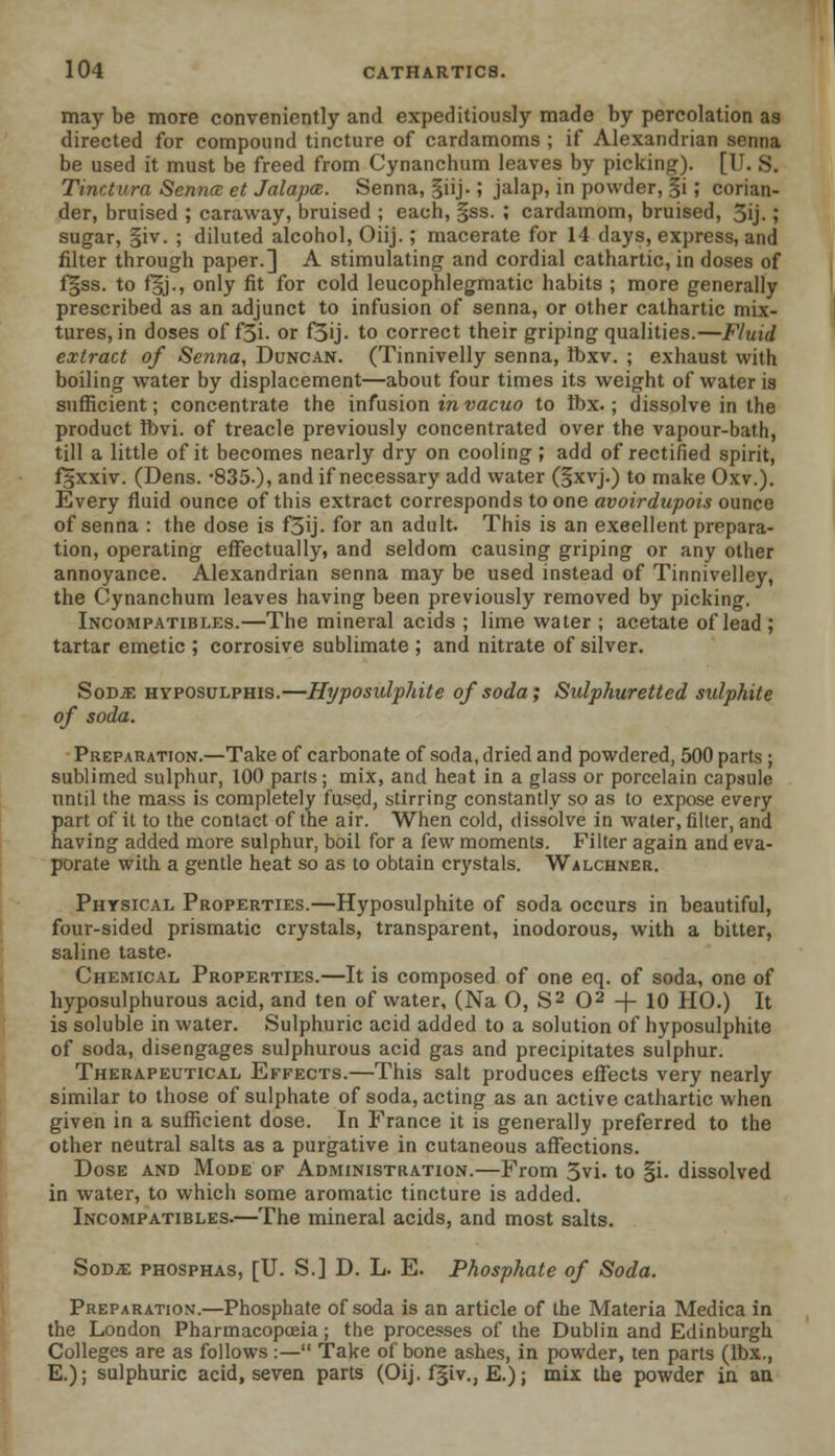 may be more conveniently and expeditiously made by percolation as directed for compound tincture of cardamoms ; if Alexandrian senna be used it must be freed from Cynanchum leaves by picking). [U. S. Tinctura Sennce et Jalapa. Senna, §iij.; jalap, in powder, §i; corian- der, bruised ; caraway, bruised ; each, §ss. ; cardamom, bruised, 5ij. ; sugar, §iv. ; diluted alcohol, Oiij.; macerate for 14 days, express, and filter through paper.] A stimulating and cordial cathartic, in doses of f§ss. to f§j., only fit for cold leucophlegmatic habits ; more generally prescribed as an adjunct to infusion of senna, or other cathartic mix- tures, in doses of f3i. or f3ij. to correct their griping qualities.—Fluid extract of Senna, Duncan. (Tinnivelly senna, Ibxv. ; exhaust with boiling water by displacement—about four times its weight of water is sufficient; concentrate the infusion in vacuo to Ibx.; dissolve in the product Ibvi. of treacle previously concentrated over the vapour-bath, till a little of it becomes nearly dry on cooling; add of rectified spirit, fgxxiv. (Dens. -835.), and if necessary add water (§xvj.) to make Oxv.). Every fluid ounce of this extract corresponds to one avoirdupois ounce of senna : the dose is f3ij. for an adult. This is an excellent prepara- tion, operating effectually, and seldom causing griping or any other annoyance. Alexandrian senna may be used instead of Tinnivelley, the Cynanchum leaves having been previously removed by picking. Incompatibles.—The mineral acids ; lime water ; acetate of lead ; tartar emetic ; corrosive sublimate ; and nitrate of silver. Sod^e hyposuxphis.—Hyposulphite of soda; Sulphuretted sulphite of soda. Preparation.—Take of carbonate of soda, dried and powdered, 500 parts ; sublimed sulphur, 100 parts; mix, and heat in a glass or porcelain capsule until the mass is completely fused, stirring constantly so as to expose every part of it to the contact of the air. When cold, dissolve in water, filter, and having added more sulphur, boil for a few moments. Filter again and eva- porate with a gentle heat so as to obtain crystals. Walchner. Physical Properties.—Hyposulphite of soda occurs in beautiful, four-sided prismatic crystals, transparent, inodorous, with a bitter, saline taste. Chemical Properties.—It is composed of one eq. of soda, one of hyposulphurous acid, and ten of water, (Na O, S2 O2 -\- 10 HO.) It is soluble in water. Sulphuric acid added to a solution of hyposulphite of soda, disengages sulphurous acid gas and precipitates sulphur. Therapeutical Effects.—This salt produces effects very nearly similar to those of sulphate of soda, acting as an active cathartic when given in a sufficient dose. In France it is generally preferred to the other neutral salts as a purgative in cutaneous affections. Dose and Mode of Administration.—From 5vi. to §i. dissolved in water, to which some aromatic tincture is added. Incompatibles.—The mineral acids, and most salts. Sod.e phosphas, [U. S.] D. L. E. Phosphate of Soda. Preparation.—Phosphate of soda is an article of the Materia Medica in the London Pharmacopoeia; the processes of the Dublin and Edinburgh Colleges are as follows :— Take of bone ashes, in powder, ten parts (Ibx., E.); sulphuric acid, seven parts (Oij. f§iv., E.); mix the powder in aa