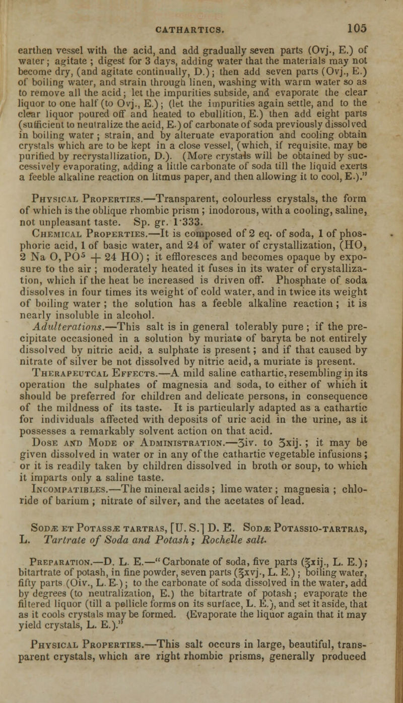 earthen vessel with the acid, and add gradually seven parts (Ovj., E.) of water; agitate ; digest for 3 days, adding water that the materials may not become dry, (aDd agitate continually, D.); then add seven parts (Ovj., E.) of boiling water, and strain through linen, washing with warm water so as to remove all the acid; let the impurities subside, and evaporate the clear liquor to one half (to Ovj., E.) ; (let the impurities again settle, and to the clear liquor poured off and heated to ebullition, E.) then add eight parts (sufficient to neutralize the acid, E.) of carbonate of soda previously dissolved in boiling water ; strain, and by alternate evaporation and cooling obtain crystals which are to be kept in a close vessel, (which, if requisite, may be purified by recrystallization, D.). (More crystals will be obtained by suc- cessively evaporating, adding a little carbonate of soda till the liquid exerts a feeble alkaline reaction on litmus paper, and then allowing it to cool, E.). Physical Properties.—Transparent, colourless crystals, the form of which is the oblique rhombic prism ; inodorous, with a cooling, saline, not unpleasant taste. Sp. gr. 1333. Chemical Properties.—It is composed of 2 eq. of soda, 1 of phos- phoric acid, 1 of basic water, and 24 of water of crystallization, (HO, 2 Na 0, PO5 -j- 24 HO) ; it effloresces and becomes opaque by expo- sure to the air ; moderately heated it fuses in its water of crystalliza- tion, which if the heat be increased is driven off. Phosphate of soda dissolves in four times its weight of cold water, and in twice its weight of boiling water ; the solution has a feeble alkaline reaction; it is nearly insoluble in alcohol. Adulterations.—This salt is in general tolerably pure ; if the pre- cipitate occasioned in a solution by muriate of baryta be not entirely dissolved by nitric acid, a sulphate is present; and if that caused by nitrate of silver be not dissolved by nitric acid, a muriate is present. Therapeutcal Effects.—A mild saline cathartic, resembling in its operation the sulphates of magnesia and soda, to either of which it should be preferred for children and delicate persons, in consequence of the mildness of its taste. It is particularly adapted as a cathartic for individuals affected with deposits of uric acid in the urine, as it possesses a remarkably solvent action on that acid. Dose and Mode of Administration.—3iv. to 3xij. ; it may be given dissolved in water or in any of the cathartic vegetable infusions; or it is readily taken by children dissolved in broth or soup, to which it imparts only a saline taste. Incompatibles.—The mineral acids; lime water; magnesia ; chlo- ride of barium ; nitrate of silver, and the acetates of lead. SoDiE et Potass^: tartras, [U. S.] D. E. Sod^; Potassio-tartras, L. Tartrate of Soda and Potash; Rochelle salt- Preparation.—D. L. E.—Carbonate of soda, five part3 (§xij., L. E.); bitartrate of potash, in fine powder, seven parts (§xvj., L. E.); boiling water, fifty parts (Oiv., L. E); to the carbonate of soda dissolved in the water, add by degrees (to neutralization, E.) the bitartrate of potash; evaporate the filtered liquor (till a pellicle forms on its surface, L. E.), and set it aside, that as it cools crystals may be formed. (Evaporate the liquor again that it may yield crystals, L. E.). Physical Properties.—This salt occurs in large, beautiful, trans- parent crystals, which are right rhombic prisms, generally produced