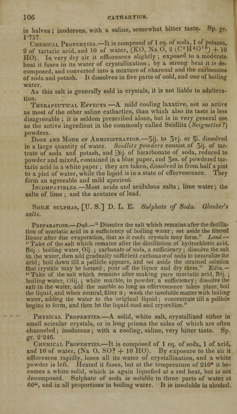 in halves; inodorous, with a saline, somewhat bitter taste. Sp. gr. 1-757. Chemical Properties.—It is composed of 1 eq. of soda, 1 of potassa, 2 of tartaric acid, and 10 of water, (KO, Na O, 2 (C^O1) + 10 HO). In very dry air it effloresces slightly ; exposed to a moderate heat it fuses in its water of crystallization ; by a strong heat it is de- composed, and converted into a mixture of charcoal and the carbonates of soda and potash. It dissolves in five parts of cold, and one of boiling water. As this salt is generally sold in crystals, it is not liable to adultera- tion. Therapeutical Effects.—A mild cooling laxative, not so active as most of the other saline cathartics, than which also its taste is less disagreeable ; it is seldom prescribed alone, but is in very general use as the active ingredient in the commonly called Seidlitz (Seignettes ?) powders. Dose and Mode of Administration.—5ij- to 3vj. or %i. dissolved in a large quantity of water. Seidlitz powders consist of 3ij- of tar- trate of soda and potash, and 9ij- of bicarbonate of soda, reduced to powder and mixed, contained in a blue paper, and 3ss. of powdered tar- taric acid in a white paper ; they are taken, dissolved in from half a pint to a pint of water, while the liquid is in a state of effervescence. They form an agreeable and mild aperient. Incompatibles.—Most acids and acidulous salts ; lime water; the salts of lime ; and the acetates of lead. Sod.k sulphas, [U. S.] D. L. E. Sulphate of Soda. Glauber's salts. Preparation.—Dub.— 1' Dissolve the salt which remains after the distilla- tion of muriatic acid in a sufficiency of boiling water; set aside the filtered liquor after due evaporation, that as it cools crystals may form. Lond.—  Take of the salt which remains at'ier the distillation of hydrochloric acid, Ibij.: boiling water, Oij. ; carbonate of soda, a sufficiency; dissolve the salt in the water, then add gradually sufficient carbonate of soda to neutralize the acid; boil down till a pellicle appears, and set aside the strained solution that crystals may be formed ; pour off the liquor and dry them. Edin.—  Take of the salt which remains after making pure muriatic acid, Iftij. ; boiling water, Oiij. ; white marble, in powder, a sufficiency; dissolve the salt in the water, add the marble so long as effervescence takes place, boil the liquid, and when neutral, filter it; wash the insoluble matter with boiling water, adding the water to the original liquid ; concentrate till a pellicle begins to form, and then let the liquid cool and crystallize. Physical Properties.—A solid, white salt, crystallized either in small acicular crystals, or in long prisms the sides of which are often channeled ; inodorous ; with a cooling, saline, very bitter taste. Sp. gr. 2246. Chemical Properties.—It is composed of 1 eq. of soda, 1 of acid, and 10 of water, (Na O. SO? + 10 HO). By exposure to the air it effloresces rapidly, loses all its water of crystallization, and a white powder is left. Heated it fuses, but at the temperature of 210° it be- comes a white solid, which is again liquefied at a red heat, but is not decomposed. Sulphate of soda is soluble in three parts of water at 60°, and in all proportions in boiling water. It is insoluble in alcohol.
