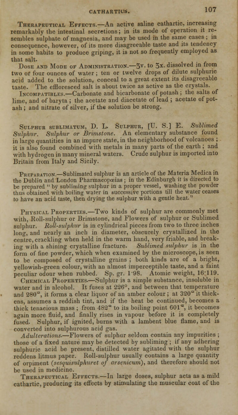 Therapeutical Effects.—An active saline cathartic, increasing remarkably the intestinal secretions; in its mode of operation it re- sembles sulphate of magnesia, and may be used in the same cases ; in consequence, however, of its more disagreeable taste and its tendency in some habits to produce griping, it is not so frequently employed as that salt. Dose and Mode of Administration.—3v. to 3x. dissolved in from two of four ounces of water ; ten or twelve drops of dilute sulphuric acid added to the solution, conceal to a great extent its disagreeable taste. The effloresced salt is about twice as active as the crystals. Incompatibles.—Carbonate and bicarbonate of potash ; the salts of lime, and of baryta ; the acetate and diacetate of lead ; acetate of pot- ash ; and nitrate of silver, if the solution be strong. Sulphur sublimatum, D. L. Sulphur, [U. S.] E. Sublimed Sulphur. Sulphur or Brimstone. An elementary substance found in large quantities in an impure state, in the neighborhood of volcanoes ; it is also found combined with metals in many parts of the earth; and with hydrogen in many mineral waters. Crude sulphur is imported into Britain from Italy and Sicily. Preparation.—Sublimated sulphur is an article of the Materia Medica in the Dublin and London Pharmacopoeias; in the Edinburgh it is directed to be prepared  by subliming sulphur in a proper vessel, washing the powder thus obtained with boiling water in successive portions till the water ceases to have an acid taste, then drying the sulphur with a gentle heat. Physical Properties.—Two kinds of sulphur are commonly met with, Roll-sulphur or Brimstone, and Flowers of sulphur or Sublimed sulphur. Roll-sulphur is in cylindrical pieces from two to three inches long, and nearly an inch in diameter, obscurely crystallized in the centre, crackling when held in the warm hand, very friable, and break- ing with a shining crystalline fracture. Sublimed, sulphur is in the form of fine powder, which when examined by the microscope, is seen to be composed of crystalline grains ; both kinds are of a bright, yellowish-green colour, with an almost imperceptible taste, and a faint peculiar odour when rubbed. Sp.gr.T98. Atomic weight, 16 119. Chemical Properties.—Sulphur is a simple substance, insoluble in water and in alcohol. It fuses at 226°, and between that temperature and 280°, it forms a clear liquor of an amber colour ; at 320Q it thick- ens, assumes a reddish tint, and if the heat be continued, becomes a thick tenacious mass ; from 482° to its boiling point 601a, it becomes again more fluid, and finally rises in vapour before it is completely fused- Sulphur, if ignited, burns with a lambent blue flame, and is converted into sulphurous acid gas. Adulterations.—Flowers of sulphur seldom contain any impurities ; those of a fixed nature may be detected by subliming ; if any adhering sulphuric acid be present, distilled water agitated with the sulphur reddens litmus paper. Roll-sulphur usually contains a large quantity of orpiment (sesquisulphuret of arsenicum), and therefore should not be used in medicine. Therapeutical Effects.—In large doses, sulphur acts as a mild cathartic, producing its effects by stimulating the muscular coat of the