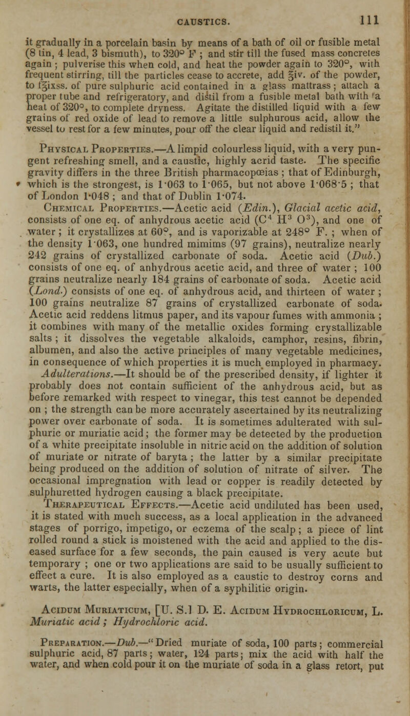 it gradually in a porcelain basin by means of a bath of oil or fusible metal (8 tin, 4 lead, 3 bismuth), to 320° F ; and stir till the fused mass concretes again ; pulverise this when cold, and heat the powder again to 320°, with frequent stirring, till the particles cease to accrete, add §iv. of the powder, to I'gixss. of pure sulphuric acid contained in a glass mattrass; attach a proper tube and refrigeratory, and distil from a fusible metal bath with 'a heat of 320°, to complete dryness. Agitate the distilled liquid with a few grains of red oxide of lead to remove a little sulphurous acid, allow the vessel to rest for a few minutes, pour off the clear liquid and redistil it. Physical Properties.—A limpid colourless liquid, with a very pun- gent refreshing smell, and a caustic, highly acrid taste. The specific gravity differs in the three British pharmacopoeias ; that of Edinburgh, which is the strongest, is 1063 to T065, but not above 10685 ; that of London 1-048; and that of Dublin 1-074. Chemical Properties.—Acetic acid (Edin.), Glacial acetic acid, consists of one eq. of anhydrous acetic acid (C4 H3 O3), and one of water; it crystallizes at 60°, and is vaporizable at 248° F. ; when of the density 1063, one hundred mimims (97 grains), neutralize nearly 242 grains of crystallized carbonate of soda. Acetic acid (Dub.) consists of one eq. of anhydrous acetic acid, and three of water ; 100 grains neutralize nearly 184 grains of carbonate of soda. Acetic acid (Load-) consists of one eq. of anhydrous acid, and thirteen of water ; 100 grains neutralize 87 grains of crystallized carbonate of soda. Acetic acid reddens litmus paper, and its vapour fumes with ammonia ; it combines with many of the metallic oxides forming crystallizable salts ; it dissolves the vegetable alkaloids, camphor, resins, fibrin, albumen, and also the active principles of many vegetable medicines, in consequence of which properties it is much employed in pharmacy. Adulterations.—It should be of the prescribed density, if lighter it probably does not contain sufficient of the anhydrous acid, but as before remarked with respect to vinegar, this test cannot be depended on ; the strength can be more accurately ascertained by its neutralizing power over carbonate of soda. It is sometimes adulterated with sul- phuric or muriatic acid; the former may be detected by the production of a white precipitate insoluble in nitric acid on the addition of solution of muriate or nitrate of baryta ; the latter by a similar precipitate being produced on the addition of solution of nitrate of silver. The occasional impregnation with lead or copper is readily detected by sulphuretted hydrogen causing a black precipitate. Therapeutical Effects.—Acetic acid undiluted has been used, it is stated with much success, as a local application in the advanced stages of porrigo, impetigo, or eczema of the scalp; a piece of lint rolled round a stick is moistened with the acid and applied to the dis- eased surface for a few seconds, the pain caused is very acute but temporary ; one or two applications are said to be usually sufficient to effect a cure. It is also employed as a caustic to destroy corns and warts, the latter especially, when of a syphilitic origin. Acidum Muriaticum, [U. S.l D. E. Acidum Hydrochloricum, L. Muriatic acid; Hydrochloric acid. Preparation.—Dub.—Dried muriate of soda, 100 parts; commercial sulphuric acid, 87 parts; water, 124 parts; mix the acid with half the water, and when cold pour it on the muriate of soda in a glass retort, put