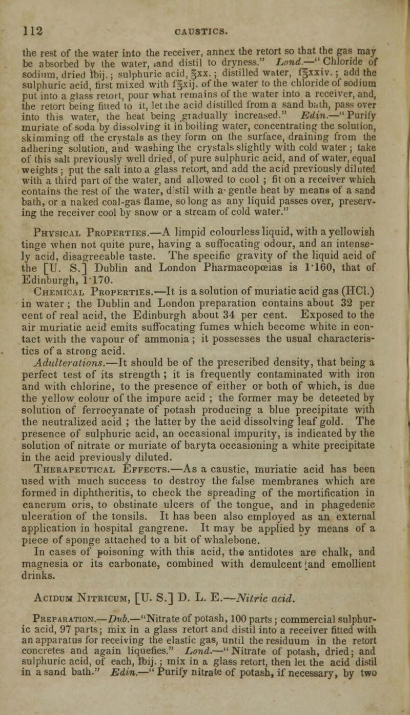 the rest of the water into the receiver, annex the retort so that the gas may be absorbed bv the water, iand distil to dryness. land.— Chloride of sodium, dried fbij.; sulphuric acid, |xx.; distilled water, fgxxiv.; add the sulphuric acid, first mixed with fgxij. of the water to the chloride of sodium put into a glass retort, pour what remains of the water into a receiver, and, the retort being fitted to it, let the acid distilled from a sand biith, pass over into this water, the heat being gradually increased. Edin.—Purify muriate of soda by dissolving it iti boiling water, concentrating the solution, skimming off the crystals as they form on the surface, draining from the adhering solution, and washing the crystals slightly with cold water; take of this salt previously well dried, of pure sulphuric acid, and of water, equal weights ; put the salt into a glass retort, and add the acid previously diluted with a third part of the water, and allowed to cool ; fit on a receiver which contains the rest of the water, d'stil with a- gentle heat by means of a sand bath, or a naked coal-gas flame, so long as any liquid passes over, preserv- ing the receiver cool by snow or a stream of cold water. Physical Properties.—A limpid colourless liquid, with a yellowish tinge when not quite pure, having a suffocating odour, and an intense- ly acid, disagreeable taste. The specific gravity of the liquid acid of the [U. S.] Dublin and London Pharmacopoeias is 1160, that of Edinburgh, 1170. Chemical Properties.—It is a solution of muriatic acid gas (HC1.) in water ; the Dublin and London preparation contains about 32 per cent of real acid, the Edinburgh about 34 per cent. Exposed to the air muriatic acid emits suffocating fumes which become white in con- tact with the vapour of ammonia; it possesses the usual characteris- tics of a strong acid. Adulterations.—It should be of the prescribed density, that being a perfect test of its strength ; it is frequently contaminated with iron and with chlorine, to the presence of either or both of which, is due the yellow colour of the impure acid ; the former may be detected by solution of ferrocyanate of potash producing a blue precipitate with the neutralized acid ; the latter by the acid dissolving leaf gold. The presence of sulphuric acid, an occasional impurity, is indicated by the solution of nitrate or muriate of baryta occasioning a white precipitate in the acid previously diluted. Therapeutical Effects.—As a caustic, muriatic acid has been used with much success to destroy the false membranes which are formed in diphtheritis, to check the spreading of the mortification in cancrum oris, to obstinate ulcers of the tongue, and in phagedenic ulceration of the tonsils. It has been also employed as an external application in hospital gangrene. It may be applied by means of a piece of sponge attached to a bit of whalebone. In cases of poisoning with this acid, the antidotes are chalk, and magnesia or its carbonate, combined with demulcent [and emollient drinks. Acidum Nitricum, [U. S.] D. L. E.—Nitric acid. Preparation.—Dub.—Nitrate of potash, 100 parts ; commercial sulphur- ic acid, 97 parts; mix in a glass retort and distil into a receiver fitted with an apparatus for receiving the elastic gas, until the residuum in the retort concretes and again liquefies. Lond.— Nitrate of potash, dried; and sulphuric acid, of each, foij.; mix in a glass retort, then let the acid distil in a sand bath. Edin.— Purify nitrate of potash, if necessary, by two