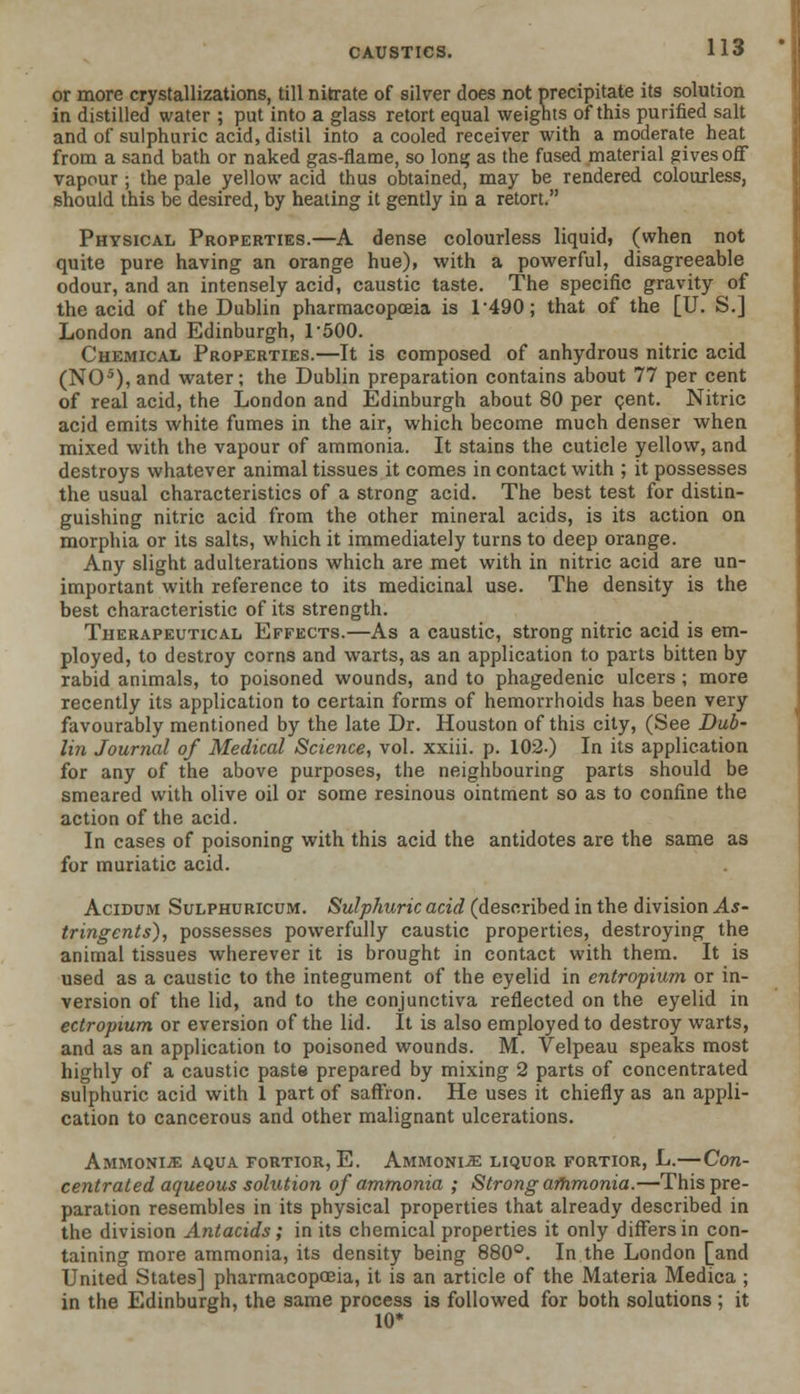 or more crystallizations, till nitrate of silver does not precipitate its solution in distilled water ; put into a glass retort equal weights of this purified salt and of sulphuric acid, distil into a cooled receiver with a moderate heat from a sand bath or naked gas-flame, so long as the fused material gives off vapour ; the pale yellow acid thus obtained, may be rendered colourless, should this be desired, by heating it gently in a retort. Physical Properties.—A dense colourless liquid, (when not quite pure having an orange hue), with a powerful, disagreeable odour, and an intensely acid, caustic taste. The specific gravity of the acid of the Dublin pharmacopoeia is 1*490; that of the [U. S.] London and Edinburgh, T500. Chemical Properties.—It is composed of anhydrous nitric acid (NO5), and water; the Dublin preparation contains about 77 per cent of real acid, the London and Edinburgh about 80 per cent. Nitric acid emits white fumes in the air, which become much denser when mixed with the vapour of ammonia. It stains the cuticle yellow, and destroys whatever animal tissues it comes in contact with ; it possesses the usual characteristics of a strong acid. The best test for distin- guishing nitric acid from the other mineral acids, is its action on morphia or its salts, which it immediately turns to deep orange. Any slight adulterations which are met with in nitric acid are un- important with reference to its medicinal use. The density is the best characteristic of its strength. Therapeutical Effects.—As a caustic, strong nitric acid is em- ployed, to destroy corns and warts, as an application to parts bitten by rabid animals, to poisoned wounds, and to phagedenic ulcers ; more recently its application to certain forms of hemorrhoids has been very favourably mentioned by the late Dr. Houston of this city, (See Dub- lin Journal of Medical Science, vol. xxiii. p. 102.) In its application for any of the above purposes, the neighbouring parts should be smeared with olive oil or some resinous ointment so as to confine the action of the acid. In cases of poisoning with this acid the antidotes are the same as for muriatic acid. Acidum Sulphuricum. Sulphuric acid (described in the division As- tringents), possesses powerfully caustic properties, destroying the animal tissues wherever it is brought in contact with them. It is used as a caustic to the integument of the eyelid in entropium or in- version of the lid, and to the conjunctiva reflected on the eyelid in ectropium or eversion of the lid. It is also employed to destroy warts, and as an application to poisoned wounds. M. Velpeau speaks most highly of a caustic paste prepared by mixing 2 parts of concentrated sulphuric acid with 1 part of saffron. He uses it chiefly as an appli- cation to cancerous and other malignant ulcerations. Ammonia: aqua fortior, E. Ammonia: liquor fortior, L.—Con- centrated aqueous solution of ammonia ; Strong ammonia.—This pre- paration resembles in its physical properties that already described in the division Antacids; in its chemical properties it only differs in con- taining more ammonia, its density being 880°. In the London [and United States] pharmacopoeia, it is an article of the Materia Medica ; in the Edinburgh, the same process is followed for both solutions; it 10*