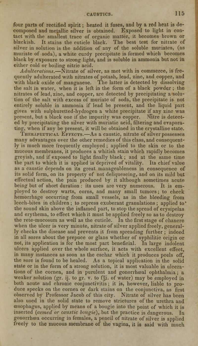 four parts of rectified spirit; heated it fuses, and by a red heat is de- composed and metallic silver is obtained. Exposed to light in con- tact with the smallest trace of organic matter, it becomes brown or blackish. It stains the cuticle black. The best test for nitrate of silver in solution is the addition of any of the soluble muriates, (as muriate of soda), a white curdy precipitate is formed which becomes black by exposure to strong light, and is soluble in ammonia but not in either cold or boiling nitric acid. Adulterations.—Nitrate of silver, as met with in commerce, is fre- quently adulterated with nitrates of potash, lead, zinc, and copper, and with black oxide of manganese. The latter is detected by dissolving the salt in water, when it is left in the form of a black powder ; the nitrates of lead, zinc, and copper, are detected by precipitating a solu- tion of the salt with excess of muriate of soda, the precipitate is not entirely soluble in ammonia if lead be present, and the liquid part gives with sulphuretted-hydrogen a white precipitate if any zinc was present, but a black one if the impurity was copper. rCitre is detect- ed by precipitating the silver with muriatic acid, filtering and evapora- ting, when if any be present, it will be obtained in the crystalline state. Therapeutical Effects.—As a caustic, nitrate of silver possesses many advantages over the other remedies of this class, and consequent- ly is much more frequently employed ; applied to the skin or to the mucous membranes, it produces a whitish stain which rapidly becomes greyish, and if exposed to light finally black ; and at the same time the part to which it is applied is deprived of vitality. Its chief value as a caustic depends on its great manageableness in consequence of its solid form, on its property of not deliquescing, and on its mild but effectual action, the pain produced by it although sometimes acute being but of short duration : its uses are very numerous. It is em- ployed to destroy warts, corns, and many small tumors; to check hemorrhage occurring from small vessels, as in the bleeding from leech-bites in children ; to repress exuberant granulations ; applied to' the sound skin above the inflamed part, to stop the spread of erysipelas and erythema, to effect which it must be applied freely so as to destroy the rete-mucosum as well as the cuticle. In the first stage of chancre when the ulcer is very minute, nitrate of silver applied freely, general- ly checks the disease and prevents it from spreading further ; indeed in all sores about the prepuce or glans whether of syphilitic origin or not, its application is for the most part beneficial. In large indolent ulcers applied over the whole surface, it acts with excellent effect, in many instances as soon as the eschar which it produces peels off, the sore is found to be healed. As a topical application in the solid state or in the form of a strong solution, it is most valuable in ulcera- tions of the cornea, and in purulent and gonorrhceal ophthalmia; a weaker solution (gr. ij. to gr. v. to f§i. of water) may be employed in both acute and chronic conjunctivitis; it is, however, liable to pro- duce specks on the cornea or dark stains on the conjunctiva, as first observed by Professor Jacob of this city. Nitrate of silver has been also used in the solid state to remove strictures of the urethra and oesophagus, applied by means of a bougie into the point of which it is inserted {armed or caustic bougie), but the practice is dangerous. In gonorrhoea occurring in females, a pencil of nitrate of silver is applied freely to the mucous membrane of the vagina, it is said with much