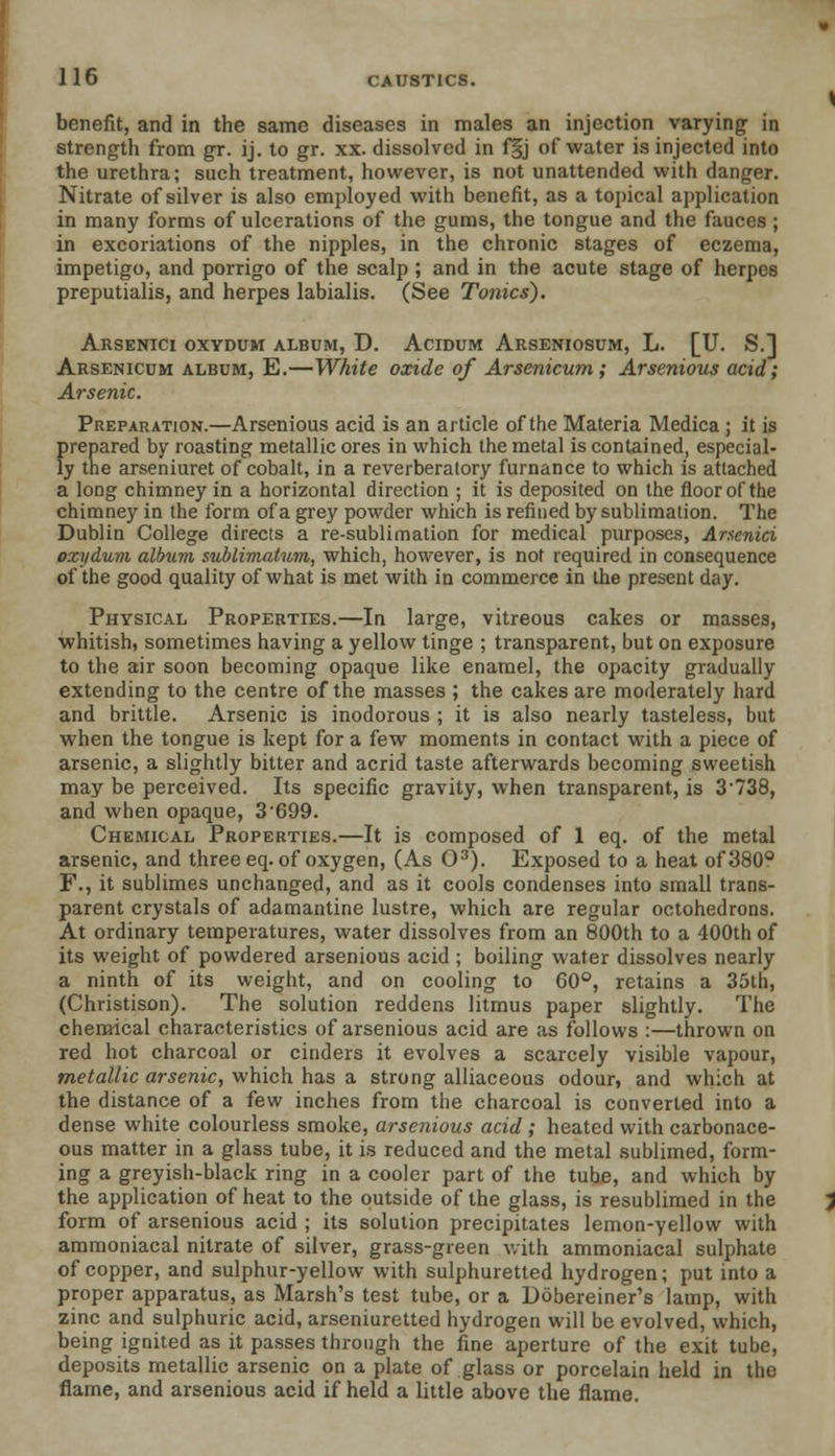 benefit, and in the same diseases in males an injection varying; in strength from gr. ij. to gr. xx. dissolved in f§j of water is injected into the urethra; such treatment, however, is not unattended with danger. Nitrate of silver is also employed with benefit, as a topical application in many forms of ulcerations of the gums, the tongue and the fauces ; in excoriations of the nipples, in the chronic stages of eczema, impetigo, and porrigo of the scalp; and in the acute stage of herpes preputialis, and herpes labialis. (See Tonics). Arsenici oxydum album, D. Acidum Arseniosum, L. [U. S.] Arsenicum album, E.—White oxide of Arsenicum; Arsenious acid; Arsenic. Preparation.—Arsenious acid is an article of the Materia Medica ; it is prepared by roasting metallic ores in which the metal is contained, especial- ly the arseniuret of cobalt, in a reverberalory furnance to which is attached a long chimney in a horizontal direction ; it is deposited on the floor of the chimney in the form of a grey powder which is refined by sublimation. The Dublin College directs a re-sublimation for medical purposes, Arsenici oxydum album sublimatum, which, however, is not required in consequence of the good quality of what is met with in commerce in the present day. Physical Properties.—In large, vitreous cakes or masses, whitish, sometimes having a yellow tinge ; transparent, but on exposure to the air soon becoming opaque like enamel, the opacity gradually extending to the centre of the masses ; the cakes are moderately hard and brittle. Arsenic is inodorous ; it is also nearly tasteless, but when the tongue is kept for a few moments in contact with a piece of arsenic, a slightly bitter and acrid taste afterwards becoming sweetish may be perceived. Its specific gravity, when transparent, is 3738, and when opaque, 3-699. Chemical Properties.—It is composed of 1 eq. of the metal arsenic, and three eq. of oxygen, (As O3). Exposed to a heat of 380° F., it sublimes unchanged, and as it cools condenses into small trans- parent crystals of adamantine lustre, which are regular octohedrons. At ordinary temperatures, water dissolves from an 800th to a 400th of its weight of powdered arsenious acid ; boiling water dissolves nearly a ninth of its weight, and on cooling to 60°, retains a 35th, (Christison). The solution reddens litmus paper slightly. The chemical characteristics of arsenious acid are as follows :—thrown on red hot charcoal or cinders it evolves a scarcely visible vapour, metallic arsenic, which has a strong alliaceous odour, and which at the distance of a few inches from the charcoal is converted into a dense white colourless smoke, arsenious acid ; heated with carbonace- ous matter in a glass tube, it is reduced and the metal sublimed, form- ing a greyish-black ring in a cooler part of the tune, and which by the application of heat to the outside of the glass, is resublimed in the form of arsenious acid ; its solution precipitates lemon-yellow with ammoniacal nitrate of silver, grass-green with ammoniacal sulphate of copper, and sulphur-yellow with sulphuretted hydrogen; put into a proper apparatus, as Marsh's test tube, or a Dobereiner's lamp, with zinc and sulphuric acid, arseniuretted hydrogen will be evolved, which, being ignited as it passes through the fine aperture of the exit tube, deposits metallic arsenic on a plate of glass or porcelain held in the flame, and arsenious acid if held a little above the flame.