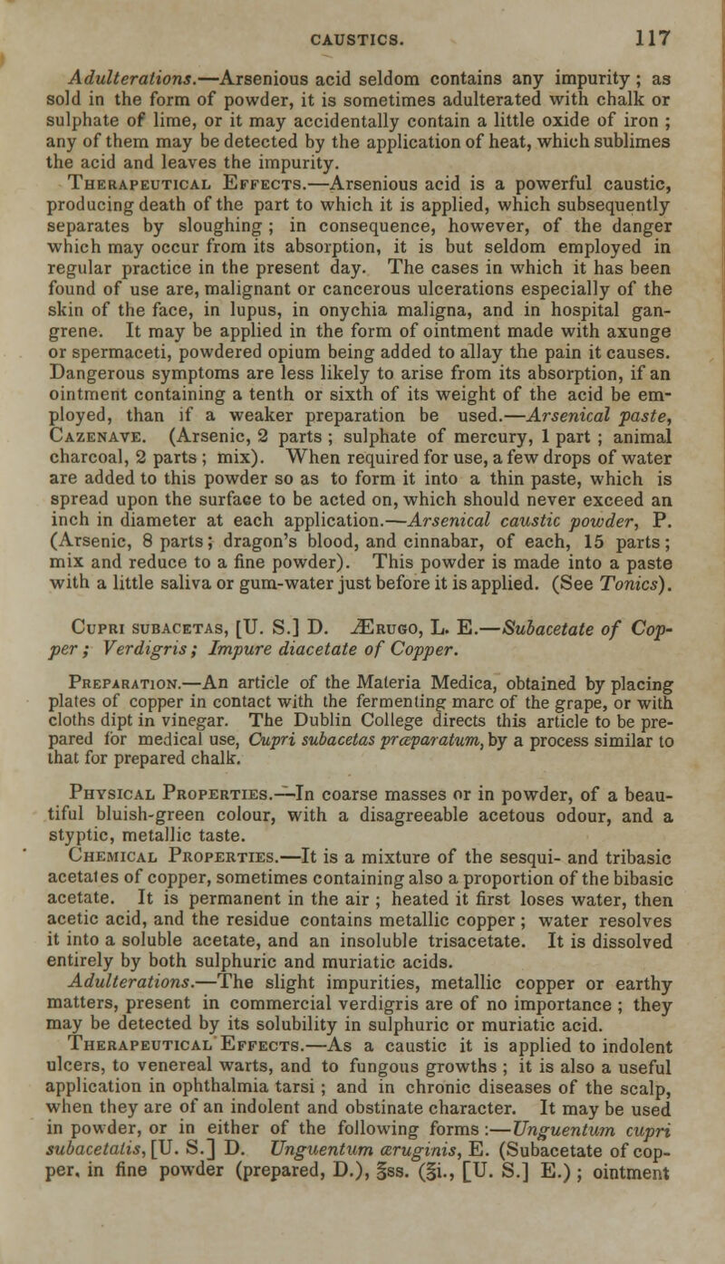 Adulterations.—Arsenious acid seldom contains any impurity; as sold in the form of powder, it is sometimes adulterated with chalk or sulphate of lime, or it may accidentally contain a little oxide of iron ; any of them may be detected by the application of heat, which sublimes the acid and leaves the impurity. Therapeutical Effects.—Arsenious acid is a powerful caustic, producing death of the part to which it is applied, which subsequently separates by sloughing ; in consequence, however, of the danger which may occur from its absorption, it is but seldom employed in regular practice in the present day. The cases in which it has been found of use are, malignant or cancerous ulcerations especially of the skin of the face, in lupus, in onychia maligna, and in hospital gan- grene. It may be applied in the form of ointment made with axunge or spermaceti, powdered opium being added to allay the pain it causes. Dangerous symptoms are less likely to arise from its absorption, if an ointment containing a tenth or sixth of its weight of the acid be em- ployed, than if a weaker preparation be used.—Arsenical paste, Cazenave. (Arsenic, 2 parts ; sulphate of mercury, 1 part ; animal charcoal, 2 parts ; mix). When required for use, a few drops of water are added to this powder so as to form it into a thin paste, which is spread upon the surface to be acted on, which should never exceed an inch in diameter at each application.—Arsenical caustic powder, P. (Arsenic, 8 parts; dragon's blood, and cinnabar, of each, 15 parts; mix and reduce to a fine powder). This powder is made into a paste with a little saliva or gum-water just before it is applied. (See Tonics). Cupri subacetas, [U. S.] D. iERUGO, L. E.—Subacetate of Cop- per ; Verdigris ; Impure diacetate of Copper. Preparation.—An article of the Materia Medica, obtained by placing plates of copper in contact with the fermenting marc of the grape, or with cloths dipt in vinegar. The Dublin College directs this article to be pre- pared lor medical use, Cupri subacetas prceparatum, by a process similar to that for prepared chalk. Physical Properties.—In coarse masses or in powder, of a beau- tiful bluish-green colour, with a disagreeable acetous odour, and a styptic, metallic taste. Chemical Properties.—It is a mixture of the sesqui- and tribasic acetates of copper, sometimes containing also a proportion of the bibasic acetate. It is permanent in the air ; heated it first loses water, then acetic acid, and the residue contains metallic copper; water resolves it into a soluble acetate, and an insoluble trisacetate. It is dissolved entirely by both sulphuric and muriatic acids. Adulterations.—The slight impurities, metallic copper or earthy matters, present in commercial verdigris are of no importance ; they may be detected by its solubility in sulphuric or muriatic acid. Therapeutical Effects.—As a caustic it is applied to indolent ulcers, to venereal warts, and to fungous growths ; it is also a useful application in ophthalmia tarsi; and in chronic diseases of the scalp, when they are of an indolent and obstinate character. It may be used in powder, or in either of the following forms:—Unguentum cupri subacetalis, [U. S.] D. Unguentum aruginis, E. (Subacetate of cop- per, in fine powder (prepared, D.), §ss. (§i., [U. S.] E.) ; ointment