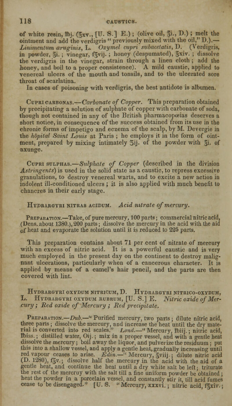 of white resin, fl>j. (gxv., [U. S.] E.); (olive oil, §i., D.); melt the ointment and add the verdigris  previously mixed with the oil, D.).— Linimentum ceruginis, L. Oxymel cupri subacetatis,D. (Verdigris, in powder, §i. ; vinegar, fgvij. ; honey (despumated), §xiv. ; dissolve the verdigris in the vinegar, strain through a linen cloth ; add the honey, and boil to a proper consistence). A mild caustic, applied to venereal ulcers of the mouth and tonsils, and to the ulcerated sore throat of scarlatina. In cases of poisoning with verdigris, the best antidote is albumen. Cupri carbonas.—Carbonate of Copper. This preparation obtained by precipitating a solution of sulphate of copper with carbonate of soda, though not contained in any of the British pharmacopoeias deserves a short notice, in consequence of the success obtained from its use in the chronic forms of impetigo and eczema of the scalp, by M. Devergie in the hopital Saint Louis at Paris ; he employs it in the form of oint- ment, prepared by mixing intimately 5ij- of the powder with §i. of axunge. Cupri sulphas.—Sulphate of Copper (described in the division Astringents) is used in the solid state as a caustic, to repress excessive granulations, to destroy venereal warts, and to excite a new action in indolent ill-conditioned ulcers ; it is also applied with much benefit to chancres in their early stage. Hydrargyri nitras aoidum. Acid nitrate of mercury. Preparation.—Take, of pure mercury, 100 parts; commercial nitric acid, (Dens, about 1380.), 200 parts; dissolve the mercury in the acid with the aid of heat and evaporate the solution until it is reduced to 225 parts. This preparation contains about 71 per cent of nitrate of mercury with an excess of nitric acid. It is a powerful caustic and is very much employed in the present day on the continent to destroy malig- nant ulcerations, particularly when of a cancerous character. It is applied by means of a camel's hair pencil, and the parts are then covered with lint. Hydrargyri oxydum nitricum, D. Hydrargyri nitrico-oxydum, L. Hydrargyri oxydum rubrum, [U. S.] E. Nitric oxide of Mer- cury ; Red oxide of Mercury ; lied precipitate. Preparation.—Dub.— Purified mercury, two parts ; dilute nitric acid, three parts; dissolve the mercury, and increase the heat until the dry mate- rial is converted into red scales. Lond.— Mercury, Ibiij.; nitric acid, Ibiss.; distilled water, Oij.; mix in a proper vessel, and with a gentle heat dissolve the mercury; boil away the liquor, and pulverize the residuum ; put this into a shallow vessel, and apply a gentle heat, gradually increasing until red vapour ceases to arise. Edin.— Mercury, gviij.; dilute nitric acid (D. 1280), f|v.; dissolve half the mercury in the acid with the aid of a gentle heat, and continue the heat until a dry white salt be left; triturate the rest of the mercruy with the salt till a fine uniform powder be obtained ; heat the powder in a porcelain vessel, and constantly stir it, till acid fumes cease to be disengaged. [U. S. Mercury, xxxvi.; nitric acid, f5xiv.;