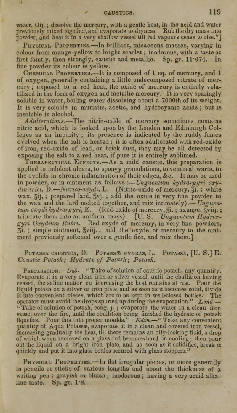 water, Oij.; dissolve the mercury, with a gentle heat, in the acid and water previously mixed together, and evaporate to dryness. Rub the dry mass into powder, and heat it in a very shallow vessel till red vapours cease to rise.] Physical Properties.—In brilliant, micaceous masses, varying in colour from orange-yellow to bright scarlet; inodorous, with a taste at first faintly, then strongly, caustic and metallic. Sp. gr. 1T074. In fine powder its colour is yellow. Chemical Properties.—It is composed of 1 eq. of mercury, and 1 of oxygen, generally containing a little undecomposed nitrate of mer- cury ; exposed to a red heat, the oxide of mercury is entirely vola- tilized in the form of oxygen and metallic mercury. It is very sparingly soluble in water, boiling water dissolving about a 7000th of its weight. It is very soluble in muriatic, acetic, and hydrocyanic acids ; but is insoluble in alcohol. Adulterations.—The nitric-oxide of mercury sometimes contains nitric acid, which is looked upon by the London and Edinburgh Col- leges as an impurity ; its presence is indicated by the ruddy fumes evolved when the salt is heated ; it is often adulterated with red-oxide of iron, red-oxide of lead, or brick dust, they may be all detected by exposing the salt to a red heat, if pure it is entirely sublimed. Therapeutical Effects.—As a mild caustic, this preparation is applied to indolent ulcers, to spongy granulations, to venereal warts, to the eyelids in chronic inflammation of their edges, &c. It may be used in powder, or in ointment as follows :—Unguentum hydrargyri oxy- dinitrici, D.—Nitrico-oxydi, L. (Nitric-oxide of mercury, §i. ; white wax, §ij, ; prepared lard, §vj. ; add the oxide in very fine powder to the wax and the lard melted together, and mix intimately).—Unguen- tum oxydi hydrargyri, E. (Red-oxide of mercury, §i. ; axunge, §viij.; triturate them into an uniform mass). [U. S. Unguentum Hydrar- gyri Oxydium Ruori. Red oxyde of mercury, in very fine powders, 3i. ; simple ointment, §viij. ; add the oxyde of mercury to the oint- ment previously softened over a gentle fire, and mix them.] POTASSA CAUSTICA, D. PotASS^E HYDRAS, L. PoTASSA, [U. S.] E. Caustic Potash; Hydrate of Potash ; Potash. Preparation.—Dub.—Take of solution of caustic potash, any quantify. Evaporate it in a very clean iron or silver vessel, until the ebullition having ceased, the saline matter on increasing the heat remains at rest. Pour the liquid potash on a silver or iron plate, and as sood as it becomes solid, divide it into convenient pieces, which are to be kept in well-closed bottles. The operator must avoid the drops spurted up during the evaporation. Lorid.— Take of solution of potash, cong. j. ; evaporate the water in a clean iron vessel over the fire, until the ebullition being finished the hydrate of potash liquefies. Pour this into proper moulds. Edin.— Take any convenient quantity of Aqua Potassae, evaporate it in a clean and covered iron vessel, increasing gradually the heat, till there remains an oily-looking fluid, a drop of which when removed on a glass-rod becomes hard on cooling; then pour out the liquid on a bright iron plate, and as soon as it solidifies, break it quickly and put it into glass bottles secured with glass stoppers. Physical Properties.—In flat irregular pieces, or more generally in pencils or sticks of various lengths and about the thickness of a writing pen ; grayish or bluish ; inodorous ; having a very acrid alka- line taste. Sp. gr. I'd.