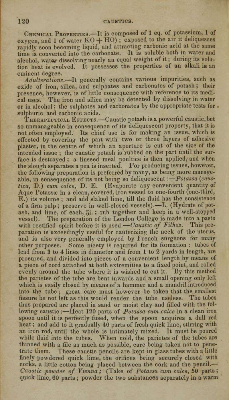 Chemical Properties.—It is composed of 1 eq. of potassium, 1 of oxygen, and 1 of water KO -4- HO) ; exposed to the air it deliquesces rapidly soon becoming liquid, and attracting carbonic acid at the same time is converted into the carbonate. It is soluble both in water and alcohol, water dissolving nearly an equal weight of it; during its solu- tion heat is evolved. It possesses the properties of an alkali in an eminent degree. Adulterations.—It generally contains various impurities, such as oxide of iron, silica, and sulphates and carbonates of potash ; their presence, however, is of little consequence with reference to its medi- cal uses. The iron and silica may be detected by dissolving in water or in alcohol; the sulphates and carbonates by the appropriate tests for • sulphuric and carbonic acids. Therapeutical Effects.—Caustic potash is a powerful caustic, but so unmanageable in consequence of its deliquescent property, that it is not often employed. Its chief use is for making an issue, which is effected by covering the part with two or three layers of adhesive plaster, in the centre of which an aperture is cut of the size of the intended issue ; the caustic potash is rubbed on the part until the sur- face is destroyed ; a linseed meal poultice is then applied, and when the slough separates a pea is inserted. For producing issues, however, the following preparation is preferred by many, as being more manage- able, in consequence of its not being so deliquescent:—Potassa (caus- tica, D.) cum calce, D. E. (Evaporate any convenient quantity of Aque Potassse in a clean, covered, iron vessel to one-fourth (one-third, E.) its volume ; and add slaked lime, till the fluid has the consistence of a firm pulp; preserve in well-closed vessels).—L. (Hydrate of pot- ash, and lime, of each, §i. ; rub together and keep in a well-stopped vessel). The preparation of the London College is made into a paste with rectified spirit before it is used.—Caustic of Filhos. This pre- paration is exceedingly useful for cauterizing the neck of the uterus, and is also very generally employed by French surgeons for many other purposes. Some nicety is required for its formation : tubes of lead from 3 to 4 lines in diameter and from 1 to 2 yards in length, are procured, and divided into pieces of a convenient length by means of a piece of cord attached at both extremities to a fixed point, and rolled evenly around the tube where it is wished to cut it. By this method the parietes of the tube are bent inwards and a small opening only left which is easily closed by means of a hammer and a mandril introduced into the tube ; great care must however be taken that the smallest fissure be not left as this would render the tube useless. The tubes thus prepared are placed in sand or moist clay and filled with the fol- lowing caustic :—Heat 120 parts of Potassa cum calce in a clean iron spoon until it is perfectly fused, when the spoon acquires a dull red heat; and add to it gradually 40 parts of fresh quick lime, stirring with an iron rod, until the whole is intimately mixed. It must be poured while fluid into the tubes. When cold, the parietes of the tubes are thinned with a file as much as possible, care being taken not to pene- trate them. These caustic pencils are kept in glass tubes with a little finely powdered quick lime, the orifices being securely closed with corks, a little cotton being placed between the cork and the pencil.— Caustic powder of Vienna; (Take of Potassa cum calce, 50 parts; quick lime, 60 parts ; powder the two substances separately in a warm