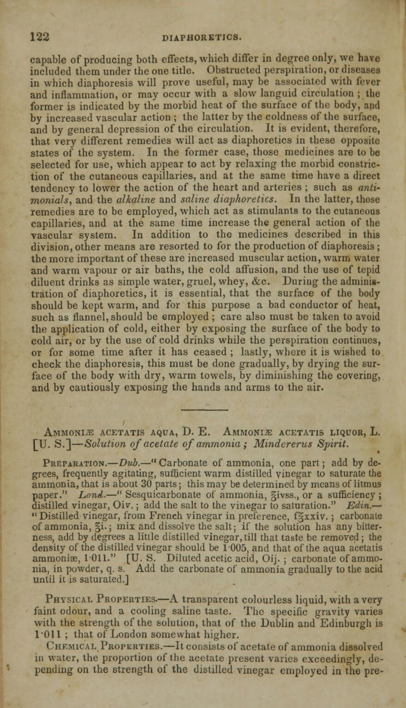 capable of producing both effects, which differ in degree only, we have included them under the one title. Obstructed perspiration, or diseases in which diaphoresis will prove useful, may be associated with fever and inflammation, or may occur with a slow languid circulation ; the former is indicated by the morbid heat of the surface of the body, and by increased vascular action ; the latter by the coldness of the surface, and by general depression of the circulation. It is evident, therefore, that very different remedies will act as diaphoretics in these opposite states of the system. In the former case, those medicines are to be selected for use, which appear to act by relaxing the morbid constric- tion of the cutaneous capillaries, and at the same time have a direct tendency to lower the action of the heart and arteries ; such as anti- monials, and the alkaline and saline diaphoretics. In the latter, those remedies are to be employed, which act as stimulants to the cutaneous capillaries, and at the same time increase the general action of the vascular system. In addition to the medicines described in this division, other means are resorted to for the production of diaphoresis; the more important of these are increased muscular action, warm water and warm vapour or air baths, the cold affusion, and the use of tepid diluent drinks as simple water, gruel, whey, &c. During the adminis- tration of diaphoretics, it is essential, that the surface of the body should be kept warm, and for this purpose a bad conductor of heat, such as flannel, should be employed ; care also must be taken to avoid the application of cold, either by exposing the surface of the body to cold air, or by the use of cold drinks while the perspiration continues, or for some time after it has ceased ; lastly, where it is wished to check the diaphoresis, this must be done gradually, by drying the sur- face of the body with dry, warm towels, by diminishing the covering, and by cautiously exposing the hands and arms to the air. Ammonije acetatis aqua, D. E. Ammonite acetatis liquor, L. [XL S.]—Solution of acetate of ammonia; Mindererus Spirit. Preparation.—Dub.—Carbonate of ammonia, one part; add by de- grees, frequently agitating, sufficient warm distilled vinegar to saturate the ammonia, that is about 30 parts; this may be determined by means of litmus paper. Lond.— Sesquicarbonate of ammonia, §ivss., or a sufficiency ; distilled vinegar, Oiv.; add the salt to the vinegar to saturation. Edin.—  Distilled vinegar, from French vinegar in preference, fgxxiv.; carbonate of ammonia, §i.; mix and dissolve the salt; if the solution has any bitter- ness, add by degrees a little distilled vinegar,till that taste be removed; the density of the distilled vinegar should be 1005, and that of the aqua acetatis ammonia?, 1011. [U. S. Diluted acetic acid, Oij. ; carbonate of ammo- nia, in powder, q. s. Add the carbonate of ammonia gradually to the acid until it is saturated.] Physical Properties.—A transparent colourless liquid, with a very faint odour, and a cooling saline taste. The specific gravity varies with the strength of the solution, that of the Dublin and Edinburgh is 1011 ; that of London somewhat higher. Chemical Properties.—It consists of acetate of ammonia dissolved in water, the proportion of the acetate present varies exceedingly, de- pending on the strength of the distilled vinegar employed in the pre-