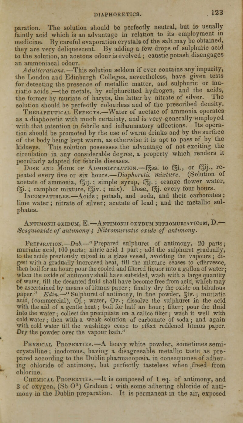 paration. The solution should be perfectly neutral, but is usually faintly acid which is an advantage in relation to its employment in medicine. By careful evaporation crystals of the salt may be obtained, they are very deliquescent. By adding a few drops of sulphuric acid to the solution, an acetous odour is evolved ; caustic potash disengages an ammoniacal odour. Adulterations.—This solution seldom if ever contains any impurity, the London and Edinburgh Colleges, nevertheless, have given tests for detecting the presence of metallic matter, and sulphuric or mu- riatic acids ;—the metals, by sulphuretted hydrogen, and the acids, the former by muriate of baryta, the latter by nitrate of silver. The solution should be perfectly colourless and of the prescribed density. Therapeutical Effects.—Water of acetate of ammonia operates as a diaphoretic with much certainty, and is very generally employed with that intention in febrile and inflammatory affections. Its opera- tion should be promoted by the use of warm drinks and by the surface of the body being kept warm, as otherwise it is apt to pass of by the kidneys. This solution possesses the advantage of not exciting the circulation in any considerable degree, a property which renders it peculiarly adapted for febrile diseases. Dose and Mode of Administration.—f§ss. to f|i., or f§ij., re_ peated every five or six hours.—Diaphoretic mixture. (Solution of acetate of ammonia, f§ij.; simple syrup, f§j. ; orange flower water, fgi.; camphor mixture, f§iv.; mix). Dose, f§j. every four hours. Incompatibles.—Acids; potash, and soda, and their carbonates ; lime water ; nitrate of silver; acetate of lead ; and the metallic sul- phates. Antimonii oxidum, E.—Antimonii oxvdum nitromuriaticum, D.— Sesquioxide of antimony ; Nitromuriatic oxide of antimony. Preparation.— Dub.—Prepared sulphuret of antimony, 20 parts; muriatic acid, 100 parts; nitric acid 1 part; add the sulphuret gradually, to the acids previously mixed in a glass vessel, avoiding the vapours ; di- gest with a gradually increased heat, till the mixture ceases to effervesce, then boil for an hour; pour the cooled and filtered liquor into a gallon of water; when the oxide of antimony shall have subsided, wash with a large quantity of water, till the decanted fluid shall have become free from acid, which may be ascertained by means of litmus paper ; finally dry the oxide on bibulous paper. Edin.— Sulphuret of antimony, in fine powder, §iv. ; muriatic acid, (commercial), Oj.; water, Ov.; dissolve the sulphuret in the acid with the aid of a gentle heat; boil for half an hour; filter; pour the fluid into the water; collect the precipitate on a calico filter; wash it well with cold water; then with a weak solution of carbonate of soda ; and again with cold water till the washings cease to effect reddened litmus paper. Dry the powder over the vapour bath. Physical Properties.—A heavy white powder, sometimes semi- crystalline ; inodorous, having a disagreeable metallic taste as pre- pared according to the Dublin pharmacopoeia, in consequense of adher- ing chloride of antimony, but perfectly tasteless when freed from chlorine. Chemical Properties.—It is composed of 1 eq. of antimony, and 3 of oxygen, (Sb O3) Graham ; witli some adhering chloride of anti- mony in the Dublin preparation. It is permanent in the air, exposed