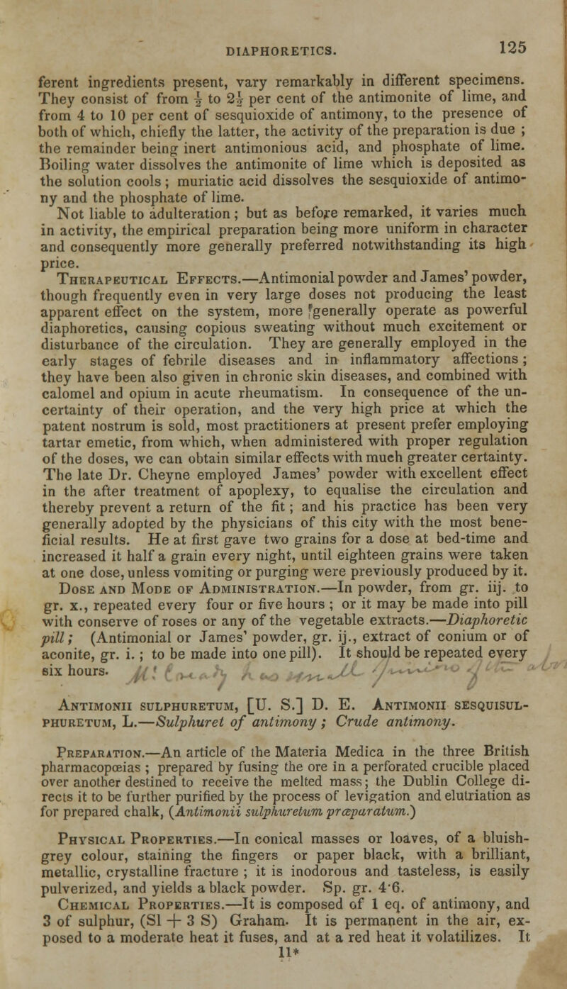 ferent ingredients present, vary remarkably in different specimens. They consist of from | to 2h per cent of the antimonite of lime, and from 4 to 10 per cent of sesquioxide of antimony, to the presence of both of which, chiefly the latter, the activity of the preparation is due ; the remainder being inert antimonious acid, and phosphate of lime. Boiling water dissolves the antimonite of lime which is deposited as the solution cools; muriatic acid dissolves the sesquioxide of antimo- ny and the phosphate of lime. Not liable to adulteration ; but as before remarked, it varies much in activity, the empirical preparation being more uniform in character and consequently more generally preferred notwithstanding its high price. Therapeutical Effects.—Antimonial powder and James1 powder, though frequently even in very large doses not producing the least apparent effect on the system, more ^generally operate as powerful diaphoretics, causing copious sweating without much excitement or disturbance of the circulation. They are generally employed in the early stages of febrile diseases and in inflammatory affections; they have been also given in chronic skin diseases, and combined with calomel and opium in acute rheumatism. In consequence of the un- certainty of their operation, and the very high price at which the patent nostrum is sold, most practitioners at present prefer employing tartar emetic, from which, when administered with proper regulation of the doses, we can obtain similar effects with much greater certainty. The late Dr. Cheyne employed James' powder with excellent effect in the after treatment of apoplexy, to equalise the circulation and thereby prevent a return of the fit; and his practice has been very generally adopted by the physicians of this city with the most bene- ficial results. He at first gave two grains for a dose at bed-time and increased it half a grain every night, until eighteen grains were taken at one dose, unless vomiting or purging were previously produced by it. Dose and Mode of Administration.—In powder, from gr. iij. to gr. x., repeated every four or five hours ; or it may be made into pill with conserve of roses or any of the vegetable extracts.—Diaphoretic pill; (Antimonial or James' powder, gr. ij., extract of conium or of aconite, gr. i.; to be made into one pill). It should be repeated every eix hours. / V Antimonii sulphuretum, [U. S.] D. E. Antimonii sesquisul- phuretum, L.—Sulphuret of antimony; Crude antimony. Preparation.—An article of the Materia Medica in the three British pharmacopoeias ; prepared by fusing the ore in a perforated crucible placed over another destined to receive the melted mass; the Dublin College di- rects it to be further purified by the process of levigation and elutriation as for prepared chalk, {Antimonii sulphur etum praparatum.) Physical Properties.—In conical masses or loaves, of a bluish- grey colour, staining the fingers or paper black, with a brilliant, metallic, crystalline fracture ; it is inodorous and tasteless, is easily pulverized, and yields a black powder. Sp. gr. 46. Chemical Properties.—It is composed of 1 eq. of antimony, and 3 of sulphur, (SI + 3 S) Graham- It is permanent in the air, ex- posed to a moderate heat it fuses, and at a red heat it volatilizes. It 11*
