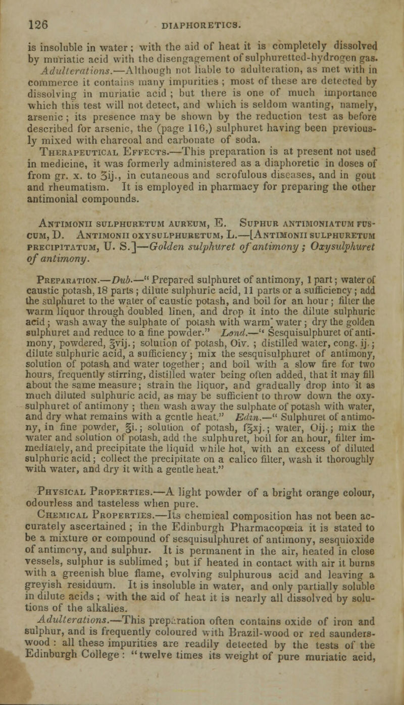 is insoluble in water; with the aid of heat it is completely dissolved by muriatic acid with the disengagement of sulphuretted-hydrogen gas. Adulterations.—Although not liable to adulteration, as met with in commerce it contains many impurities ; most of these are detected by dissolving in muriatic acid ; hut there is one of much importance which this test will not detect, and which is seldom wanting, namely, arsenic ; its presence may be shown by the reduction test as before described for arsenic, the (page 116,) sulphuret having been previous- ly mixed with charcoal and carbonate of soda. Therapeutical Effects.—This preparation is at present not used in medicine, it was formerly administered as a diaphoretic in doses of from gr. x. to 3ij-> in cutaneous and scrofulous diseases, and in gout and rheumatism. It is employed in pharmacy for preparing the other antimonial compounds. Antimonii sulphuretum aureum, E. Suphur antimoniatum fus- cum, D. Antimonii oxysulphuretum, L.—[Antimonii sulphuretum precipitatum, U. S.]—Golden sulphuret of antimony ; Oxijsulphuret of antimony. Preparation.—Dub-—Prepared sulphuret of antimony, lpart; water of caustic potash, 18 parts ; dilute sulphuric acid, 11 parts or a sufficiency; add the sulphuret to the water of caustic potash, and boil for an hour ; filter the warm liquor through doubled linen, and drop it into the dilute sulphuric acid; wash away the sulphate of potash with warm] water ; dry the golden sulphuret and reduce to a fine powder. Land.— Sesquisulphuret of anti- mony, powdered, §vij.; solution of potash, Oiv. ; distilled water, cong. ij.; dilute sulphuric acid, a sufficiency; mix the sesquisulphuret of antimony, solution of potash and water together; and boil with a slow fire for two hours, frequently stirring, distilled water being often added, that it may fill about the same measure; strain the liquor, and gradually drop into it as much diluted sulphuric acid, as may be sufficient to throw down the oxy- sulphuret of antimony ; then wash away the sulphate of potash with water, and dry what remains with a gentle heat. Edm.— Sulphuret of antimo- ny, in fine powder, gi.; solution of potash, f§xj.; water, Oij.; mix the water and solution of potash, add the sulphuret, boil for an hour, filter im- mediaiely, and precipitate the liquid while hot, with an excess of diluted sulphuric acid; collect the precipitate on a calico filter, wash it thoroughly with water, and dry it with a gentle heat. Physical Properties.—A light powder of a bright orange colour, odourless and tasteless when pure. Chemical Properties.—Its chemical composition has not been ac- curately ascertained ; in the Edinburgh Pharmacopoeia it is stated to be a mixture or compound of sesquisulphuret of antimony, sesquioxide of antimony, and sulphur. It is permanent in the air, heated in close vessels, sulphur is sublimed ; but if heated in contact with air it burns with a greenish blue flame, evolving sulphurous acid and leaving a greyish residuum. It is insoluble in water, and only partially soluble in dilute acids ; with the aid of heat it is nearly all dissolved by solu- tions of the alkalies. Adulterations.—This preparation often contains oxide of iron and sulphur, and is frequently coloured with Brazil-wood or red saunders- wood : all these impurities are readily detected by the tests of the Edinburgh College :  twelve times its weight of pure muriatic acid,