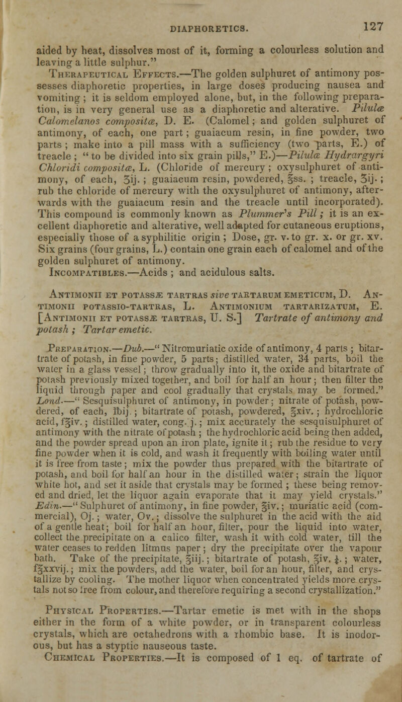 aided by heat, dissolves most of it, forming a colourless solution and leaving a little sulphur. Therapeutical Effects.—The golden sulphuret of antimony pos- sesses diaphoretic properties, in large doses producing nausea and vomiting ; it is seldom employed alone, but, in the following prepara- tion, is in very general use as a diaphoretic and alterative. Pilula Calomelanos composite, D. E. (Calomel; and golden sulphuret of antimony, of each, one part; guaiacum resin, in fine powder, two parts ; make into a pill mass with a sufficiency (two parts, E.) of treacle ;  to be divided into six grain pills, E.)—Pilulce Hydrargyri Chlondi composites, L. (Chloride of mercury ; oxysulphuret of anti- mony, of each, 3ij- ; guaiacum resin, powdered, §ss. ; treacle, 3ij-; rub the chloride of mercury with the oxysulphuret of antimony, after- wards with the guaiacum resin and the treacle until incorporated). This compound is commonly known as Plummer's Pill; it is an ex- cellent diaphoretic and alterative, well adapted for cutaneous eruptions, especially those of a syphilitic origin ; Dose, gr. v. to gr. x. or gr. xv. Six grains (four grains, L.) contain one grain each of calomel and of the golden sulphuret of antimony. Incompatibles.—Acids ; and acidulous salts. Antimonii et potassje tartras sive tartarum emeticum, D. An- timonii potassio-tartras, L. Antimonium tartarizatum, E. [Antimonit et potass* tartras, U. S.] Tartrate of antimony and potash ; Tartar emetic. Preparation.—Dub.—Nitromuriatic oxide of antimony, 4 parts ; bitar- trate of potash, in fine powder, 5 parts; distilled water, 34 parts, boil the water in a glass vessel; throw gradually into it, the oxide and bitartrate of potash previously mixed together, and boil for half an hour ; then filter the liquid through paper and cool gradually that crystals may be formed. Lond— Scsquisulphuret of antimony, in powder; nitrate of potash, pow- dered, of each, Ibij.; bitartrate of potash, powdered, §xiv.; hydrochloric acid, fgiv.; distilled water, cong. j.; mix accurately the sesquisulphuret of antimony with the nitrate of potash ; the hydrochloric acid being then added, and the powder spread upon an iron plate, ignite it; rub the residue to very fine powder when it is cold, and wash it frequently with boiling water until it is free from taste; mix the powder thus prepared with the bitartrate of potash, and boil for half an hour in the distilled water; strain the liquor white hot, and set it aside that crystals may be formed ; these being remov- ed and dried, let the liquor again evaporate that it may yield crystals. Edin.— Sulphuret of antimony, in fine powder, §iv.; muriatic acid (com- mercial), Oj.; water, Ov.; dissolve the sulphuret in the acid with the aid of a gentle heat; boil for half an hour, filter, pour the liquid into water, collect the precipitate on a calico filter, wash it with cold water, till the water ceases to redden litmus paper; dry the precipitate over the vapour bath. Take of the precipitate, §iij.; bitartrate of potash, §iv. £.; water, fgxxvij.; mix the powders, add the water, boil for an hour, filter, and crys- tallize by cooling. The mother liquor when concentrated yields more crys- tals not so free from colour, and therefore requiring a second crystallization. Physical Properties.—Tartar emetic is met with in the shops either in the form of a white powder, or in transparent colourless crystals, which are octahedrons with a rhombic base. It is inodor- ous, but has a styptic nauseous taste. Chemical Properties.—It is composed of 1 eq. of tartrate of