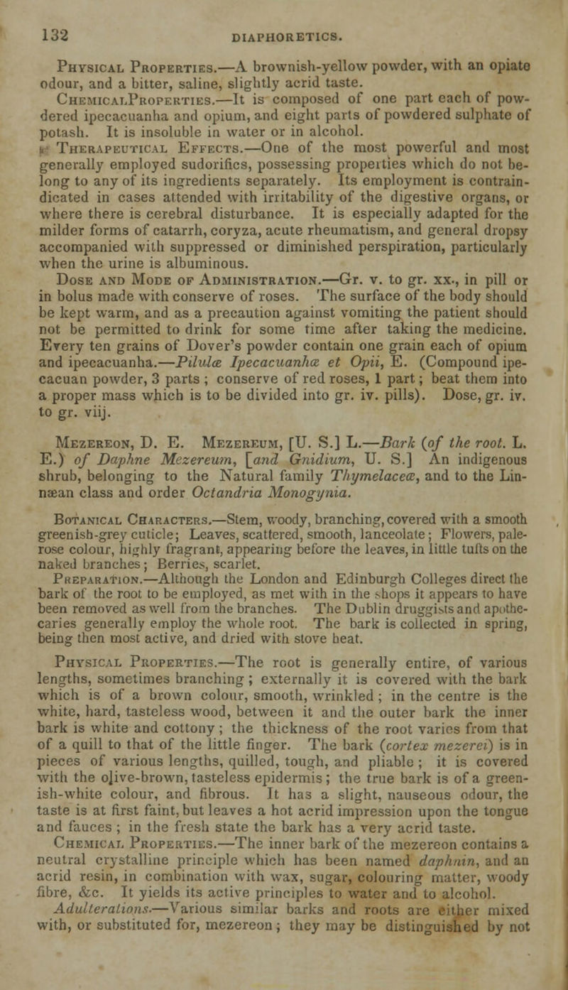 Physical Properties.—A brownish-yellow powder, with an opiate odour, and a bitter, saline, slightly acrid taste. ChemicalProperties.—It is composed of one part each of pow- dered ipecacuanha and opium, and eight parts of powdered sulphate of potash. It is insoluble in water or in alcohol. u Therapeutical Effects.—One of the most powerful and most generally employed sudorifics, possessing properties which do not be- long to any of its ingredients separately. Its employment is eontrain- dicated in cases attended with irritability of the digestive organs, or where there is cerebral disturbance. It is especially adapted for the milder forms of catarrh, coryza, acute rheumatism, and general dropsy accompanied with suppressed or diminished perspiration, particularly when the urine is albuminous. Dose and Mode of Administration.—Gr. v. to gr. xx., in pill or in bolus made with conserve of roses. The surface of the body should be kept warm, and as a precaution against vomiting the patient should not be permitted to drink for some time after taking the medicine. Every ten grains of Dover's powder contain one grain each of opium and ipecacuanha.—Pilulce Ipecacuanha et Opii, E. (Compound ipe- cacuan powder, 3 parts ; conserve of red roses, 1 part; beat them into a proper mass which is to be divided into gr. iv. pills). Dose, gr. iv. to gr. viij. Mezereon, D. E. Mezereum, [U. S.] L.—Bark (of the root. L. E.) of Daphne Mezereum, [and Gnidium, U. S.] An indigenous shrub, belonging to the Natural family Thymelacea, and to the Lin- naean class and order Octandria Monogynia. Botanical Characters.—Stem, woody, branching, covered with a smooth greenish-grey cuticle; Leaves, scattered, smooth, lanceolate; Flowers, pale- rose colour, highly fragrant, appearing before the leaves, in little tufts on the naked branches; Berries, scarlet. Preparation.—Although the London and Edinburgh Colleges direct the bark of the root to be employed, as met with in the shops it appears to have been removed as well from the branches. The Dublin druggists and apothe- caries generally employ the whole root. The bark is collected in spring, being then most active, and dried with stove heat. Physical Properties.—The root is generally entire, of various lengths, sometimes branching ; externally it is covered with the bark which is of a brown colour, smooth, wrinkled ; in the centre is the white, hard, tasteless wood, between it and the outer bark the inner bark is white and cottony ; the thickness of the root varies from that of a quill to that of the little finger. The bark (cortex mezerei) is in pieces of various lengths, quilled, tough, and pliable ; it is covered with the ojive-brown, tasteless epidermis; the true bark is of a green- ish-white colour, and fibrous. It has a slight, nauseous odour, the taste is at first faint, but leaves a hot acrid impression upon the tongue and fauces ; in the fresh state the bark has a very acrid taste. Chemical Properties.—The inner bark of the mezereon contains a neutral crystalline principle which has been named daphnin, and an acrid resin, in combination with wax, sugar, colouring matter, woody fibre, &c. It yields its active principles to water and to alcohol. Adulterations.—Various similar barks and roots are either mixed with, or substituted for, mezereon; they may be distinguished by not