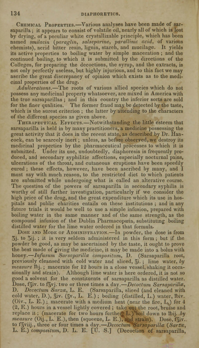 Chemical Properties.—Various analyses have been made of sar- saparilla ; it appears to consist of volatile oil, nearly all of which is lost by drying, of a peculiar white crystallizable principle, which has been named smilacin {paraglin, salseparine, parallinic acid, of various chemists), acrid bitter resin, lignin, starch, and mucilage. It yields its active properties to boiling water by simple maceration ; and the continued boiling, to which it is submitted by the directions of the Colleges, for preparing the decoctions, the syrup, and the extracts, is not only perfectly useless, but highly injurious, and to this fact we may ascribe the great discrepancy of opinion which exists as to the medi- cinal properties of the drug. Adulterations.—The roots of various allied species which do not possess any medicinal property whatsoever, are mixed in America with the true sarsaparillas ; and in this country the inferior sorts are sold for the finer qualities. The former fraud may be detected by the taste, which is the surest criterion ; the latter by attending to the characters of the different species as given above. Therapeutical Effects.—Notwithstanding the little esteem that sarsaparilla is held in by many practitioners, a medicine possessing the great activity that it does in the recent state, as described by Dr. Han- cock, can be scarcely inert; unless, as before observed, we destroy its medicinal properties by the pharmaceutical processes to which it is submitted. Under its use, undoubtedly, diaphoresis is frequently pro- duced, and secondary syphilitic affections, especially nocturnal pains, ulcerations of the throat, and cutaneous eruptions have been speedily cured ; these effects, however, have been ascribed by many, and I must say with much reason, to the restricted diet to which patients are submitted while undergoing what is called an alterative course. The question of the powers of sarsaparilla in secondary syphilis is worthy of still further investigation, particularly if we consider the high price of the drug, and the great expenditure which its use in hos- pitals and public charities entails on these institutions ; and in any future trials it would be well to use a simple infusion, prepared with boiling water in the same manner and of the same strength, as the compound infusion of the Dublin Pharmacopoeia, substituting boiling distilled water for the lime water ordered in that formula. Dose and Mode of Administration.—In powder, the dose is from 3j. to 3ij- ; it is very seldom administered in this form ; but if the powder be good, as may be ascertained by the taste, it ought to prove the best mode of giving the medicine, it may be made into a bolus with honey.—Infusum Sarsaparilla compositum, D. (Sarsaparilla root, previously cleansed with cold water and sliced, §i. ; lime water, by measure ibj. ; macerate for 12 hours in a close vessel, shaking it occa- sionally and strain). Although lime water is here ordered, it is not so good a solvent for the constituents of sarsaparilla as distilled water. Dose, f§iv. to f§vj. two or three times a day.—Decoctum Sarsaparilla, D. Decoctum Sarza, L. E. (Sarsaparilla, sliced (and cleaned with cold water, D.), §iv. (§v., L. E.) ; boiling (distilled, L.) water, Ibiv. (Oiv., L. E.) ; macerate with a medium heat (near the fire, L.) for 4 (2, Pi.) hours in a vessel lightly covered ; take out, the root, bruise and replace it; (macerate for two hours further* L.)vboi i down to Ibij. by measure (Oij., L. E.), then (squeeze, L. E.), agul strain). Dose, f§iv.. to f§viij., three or four times a day.—Decoctum^iSarsaparillcE (SarZa, L. E.) compositum, D. L. E. [U. S.] (Decoction of sarsaparilla,