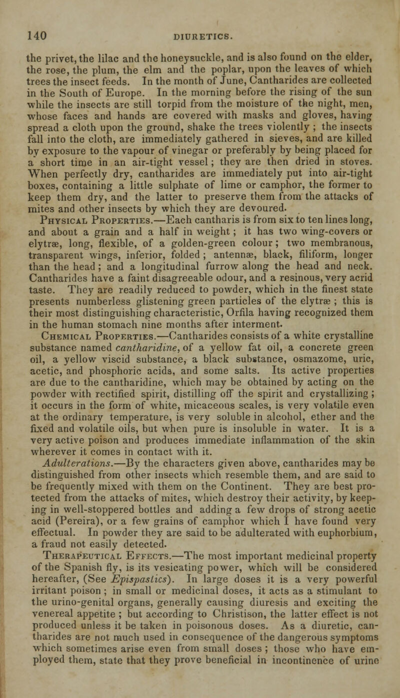 the privet, the lilac and the honeysuckle, and is also found on the elder, the rose, the plum, the elm and the poplar, upon the leaves of which trees the insect feeds. In the month of June, Cantharides are collected in the South of Europe. In the morning before the rising of the sun while the insects are still torpid from the moisture of the night, men, whose faces and hands are covered with masks and gloves, having spread a cloth upon the ground, shake the trees violently ; the insects fall into the cloth, are immediately gathered in sieves, and are killed by exposure to the vapour of vinegar or preferably by being placed for a short time in an air-tight vessel; they are then dried in stoves. When perfectly dry, cantharides are immediately put into air-tight boxes, containing a little sulphate of lime or camphor, the former to keep them dry, and the latter to preserve them from the attacks of mites and other insects by which they are devoured. Physical Properties.—Each cantharis is from six to ten lines long, and about a grain and a half in weight; it has two wing-covers or elytrae, long, flexible, of a golden-green colour; two membranous, transparent wings, inferior, folded ; antennae, black, filiform, longer than the head ; and a longitudinal furrow along the head and neck. Cantharides have a faint disagreeable odour, and a resinous, very acrid taste. They are readily reduced to powder, which in the finest state presents numberless glistening green particles of the elytrae ; this is their most distinguishing characteristic, Orfila having recognized them in the human stomach nine months after interment. Chemical Properties.—Cantharides consists of a white crystalline substance named cantharidine, of a yellow fat oil, a concrete green oil, a yellow viscid substance, a black substance, osmazome, uric, acetic, and phosphoric acids, and some salts. Its active properties are due to the cantharidine, which may be obtained by acting on the powder with rectified spirit, distilling off the spirit and crystallizing ; it occurs in the form of white, micaceous scales, is very volatile even at the ordinary temperature, is very soluble in alcohol, ether and the fixed and volatile oils, but when pure is insoluble in water. It is a very active poison and produces immediate inflammation of the skin wherever it comes in contact with it. Adulterations.—By the characters given above, cantharides maybe distinguished from other insects which resemble them, and are said to be frequently mixed with them on the Continent. They are best pro- tected from the attacks of mites, which destroy their activity, by keep- ing in well-stoppered bottles and adding a few drops of strong acetic acid (Pereira), or a few grains of camphor which I have found very effectual. In powder they are said to be adulterated with euphorbium, a fraud not easily detected. Therapeutical Effects.—The most important medicinal property of the Spanish fly, is its vesicating power, which will be considered hereafter, (See Epispaslics). In large doses it is a very powerful irritant poison ; in small or medicinal doses, it acts as a stimulant to the urino-genital organs, generally causing diuresis and exciting the venereal appetite ; but according to Christison, the latter effect is not produced unless it be taken in poisonous doses. As a diuretic, can- tharides are not much used in consequence of the dangerous symptoms which sometimes arise even from small doses ; those who have em- ployed them, state that they prove beneficial in incontinence of urine