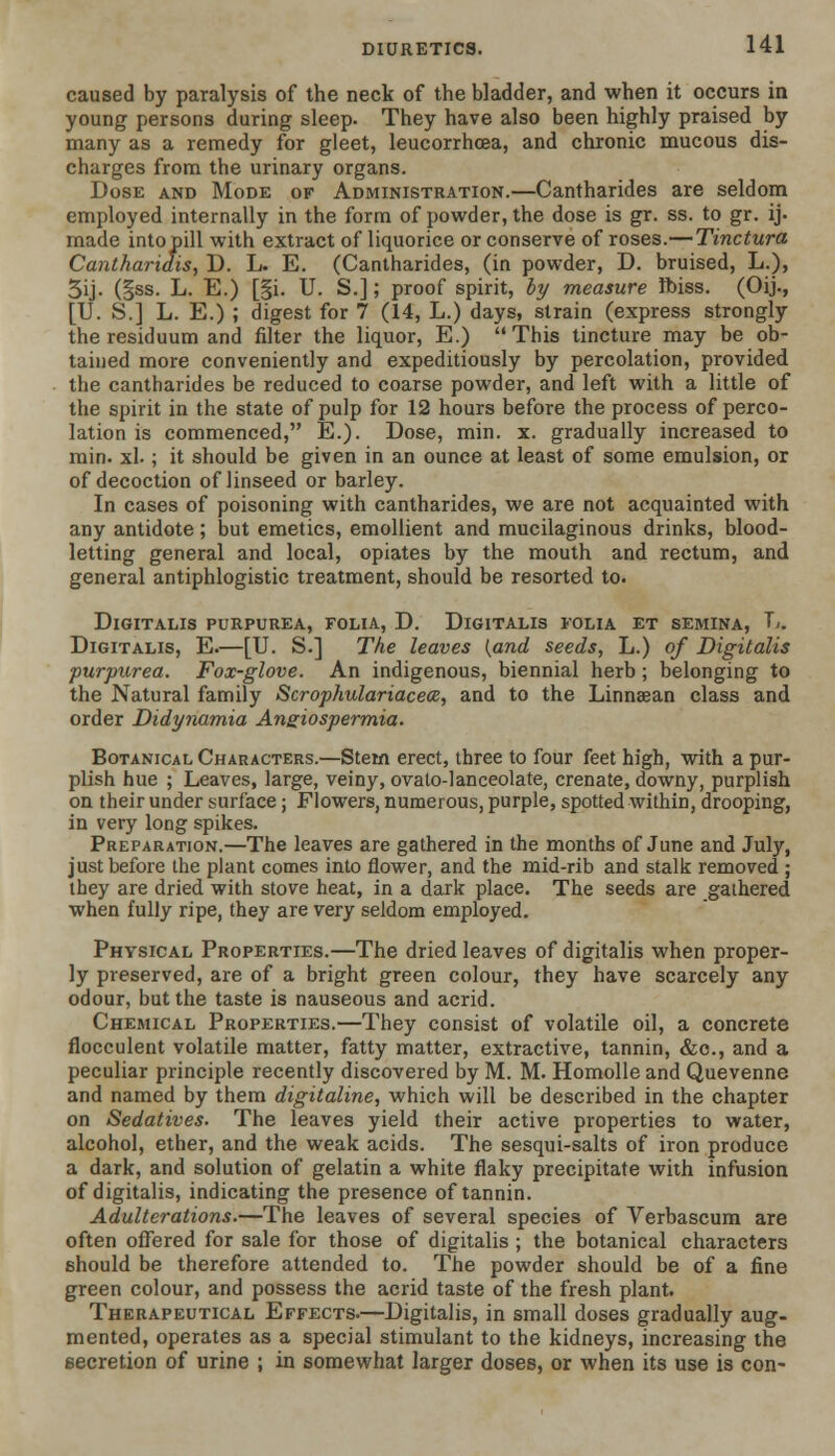 caused by paralysis of the neck of the bladder, and when it occurs in young persons during sleep. They have also been highly praised by many as a remedy for gleet, leucorrhcea, and chronic mucous dis- charges from the urinary organs. Dose and Mode of Administration.—Cantharides are seldom employed internally in the form of powder, the dose is gr. ss. to gr. ij. made intopill with extract of liquorice or conserve of roses.—Tinctura Cantharidis, D. L. E. (Cantharides, (in powder, D. bruised, L.), 5ij- (§ss. L. E.) [§i. U. S.]; proof spirit, by measure ftuss. (Oij., [U. S.] L. E.) ; digest for 7 (14, L.) days, strain (express strongly the residuum and filter the liquor, E.) This tincture may be ob- tained more conveniently and expeditiously by percolation, provided the cantharides be reduced to coarse powder, and left with a little of the spirit in the state of pulp for 12 hours before the process of perco- lation is commenced, E.). Dose, min. x. gradually increased to min. xl.; it should be given in an ounce at least of some emulsion, or of decoction of linseed or barley. In cases of poisoning with cantharides, we are not acquainted with any antidote; but emetics, emollient and mucilaginous drinks, blood- letting general and local, opiates by the mouth and rectum, and general antiphlogistic treatment, should be resorted to. Digitalis purpurea, folia, D. Digitalis folia et semina, T,. Digitalis, E.—[U. S.] The leaves {and seeds, L.) of Digitalis purpurea. Fox-glove. An indigenous, biennial herb ; belonging to the Natural family Scrophulariaceoe, and to the Linnsean class and order Didynamia Angiospermia. Botanical Characters.—Stem erect, three to four feet high, with a pur- plish hue ; Leaves, large, veiny, ovato-lanceolate, crenate, downy, purplish on their under surface; Flowers, numerous, purple, spotted within, drooping, in very long spikes. Preparation.—The leaves are gathered in the months of June and July, just before the plant comes into flower, and the mid-rib and stalk removed ; they are dried with stove heat, in a dark place. The seeds are gathered when fully ripe, they are very seldom employed. Physical Properties.—The dried leaves of digitalis when proper- ly preserved, are of a bright green colour, they have scarcely any odour, but the taste is nauseous and acrid. Chemical Properties.—They consist of volatile oil, a concrete flocculent volatile matter, fatty matter, extractive, tannin, &c, and a peculiar principle recently discovered by M. M. Homolle and Quevenne and named by them digitaline, which will be described in the chapter on Sedatives. The leaves yield their active properties to water, alcohol, ether, and the weak acids. The sesqui-salts of iron produce a dark, and solution of gelatin a white flaky precipitate with infusion of digitalis, indicating the presence of tannin. Adulterations.—The leaves of several species of Verbascum are often offered for sale for those of digitalis ; the botanical characters should be therefore attended to. The powder should be of a fine green colour, and possess the acrid taste of the fresh plant. Therapeutical Effects.—Digitalis, in small doses gradually aug- mented, operates as a special stimulant to the kidneys, increasing the secretion of urine ; in somewhat larger doses, or when its use is con-
