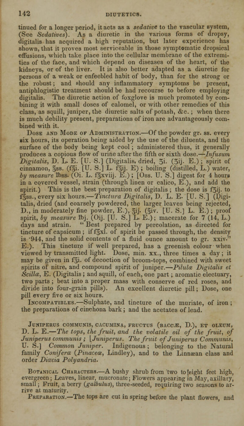 tinued for a longer period, it acts as a sedative to the vascular Bystem, (See Sedatives). As a diuretic in the various forms of dropsy, digitalis has acquired a high reputation, but later experience has shown, that it proves most serviceable in those symptomatic dropsical effusions, which take place into the cellular membrane of the extremi- ties of the face, and which depend on diseases of the heart, of the kidneys, or of the liver. It is also better adapted as a diuretic for persons of a weak or enfeebled habit of body, than for the strong or the robust; and should any inflammatory symptoms be present, antiphlogistic treatment should be had recourse to before employing digitalis. The diuretic action of foxglove is much promoted by com- bining it with small doses of calomel, or with other remedies of this class, as squill, juniper, the diuretic salts of potash, &c. ; when there is much debility present, preparations of iron are advantageously com- bined with it. Dose and Mode of Administration.—Of the powder gr. ss. every six hours, its operation being aided by the use of the diluents, and the surface of the body being kept cool; administered thus, it generally produces a copious flow of urine after the fifth or sixth dose.—Infusum Digitalis, D. L. E. [U. S.] (Digitalis, dried, 5i. (5ij. E.) ; spirit of cinnamon, §ss. (f§i. [U. S.] L. f§ij. E) ; boiling (distilled, L.) water, by measure R)ss. (Oi. L. fgxviij. E.); [Oss. U. S.] digest for 4 hours in a covered vessel, strain (through linen or calico, E.), and add the spirit.) This is the best preparation of digitalis ; the dose is f5ij. to fgss., every six hours.—Tinctura Digitalis, D. L. E. [U. S.] (Digi- talis, dried (and coarsely powdered, the larger leaves being rejected, D., in moderately fine powder, E.), §ij. (§iv. [U. S.] L. E.) ; proof spirit, by measure Ibj. (Oij. [U. S.] L. E.); macerate for 7 (14, L.) days and strain.  Best prepared by percolation, as directed for tincture of capsicum ; iff§xl. of spirit be passed through, the density is 944, and the solid contents of a fluid ounce amount to gr. xxiv- E.). This tincture if well prepared, has a greenish colour when viewed by transmitted light. Dose, min. xx., three times a day ; it may be given in f§i. of decoction of broom-tops, combined with sweet spirits of nitre, and compound spirit of juniper.—Pilula Digitalis et Scillai, E. (Digitalis; and squill, of each, one part; aromatic electuary, two parts ; beat into a proper mass with conserve of red roses, and divide into four-grain pills). An excellent diuretic pill; Dose, one pill every five or six hours. Incompatibles.—Sulphate, and tincture of the muriate, of iron ; the preparations of cinchona bark; and the acetates of lead. JuNIPERUS COMMUNIS, CACUMINA, FRUCTUS (bACOE, D.), ET OLEUM, D. L. E.—The tops, the fruit, and the volatile oil of the fruit, of Juniperus communis ; [Juniperus. The fruit of Juniperus Communis, U. S.] Common Juniper. Indigenous ; belonging to the Natural family Conifera (Pinacece, Lindley), and to the Linnaean class and order Dicecia Polyandria. Botanical Characters.—A bushy shrub from two to [eight feet high, evergreen ; Leaves, linear, mucronate; Flowers appearing in May, axillary, small; Fruit, a berry (galbulus), three-seeded, requiring two seasons to ar- rive at maturity. Preparation.—The tops are cut in spring before the plant flowers, and