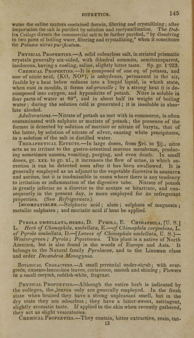 water the saline matters contained therein, filtering and crystallizing; after importation the salt is purified by solution and recrystallization. The Dub- lin College directs the commercial salt to be further purified,  by dissolving in two parts of boiling water, filtering and crystallizing, when it constitutes the PolasscB nilras purijicatum. Physical Properties.—A solid colourless salt, in striated prismatic crystals generally six-sided, with dihedral summits, semitvansparent, inodorous, having a cooling, saline, slightly bitter taste. Sp. gr. 1933. Chemical Properties.—It is composed of one eq. of potassa, and one of nitric acid, (KO, NO5), is anhydrous, permanent in the air, fusible by a heat below redness into a limpid liquid, in which state, when cast in moulds, it forms sal-prunelle ; by a strong heat it is de- composed into oxygen, and hyponitrite of potash. Nitre is soluble in four parts- of water at 60°, and in about half its weight of boiling water ; during the solution cold is generated ; it is insoluble in abso- lute alcohol. Adulterations.—Nitrate of potash as met with in commerce, is often contaminated with sulphate or muriate of potash ; the presence of the former is detected by solution of muriate or nitrate of baryta, that of the latter, by solution of nitrate of silver, causing white precipitates, in a solution of the salt in distilled water. Therapeutical Effects.—In large doses, from 5vi. to §ij., nitre acts as an irritant to the gastro-intestinal mucous membrane, produc- ing sometimes nausea, vomiting, purging, and even death. In small doses, gr. xxx. to gr. xl., it increases the flow of urine, in which se- cretion it can be detected soon after it has been swallowed. It is generally employed as an adjunct to the vegetable diuretics in anasarca and ascites, but it is inadmissible in cases where there is any tendency to irritation or inflammation of the digestive tube. Nitrate of potash is greatly inferior as a diuretic to the acetate or bitartrate, and con- sequently in the present day, is more employed for its refregerant properties. (See Refrigerants.) Incompatibles.—Sulphuric acid; alum; sulphate of magnesia ; metallic sulphates ; and muriatic acid if heat be applied. Pyrola umbellata, herba, D. Pyrola, E. Chimaphila, [U. S.] L. Herb of Chimaphila, umbellata, E.—of Chimaphila corymbosa, L. of Pyrola umbellata, D.—[Leaves of Chimaphila umbellata, U. S.]—■ Winter-green ; Pyrola; Pipsisseiva. This plant is a native of North America, but is also found in the woods of Europe and Asia. It belongs to the Natural family Pyrolacem, and to the Linnaean class and order Decandria Monogynia. Botanical Characters.—A small perennial under-shrub; with ever- green, cuneato-lanceolate leaves, coriaceous, smooth and shining ; Flowers in a small corymb, reddish-white, fragrant. Physical Properties.—Although the entire herb is indicated by the colleges, the.leaves only are generally employed. In the fresh state when bruised they have a strong unpleasant smell, but in the dry state they are odourless ; they have a bitter-sweet, astringent, slightly aromatic taste. If applied to the skin when recently gathered, they act as slight vesicatories. Chemical Properties.—They contain, bitter extractive, resin, tan- 13