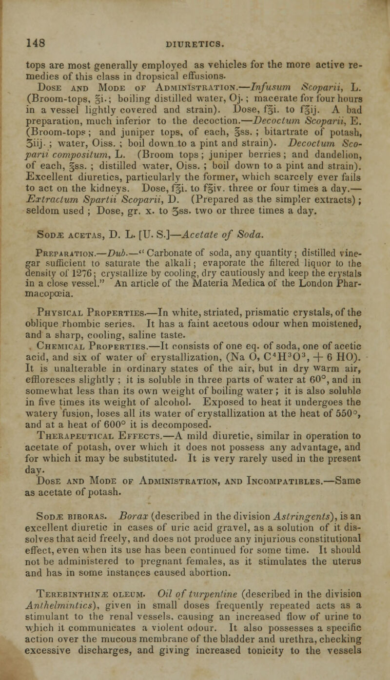 tops are most generally employed as vehicles for the more active re- medies of this class in dropsical effusions. Dose and Mode of Administration.—Infusion Scoparu, L. (Broom-tops, §i.; boiling distilled water, Oj.; macerate for four hours in a vessel lightly covered and strain). Dose, f§i. to f§ij. A bad preparation, much inferior to the decoction.—Decoctum Scoparu, E. (Broom-tops; and juniper tops, of each, §ss. ; bitartrate of potash, 3iij- ; water, Oiss. ; boil down to a pint and strain). Decoctum Sco- parii compositum, L. (Broom tops; juniper berries; and dandelion, of each, |ss. ; distilled water, Oiss. ; boil down to a pint and strain). Excellent diuretics, particularly the former, which scarcely ever fails to act on the kidneys. Dose, f§i. to f§iv. three or four times a day.— Extractum Spartii Scoparii, D. (Prepared as the simpler extracts); seldom used ; Dose, gr. x. to 5ss. two or three times a day. Sod.e acetas, D. L. [U. S-]—Acetate of Soda. Preparation.—Dub.— Carbonate of soda, any quantity; distilled vine- gar sufficient to saturate the alkali; evaporate the filtered liquor to the density of 127G; crystallize by cooling, dry cautiously and keep the crystals in a close vessel. An article of the Materia Medica of the London Phar- macopoeia. Physical Properties—In white, striated, prismatic crystals, of the oblique rhombic series. It has a faint acetous odour when moistened, and a sharp, cooling, saline taste. . Chemical Properties.—It consists of one eq. of soda, one of acetic acid, and six of water of crystallization, (Na O, C4H303, + 6 HO). It is unalterable in ordinary states of the air, but in dry warm air, effloresces slightly ; it is soluble in three parts of water at 60°, and in somewhat less than its own weight of boiling water; it is also soluble in five times its weight of alcohol. Exposed to heat it undergoes the watery fusion, loses all its water of crystallization at the heat of 550°, and at a heat of 600° it is decomposed. Therapeutical Effects.—A mild diuretic, similar in operation to acetate of potash, over which it does not possess any advantage, and for which it may be substituted. It is very rarely used in the present day. Dose and Mode of Administration, and Incompatibles.—Same as acetate of potash. Sodje biboras. Borax (described in the division Astringents), is an excellent diuretic in cases of uric acid gravel, as a solution of it dis- solves that acid freely, and does not produce any injurious constitutional effect, even when its use has been continued for some time. It should not be administered to pregnant females, as it stimulates the uterus and has in some instances caused abortion. Terebinthinje oleum. Oil of turpentine (described in the division Anthelmintics), given in small doses frequently repeated acts as a stimulant to the renal vessels, causing an increased flow of urine to which it communicates a violent odour. It also possesses a specific action over the mucous membrane of the bladder and urethra, checking excessive discharges, and giving increased tonicity to the vessels