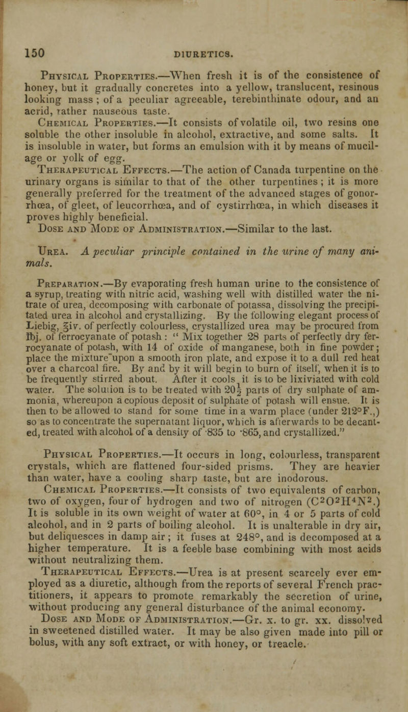 Physical Properties.—When fresh it is of the consistence of honey, but it gradually concretes into a yellow, translucent, resinous looking mass; of a peculiar agreeable, terebintliinate odour, and an acrid, rather nauseous taste. Chemical Properties.—It consists of volatile oil, two resins one soluble the other insoluble in alcohol, extractive, and some salts. It is insoluble in water, but forms an emulsion with it by means of mucil- age or yolk of egg. Therapeutical Effects.—The action of Canada turpentine on the urinary organs is similar to that of the other turpentines; it is more generally preferred for the treatment of the advanced stages of gonor- rhoea, of gleet, of leucorrhcea, and of cystirrhcea, in which diseases it proves highly beneficial. Dose and Mode of Administration.—Similar to the last. Urea. A peculiar principle contained in the urine of many ani- mals. Preparation.—By evaporating fresh human urine to the consistence of a syrup, treating with nitric acid, washing well with distilled water the ni- trate of urea, decomposing with carbonate of potassa, dissolving the precipi- tated urea in alcohol and crystallizing. By the following elegant process of Liebig, §iv. of perfectly colourless, crystallized urea may be procured from Ifoj. of ferrocyanate of potash :  Mix together 28 parts of perfectly dry fer- rocyanate of potash, with 14 of oxide of manganese, boih in fine powder; place the mixture'upon a smooth iron plate, and expose it to a dull red heat over a charcoal lire. By and by it will begin to burn of itself, when it is to be frequently stirred about. After it cools it is to be lixiviated with cold water. The soluiion is to be treated with 20g parts of dry sulphate of am- monia, whereupon a copious deposit of sulphate of potash will ensue. It is then to be allowed to stand for some time in a warm place (under 2l2°F.,) so as to concentrate the supernatant liquor, which is alierwards to be decant- ed, treated with alcohol of a density of 835 to -865, and crystallized. Physical Properties.—It occurs in long, colourless, transparent crystals, which are flattened four-sided prisms. They are heavier than water, have a cooling sharp taste, but are inodorous. Chemical Properties.—It consists of two equivalents of carbon, two of oxygen, four of hydrogen and two of nitrogen (C202H4N2.) It is soluble in its own weight of water at 60°, in 4 or 5 parts of cold alcohol, and in 2 parts of boiling alcohol. It is unalterable in dry air, but deliquesces in damp air ; it fuses at 248°, and is decomposed at a higher temperature. It is a feeble base combining with most acids without neutralizing them. Therapeutical Effects.—Urea is at present scarcely ever em- ployed as a diuretic, although from the reports of several French prac- titioners, it appears to promote remarkably the secretion of urine, without producing any general disturbance of the animal economy. Dose and Mode of Administration.—Gr. x. to gr. xx. dissolved in sweetened distilled water. It may be also given made into pill or bolus, with any soft extract, or with honey, or treacle.