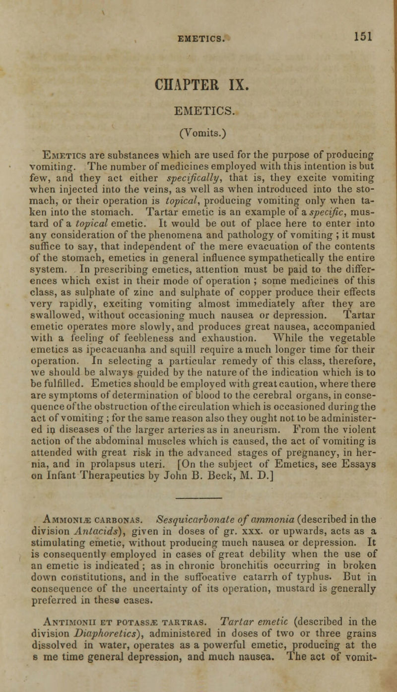 CHAPTER IX. EMETICS. (Vomits.) Emetics are substances which are used for the purpose of producing vomiting. The number of medicines employed with this intention is but few, and they act either specifically, that is, they excite vomiting when injected into the veins, as well as when introduced into the sto- mach, or their operation is topical, producing vomiting only when ta- ken into the stomach. Tartar emetic is an example of a. specific, mus- tard of a topical emetic. It would be out of place here to enter into any consideration of the phenomena and pathology of vomiting ; it must suffice to say, that independent of the mere evacuation of the contents of the stomach, emetics in general influence sympathetically the entire system. In prescribing emetics, attention must be paid to the differ- ences which exist in their mode of operation ; some medicines of this class, as sulphate of zinc and sulphate of copper produce their effects very rapidly, exciting vomiting almost immediately after they are swallowed, without occasioning much nausea or depression. Tartar emetic operates more slowly, and produces great nausea, accompanied with a feeling of feebleness and exhaustion. While the vegetable emetics as ipecacuanha and squill require a much longer time for their operation. In selecting a particular remedy of this class, therefore, we should be always guided by the nature of the indication which is to be fulfilled. Emetics should be employed with great caution, where there are symptoms of determination of blood to the cerebral organs, in conse- quence of the obstruction of the circulation which is occasioned during the act of vomiting ; for the same reason also they ought not to be administer- ed ip diseases of the larger arteries as in aneurism. From the violent action of the abdominal muscles which is caused, the act of vomiting is attended with great risk in the advanced stages of pregnancy, in her- nia, and in prolapsus uteri. [On the subject of Emetics, see Essays on Infant Therapeutics by John B. Beck, M. D.] Ammonia carbonas. Sesquicarbonate of ammonia (described in the division Antacids), given in doses of gr. xxx. or upwards, acts as a stimulating emetic, without producing much nausea or depression. It is consequently employed in cases of great debility when the use of an emetic is indicated; as in chronic bronchitis occurring in broken down constitutions, and in the suffocative catarrh of typhus. But in consequence of the uncertainty of its operation, mustard is generally preferred in these cases. Antimonii et potass,e tartras. Tartar emetic (described in the division Diaphoretics), administered in doses of two or three grains dissolved in water, operates as a powerful emetic, producing at the s me time general depression, and much nausea. The act of vomit-