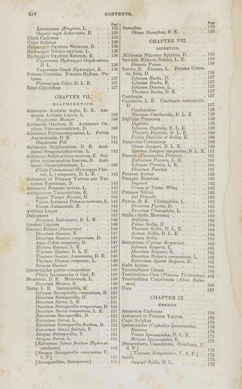 Page Linimentum jErvginis, L. . . 135 Oxymel cupri Subacetatis, D. . . 135 Cupri Carbonas 135 Cupri Sulphas 136 Hydrargyri Oxydum Nitricum, D. . . 136 Hydrargyri Nitrico-oxydum, L. . . 136 Hydrargyri Oxydum Rubrum, E. . . 136 Unguentum Hydrargyri Oxydi-nitrici, D. L 136 Unguentum Oxydi Hydrargyri, E. .136 Potassa Caustica. Potassa? Hydras. Po- tassa .... . . 137 Potassa cum Calce, D. L. E. . . 137 Zinci Chloridum 137 CHAPTER VII. DIAPHORETICS. Ammonia? Acetatis Aqua, D. E. Am- moniac Acetatis Liquor, L. . . . 139 Diaphoretic Mixture . . . .140 Antimonii Oxydum, E. Antimonii Ox- ydum Nitro-muriaticum, D. . . 140 Antimonii Pulviscompositus, L. Pulvis Antimonialis, D. E 141 Diaphoretic Pill . . . .142 Antimonii Sulphuretum, D. E. Anti- monii Sesquisulphuretum, L. . . 142 Antimonii Sulphuretum aureum, E. Sul- phur Antimoniatum fuscum, D. Anti- monii Oxysulphuretum, L. . . . 142 Pilula Calomelanos (Hydrargyri Chlo- ridi, L.) composita, D. L. E. . . 143 Antimonii et Potassa? Tartras sive Tar- tarum Emeticum, D 143 Antimonii Potassio tartras, L. . . 143 Aiitimonium Tartarizalum, E. . .143 Liquor Tartari Emetici, D. . .145 Vinum Antimonii Potassiotartratis, L. 145 Vinum Antimoniale, E. 145 Arctium Lappa 145 Dulcamara 145 Decoctum Dulcamara, D. L. E. . 146 Guaiaci Lignum 146 Guaiaci Resina (Guaiacum) . . .146 Decoctum Guaiaci, E. . .147 Decoctum Guaiaci compositum, D. . 147 Aqua Calcis composita, D. . .147 Mistura Guaiaci, L. E. . . . 147 Tinctura Guaiaci, D. L. E. . .147 Tinctura Guaiaci Ammoniata, D. E. . 148 Tinctura Guaiaci composita, L. . 148 Sirupus Guaiaci . . . .148 Ipecacuanha? pulvis compositus . . 148 Pilula Ipecacuanhas et Opii, E. . 148 Mezereon, D. E. Mezereum, L. . . 148 Decoctum Mezerei, D. . . .149 Sarza, L. E. Sarsaparilla, D. . .149 Infusum Sarsaparilla compositum, D. 151 Decoctum Sarsaparilla?, D. . .151 Decoctum Sarza, L. E. . . . 151 Decoctum Sarsaparilla compositum, D. 151 Decoctum Sarza compositum, L. E. .151 Extractum Sarsaparilla, D. . .151 Extractum Sarza, L. . . . 151 Extractum Sarsaparilla fluidum, D. . 151 Extractum Sarza fluidum, E. . . 151 Sirupus Sarsaparilla, D. . . . 151 Sirupus Sarza, L 151 [Extractum Sarza fluidum Hydro-al- coholicum] ..... 152 [Sirupus Sarsaparilla compositus, U. S. P.] . • • • 152 [Sarsaparilline, Salsaparine] . . 152 Sassafras .... Oleum Sassafras, D. E. . CHAPTER VIII. DIURETICS. iEthereus Nitrosus Spiritus, D. Spiritus ^Etheris Nitrici, L. E. Diuretic Potion . Bucku, E. Diosma, L. Diosma Crena. ta, folia, D Infusum Buchu, D. . Infusum Bucku, E. . Infusum Diosma, L. Tinctura Bucku, D. E. Cambogia .... Cantharis, L. E. Cantharis vesicatoria, D L. E. Cantharidine Tinctura Cantharidis, D. L. E. Digitalis Purpurea . Digitalin .... Infusum Digitalis, D. L. E. Tinctura Digitalis, D. L. E. Pilula Digitalis et Scilla, E. Juniperus Communis Oleum Juniperi, D. L. E. . Spiritus Juniperi compositus, D. Pareira (Cissampelos Pareira) . Extractum Pareira, L. E. Infusum Pareira, L. E. Decoctum Pareira Potassa? Acetas Potassa? Bitartras . Imperial .... Cream of Tartar Whey Potassa? Nitras Sal Prunelle Pyrola, D. E. Chimaphila, L. Decoctum Pyrola, D. Decoctum Chimaphila, L. . Scilla (Scilla Maritima) . Scillitina .... Pulvis Scilla, D. Tinctura Scilla, D. L. E. Acetum Scilla, D. L. E. . Vinum Scilla Scoparium (Cytisus Scoparius) Infusum Scoparii, L. Decoctum Scoparii, E. Decoctum Scoparii compositum, Extractum Spartii Scoparii, D. Soda? Acetas .... Terebinthina? Oleum Terebinthina Chia (Pistacia Terebinthus) 166 Terebinthina Canadensis (Abies Balsa- mea) 166 Page 153 153 155 155 156 156 157 157 157 157 157 157 158 158 159 159 159 160 160 160 160 161 161 161 161 161 162 162 162 162 162 162 163 163 163 163 164 164 164 164 165 165 165 165 165 165 165 166 Urea CHAPTER IX. EMETICS. Ammonia? Carbonas Antimonii et Potassa? Tartras Cupri Sulphas ... Ipecacuanha (Cephaelis Ipecacuanha) Emelina . Vinum Ipecacuanha, D. L. E. . Sirupus Ipecacuanha, E. . [Sanguinaria Canadensis, Bloodroot TT S. P.] . . . . . [ Tinctura Sanguinaria, U. S P 1 Scilla J Oxymel Scilla, D. L. 167 169 169 170 170 170 171 171 172 172 172 172