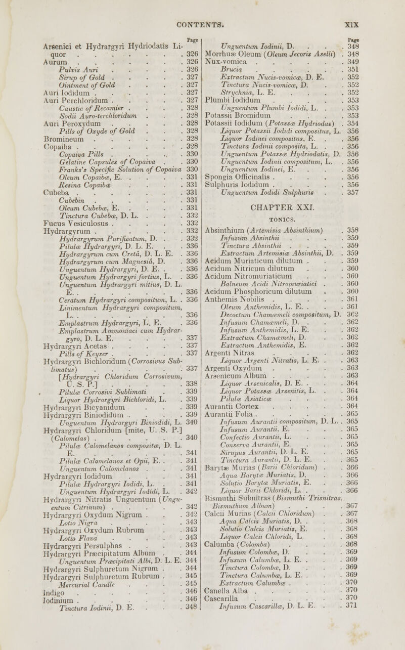 Arsenici et Hydrargyri Hydriodatis Li- quor 326 Aurum 326 Pulvis Auri 326 Simp of Gold 327 Ointment of Gold . . . .327 Auri lodidum 327 Auri Perchloridum 327 Caustic of Rccamier .... 328 Sodii Auro-terchloridum . . . 328 Auri Peroxydum 328 Pills of Oxyde of Gold . . .328 Bromineum 328 Copaiba 328 Copaiva Pills 330 Gelatine Capsules of Copaiva . . 330 Franks'* Specific Solution of Copaiva 330 Oleum Copaibas, E. . . . .331 Resina Copaiba . . . .331 Cubeba 331 Cubebin 331 Oleum Cubeba:, E 331 Tinctura Cubeba, D. L. . . . 332 Fucus Vesiculosus 332 Hydrargyrum 332 Hydrargyrum Purificatum, D. . . 332 Pilulm Hydrargyri, D. L. E. . . 336 Hydrargyrum cum. Creta, D. L. E. . 336 Hydrargyrum cum Magnesia, D. Unguentum Hydrargyri, D. E. . Unguenlum Hydrargyri fortius, L. Unguentum Hydrargyri mitius, D. L E Ceratum Hydrargyri compositum, L. . 336 Linimentum Hydrargyri compositum, L Emplastrum Hydrargyri, L. E. Emplastrum Ammoniaci cum Hydrar- gyro, D. L. E. Hydrargyri Acetas Pills of Keyser Hydrargyri Bichloridum (Corrosivus Sub- limatus) ...... [Hydrargyri Chloridum Corrosivum, U. S. P.] Pihdte Corrosivi Sublimati Liquor Hydrargyri Bichloridi, L. Hydrargyri Bicyanidum Hydrargyri Birnodidum .... Unguentum Hydrargyri Biniodidi, L. 340 Hydrargyri Chloridum [mite, U. S. P.] (Calometas) . . . . . .340 Pilulce Calomelanos compositm, D. L. E Pilula Calomelanos et Opii, E. . Unguentum Calomelanos . Hydrargyri lodidum .... Pilulas Hydrargyri lodidi, L. Unguentum Hydrargyri lodidi, L. Hydrargyri Nitratis Unguentum (Ungu- entum Citrinum) . Hydrargyri Oxydum Nigrum . Lotio Nigra Hydrargyri Oxydum Rubrum Lotio Flava Hydrargyri Persulphas . Hydrargyri Prsecipitatum Album Unguentum Prmcipitati Albi, D Hydrargyri Sulphuretum Nigrum Hydrargyri Sulphuretum Rubrum Mercurial Candle Indigo Iodinium . Tinctura Iodinii, D. E. 336 336 336 336 336 336 337 337 337 337 338 339 339 339 339 342 342 343 3 13 343 343 . 344 L.E. 344 . 344 . 345 . 345 346 346 34$ Unguentum Iodinii, D. Morrhuae Oleum (Oleum Jecoris Aselli) . Nux-vomica Brucia ...... Extractum Nucis-vomicai, D. E. Tinctura Nucisvomica:, D. Strychnia, L. E. Plumbi lodidum Unguentum Plumbi lodidi, L. . Potassii Bromidurn . . . . Potassii lodidum (Potasses Hydriodan) . Liquor Potassii lodidi compositus, L. Liquor Iodinei compositus. E. Tinctura Iodinii composita, L. . Unguentum Potassa Hydriodatis, D. Unguentum Iodinii compositum, L. Unguentum Iodinei, E. Spongia Officinalis Sulphuris lodidum Unguentum lodidi Sulphuris CHAPTER XXI. TONICS. Absinthium (Artemisia Absinthium) Infusum Absinthii . . . . Tinctura Absinthii . Extractum Artemisia! Absinthii, D. . Acidum Muriaticum dilutum . Acidum Nitricum dilutum Acidum Nitromuriaticum Balneum Acidi Nitromuriatici . Acidum Phosphoricum dilutum Anthemis Nobilis Oleum Anthemidis, L. E. . Decoctum Cham/emeli compositum, D. Infusum Chamameli, D. . Infusum Anthemidis, L. E. Extractum Vhamasmeli, D. Extractum Anthemidis, E. Argenti Nitras Liquor Argenti Nitratis, L. E. . Argenti Oxydum Arsenicum Album Liquor Arsenicalis, D. E. . Liquor Potassa; Arsenitis, L. Pilulai Asiaticm . Aurantii Cortex Aurantii Folia Infusum Aurantii compositum, D. L. . Infusum Aurantii. E. . . . Confectio Aurantii, L. . . . Conserva Aurantii, E. . . . Sirupus Aurantii, D. L. E. Tinctura Aurantii, D. L. E. Barytae Murias (Barii Chloridum) . Aqua Barytce Muriatis. D. Solutio Baryta: Muriatis, E. Liquor Burn Chloridi, L. . Bismuthi Subnitras (Bismuthi Trisnitras. Bismuthum A llmm) .... Calcii Murias (Calcii Chloridum) . j Aqua Cdlcis Muriatis, D. . Solutio Calcis Muriatis, E. Liquor Calcii Chloridi, L. Calumba (Colomba) . Infusum Colombo:, D. . . . Infusum Calumba:, L. E. . Tinctura Colombo, D. Tinctura Calumba:, L. E. . Extractum Calumba: .... Canella Alba Cascanlla Infusum Cascarilla:, D. L. E. . Page 348 348 349 351 352 352 352 353 353 353 354 356 356 356 356 356 356 356 356 357 358 359 359 359 359 360 360 360 300 361 361 362 362 362 362 362 362 363 363 363 364 3G4 364 364 365 365 365 365 365 365 365 360 366 366 366 367 367 368 368 368 368 369 369 369 369 370 370 370 371