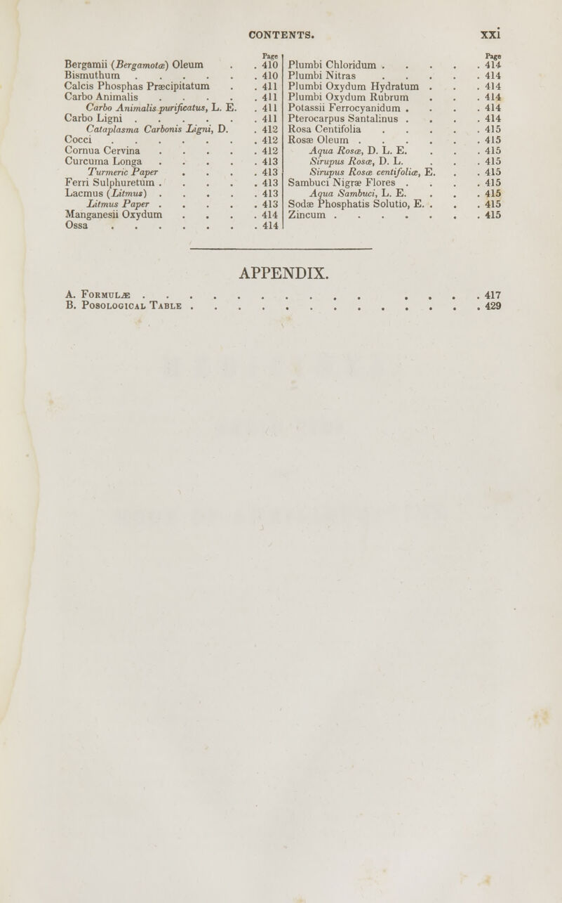Flge Bergamii (Bergamotw) Oleum . . 410 Bismuthum 410 Calcis Phosphas Praecipitatum . .411 Carbo Animalis 411 Carbo Animalis purificatus, L. E. .411 Carbo Ligni 411 Cataplasma Carbonis Ligni, D. .412 Cocci 412 Cornua Cervina 412 Curcuma Longa 413 Turmeric Paper .... 413 Ferri Sulphuretum 413 Lacmus (Litmus) 413 Litmus Paper 413 Manganesii Oxydum .... 414 Ossa 414 Pago . 414 Plumbi Oxydum Hydratum . . 414 Plumbi Oxydum Rubrum . 414 Potassii Ferrocyanidum . . 414 Pterocarpus Santahnus . . 414 . 415 . 415 Aqua Roses, D. L. E. . 415 Siruptis Rosa, D. L. . 415 Sirupus Rosm centifolia, E. . 415 Sambuci Nigra? Flores . . 415 Sodae Phosphatis Solutio, E. . . 415 APPENDIX. A. Formulae .... 417 B. Posological Table 429