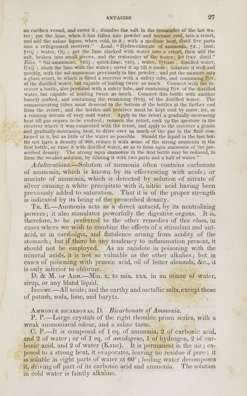 an earthen vessel, and cover it; dissolve the salt in the remainder of the hot wa- ter ; put the lime, when it has fallen into powder and become cool, into a retort, and add the saline liquor, when cold, to it; with a medium heat, distil five parts into a refrigerated receiver. Lond.  Hydro-chlorate of ammonia, §x. ; lime, 1 viij. ; water, Oij.; put the lime slacked with water into a retort, then add the salt, broken into small pieces, and the remainder of the water; let ff xv. distil. Edin.  Sal-ammoniac, fxiij.; quick-lime, fxiij.; water, ffviiss.; distilled water, ffxij. ; slack the lime with the water; cover it up till it cools ; triturate it well and quickly, with the sal-ammoniac previously in fine powder; and put the inixture into a glass retort, to which is fitted a receiver with a safety tube, and containing fjiv. of the distilled water, but capable of holding twice as much. Connect with the re- ceiver a bottle, also provided with a safety tube, and containing fgiv. of the distilled water, but capable of holding twice as much. Connect this bottle with another loosely corked, and containing the remaining fjviij. of the distilled water. The communicating tubes must descend to the bottom of the bottles at the farther end from the retort; and the bottles and receiver must be kept cool by snow, ice, or a running stream of very cold water. Apply to the retort a gradually-increasing heat till gas ceases to be evolved; remove the retort, cork up the aperture in the receiver where it was connected with the retort, and apply to the receiver a gentle and gradually-increasing heat, to drive over as much of the gas in the fluid con- tained in it, but as little of the water as possible. Should the liquid in the last bot- tle not have a density of 960, reduce it with some of the strong ammonia in the first bottle, or raise it with distilled water, so as to form aqua ammoniae of the pre- scribed density. The strong aqua ammoniae in the first bottle may be reduced, to form the weaker solution, by diluting it with two parts and a half of water. Adulterations.—Solution of ammonia often contains carbonate of ammonia, which is known by its effervescing with acids; or muriate of ammonia, which is detected by solution of nitrate of silver causing a white precipitate with it, nitric acid having been previously added to saturation. That it is of the proper strength is indicated by its being of the prescribed density. Th. E.—Ammonia acts as a direct antacid, by its neutralizing powers; it also stimulates powerfully the digestive organs. It is, therefore, to be preferred to the other remedies of this class, in cases where we wish to combine the effects of a stimulant and ant- acid, as in cardialgia, and flatulence arising from acidity of the stomach; but if there be any tendency to inflammation present, it should not be employed. As an antidote in poisoning with the mineral acids, it is not so valuable as the other alkalies; but in cases of poisoning with prussic acid, oil of bitter almonds, &c, it is only inferior to chlorine. D. & M. of Adm.—Min. x. to min. xxx. in an ounce of water, sirup, or any bland liquid. Incomp.—All acids; and the earthy and metallic salts, except those of potash, soda, lime, and baryta. Ammonite bicarbonas, D. Bicarbonate of Ammonia. P. P.—Large crystals of the right rhombic prism series, with a weak ammoniacal odour, and a saline taste. C. P.—It is composed of 1 eq. of ammonia, 2 of carbonic acid, and 2 of water; or of 1 eq. of amidogene, 1 of hydrogen, 2 of car- bonic acid, and 2 of water (Kane). It is permanent in the air; ex- posed to a strong heat, it evaporates, leaving no residue if pure; it is soluble in eight parts of water at 60°; boiling water decomposes it, driving off part of its carbonic acid and ammonia. The solution in cold water is faintly alkaline.