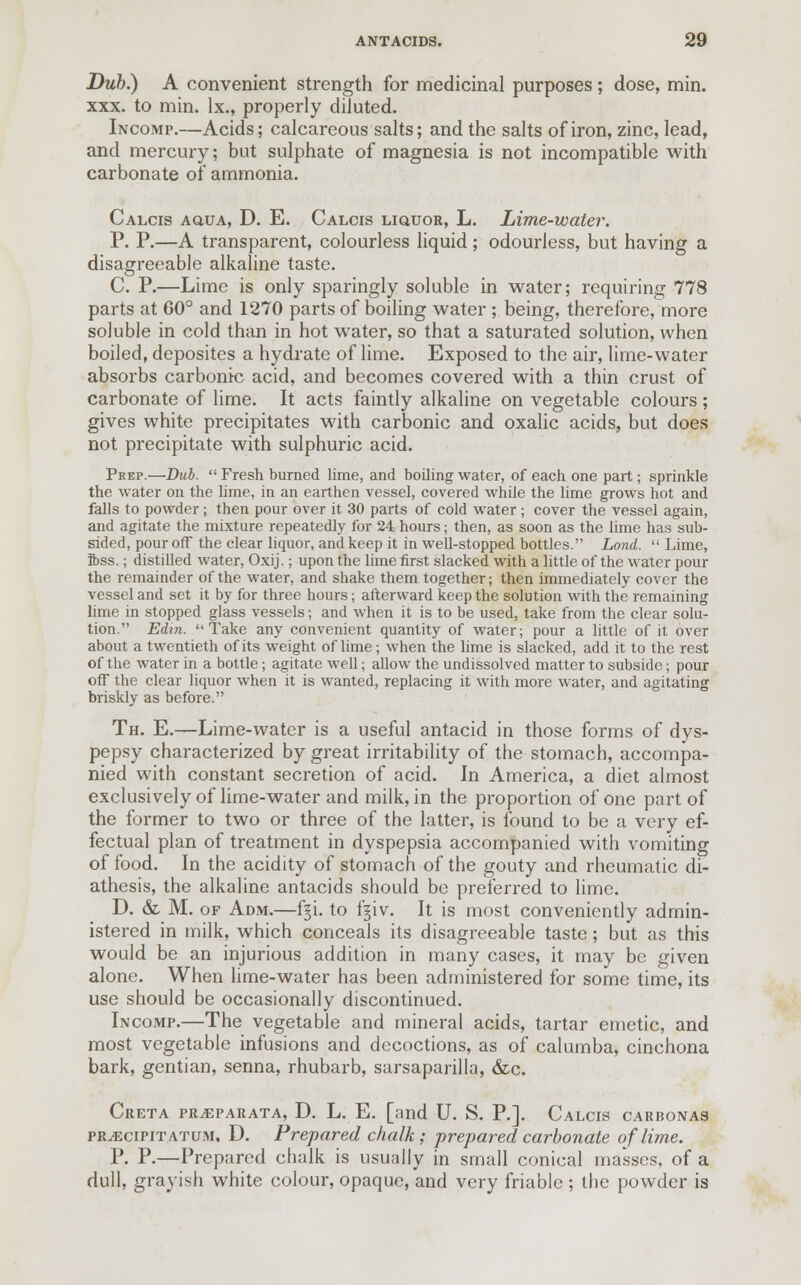 Dub.) A convenient strength for medicinal purposes; dose, min. xxx. to min. lx., properly diluted. Incomp.—Acids; calcareous salts; and the salts of iron, zinc, lead, and mercury; but sulphate of magnesia is not incompatible with carbonate of ammonia. Calcis AauA, D. E. Calcis liquor, L. Lime-water. P. P.—A transparent, colourless liquid; odourless, but having a disagreeable alkaline taste. C. P.—Lime is only sparingly soluble in water; requiring 778 parts at 60° and 1270 parts of boiling water ; being, therefore, more soluble in cold than in hot water, so that a saturated solution, when boiled, deposites a hydrate of lime. Exposed to the air, lime-water absorbs carbonic acid, and becomes covered with a thin crust of carbonate of lime. It acts faintly alkaline on vegetable colours; gives white precipitates with carbonic and oxalic acids, but does not precipitate with sulphuric acid. Prep.—Dub.  Fresh burned lime, and boiling water, of each one part; sprinkle the water on the lime, in an earthen vessel, covered while the lime grows hot and falls to powder; then pour over it 30 parts of cold water; cover the vessel again, and agitate the mixture repeatedly for 24 hours; then, as soon as the lime has sub- sided, pour off the clear liquor, and keep it in well-stopped bottles. Lond.  Lime, ibss.; distilled water, Oxij.; upon the lime first slacked with a little of the water pour the remainder of the water, and shake them together; then immediately cover the vessel and set it by for three hours; afterward keep the solution with the remaining lime in stopped glass vessels; and when it is to be used, take from the clear solu- tion. Edin. Take any convenient quantity of water; pour a little of it over about a twentieth of its weight of lime; when the lime is slacked, add it to the rest of the water in a bottle; agitate well; allow the undissolved matter to subside; pour off the clear liquor when it is wanted, replacing it with more water, and agitating briskly as before. Th. E.—Lime-water is a useful antacid in those forms of dys- pepsy characterized by great irritability of the stomach, accompa- nied with constant secretion of acid. In America, a diet almost exclusively of lime-water and milk, in the proportion of one part of the former to two or three of the latter, is found to be a very ef- fectual plan of treatment in dyspepsia accompanied with vomiting of food. In the acidity of stomach of the gouty and rheumatic di- athesis, the alkaline antacids should be preferred to lime. D. & M. of Adm.—f§i. to fgiv. It is most conveniently admin- istered in milk, which conceals its disagreeable taste; but as this would be an injurious addition in many cases, it may be given alone. When lime-water has been administered for some time, its use should be occasionally discontinued. Incomp.—The vegetable and mineral acids, tartar emetic, and most vegetable infusions and decoctions, as of calumba, cinchona bark, gentian, senna, rhubarb, sarsaparilla, &c. Creta pr^parata, D. L. E. [and U. S. P.], Calcis carbonas rRvEciPiTATUM. D. Prepared chalk; prepared carbonate of lime. P. P.—Prepared chalk is usually in small conical masses, of a dull, grayish white colour, opaque, and very friable ; the powder is