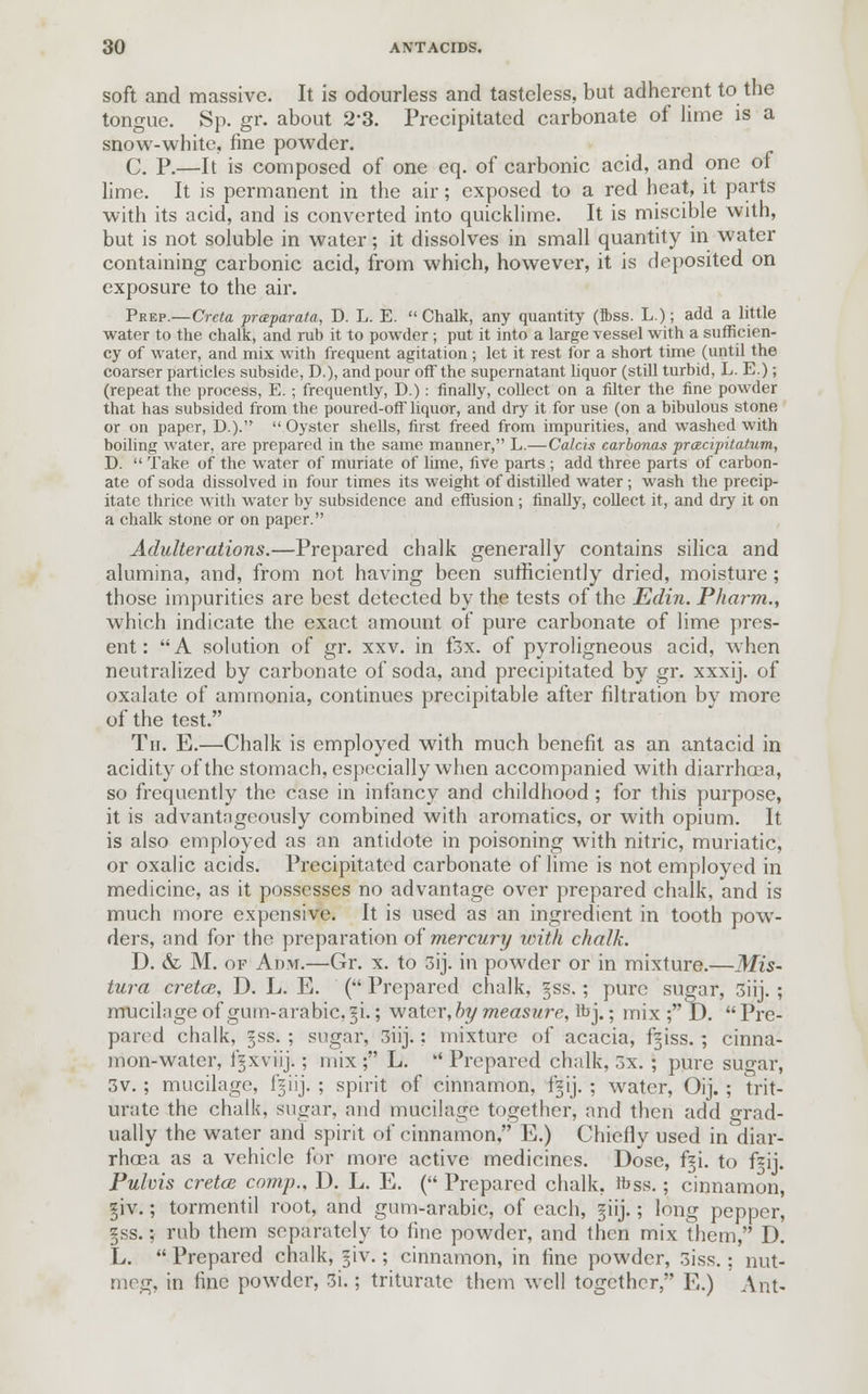 soft and massive. It is odourless and tasteless, but adherent to the tongue. Sp. gr. about 23. Precipitated carbonate of lime is a snow-white, fine powder. C. P.—It is composed of one eq. of carbonic acid, and one of lime. It is permanent in the air; exposed to a red heat, it parts with its acid, and is converted into quicklime. It is miscible with, but is not soluble in water; it dissolves in small quantity in water containing carbonic acid, from which, however, it is deposited on exposure to the air. Prep.—Creta praparata, D. L. E.  Chalk, any quantity (ibss. L.); add a little water to the chalk, and rub it to powder ; put it into a large vessel with a sufficien- cy of water, and mix with frequent agitation ; let it rest for a short time (until the coarser particles subside, D.), and pour off the supernatant liquor (still turbid, L. E.); (repeat the process, E. ; frequently, D.): finally, collect on a filter the fine powder that has subsided from the poured-off liquor, and dry it for use (on a bibulous stone or on paper, D.)- Oyster shells, first freed from impurities, and washed with boiling water, are prepared in the same manner, L.—Calcis carbonas prcecipitatum, D.  Take of the water of muriate of lime, five parts ; add three parts of carbon- ate of soda dissolved in four times its weight of distilled water ; wash the precip- itate thrice with water by subsidence and effusion ; finally, collect it, and dry it on a chalk stone or on paper. Adulterations.—Prepared chalk generally contains silica and alumina, and, from not having been sufficiently dried, moisture; those impurities are best detected by the tests of the Edin. Pharrn., which indicate the exact amount of pure carbonate of lime pres- ent: A solution of gr. xxv. in f3x. of pyroligneous acid, when neutralized by carbonate of soda, and precipitated by gr. xxxij. of oxalate of ammonia, continues precipitable after filtration by more of the test. Th. E.—Chalk is employed with much benefit as an antacid in acidity of the stomach, especially when accompanied with diarrhoea, so frequently the case in infancy and childhood ; for this purpose, it is advantngeously combined with aromatics, or with opium. It is also employed as an antidote in poisoning with nitric, muriatic, or oxalic acids. Precipitated carbonate of lime is not employed in medicine, as it possesses no advantage over prepared chalk, and is much more expensive. It is used as an ingredient in tooth pow- ders, and for the preparation of mercury with chalk. D. & M. of Adm.—Gr. x. to 3ij. in powder or in mixture.—Mis- tura cretce, D. L. E. ( Prepared chalk, §ss.; pure sugar, 3iij. ; mucilage of gum-arabic. §i.; water, by measure, Ihj.; mix ; D.  Pre- pared chalk, jss. ; sugar, 3iij.; mixture of acacia, fgiss.; cinna- mon-water, fgxviij.; mix; L.  Prepared chalk, 5x. ; pure sugar, 3v. ; mucilage, l'=iij. ; spirit of cinnamon, fgij. ; water, Oij. ; trit- urate the chalk, sugar, and mucilage together, and then add grad- ually the water and spirit of cinnamon, E.) Chiefly used in diar- rhoea as a vehicle for more active medicines. Dose, f§i. to fzij. Pulvis cretce comp., D. L. E. ( Prepared chalk, ffiss.; cinnamon, §iv.; tormentil root, and gum-arabic, of each, §iij.; long pepper, §ss.; rub them separately to fine powder, and then mix them, D. L.  Prepared chalk, §iv.; cinnamon, in fine powder, 3iss.; nut- meg, in fine powder, 3i.; triturate them well together, E.) Ant-