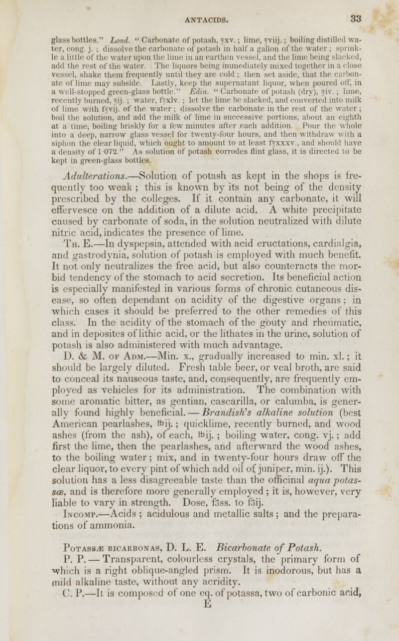 glass bottles. Lond.  Carbonate of potash, jxv.; lime, fviij.; boiling distilled wa- ter, cong. j. ; dissolve the carbonate of potash in half a gallon of the water ; sprink- le a little of the water upon the lime in an earthen vessel, and the lime being slacked, add the rest of the water. The liquors being immediately mixed together in a close vessel, shake them frequently until they are cold ; then set aside, that the carbon- ate of lime may subside. Lastly, keep the supernatant liquor, when poured off, in a well-stopped green-glass bottle. Edin.  Carbonate of potash (dry), ?iv.; lime, recently burned, ?ij. ; water, fixlv. ; let the lime be slacked, and converted into milk of lime with fjvij. of the water ; dissolve the carbonate in the rest of the water ; boil the solution, and add the milk of lime in successive portions, about an eighth at a time, boiling briskly for a few minutes after each addition. Pour the whole into a deep, narrow glass vessel for twenty-four hours, and then withdraw with a siphon the clear liquid, which ought to amount to at least ffxxxv., and should have a density of 1 072. As solution of potash corrodes flint glass, it is directed to be kept in green-glass bottles. Adulterations.—Solution of potash as kept in the shops is fre- quently too weak ; this is known by its not being of the density prescribed by the colleges. If it contain any carbonate, it will effervesce on the addition of a dilute acid. A white precipitate caused by carbonate of soda, in the solution neutralized with dilute nitric acid, indicates the presence of lime. Th. E.—In dyspepsia, attended with acid eructations, cardialgia, and gastrodynia, solution of potash is employed with much benefit. It not only neutralizes the free acid, but also counteracts the mor- bid tendency of the stomach to acid secretion. Its beneficial action is especially manifested in various forms of chronic cutaneous dis- ease, so often dependant on acidity of the digestive organs; in which cases it should be preferred to the other remedies of this class. In the acidity of the stomach of the gouty and rheumatic, and in deposites of lithic acid, or the lithates in the urine, solution of potash is also administered with much advantage. D. & M. of Adm.—Min. x., gradually increased to min. xl.; it should be largely diluted. Fresh table beer, or veal broth, are said to conceal its nauseous taste, and, consequently, are frequently em- ployed as vehicles for its administration. The combination with some aromatic bitter, as gentian, cascarilla, or calumba, is gener- ally found highly beneficial. — Brandish's alkaline solution (best American pearlashes, fbfj.; quicklime, recently burned, and wood ashes (from the ash), of each, fbij. ; boiling water, cong. vj.; add first the lime, then the pearlashes, and afterward the wood ashes, to the boiling water; mix, and in twenty-four hours draw ofT the clear liquor, to every pint of which add oil of juniper, min. ij.). This solution has a less disagreeable taste than the officinal aqua potas- ses, and is therefore more generally employed ; it is, however, very liable to vary in strength. Dose, f3ss. to f3ij. Incomp.—Acids ; acidulous and metallic salts ; and the prepara- tions of ammonia. Potass^ bicarbonas, D. L. E. Bicarbonate of Potash. P. P. — Transparent, colourless crystals, the primary form of which is a right oblique-angled prism. It is inodorous, but has a mild alkaline taste, without any acridity. C. P.—It is composed of one eq. of potassa, two of carbonic acid, E