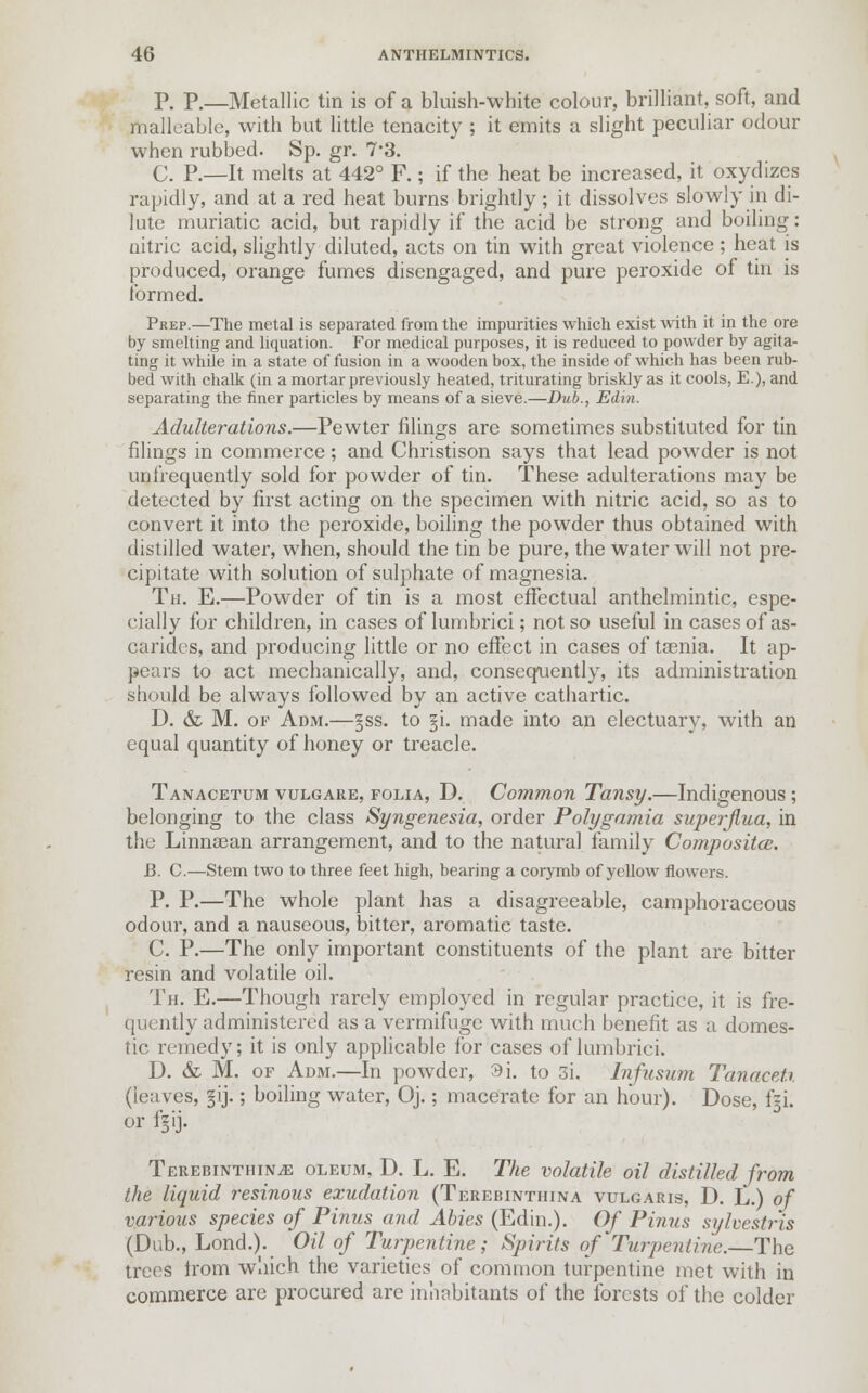 P. p.—Metallic tin is of a bluish-white colour, brilliant, soft, and malleable, with bat little tenacity ; it emits a slight peculiar odour when rubbed. Sp. gr. 7*3. C. P.—It melts at 442° F.; if the heat be increased, it oxydizes rapidly, and at a red heat burns brightly ; it dissolves slowly in di- lute muriatic acid, but rapidly if the acid be strong and boiling: nitric acid, slightly diluted, acts on tin with great violence; heat is produced, orange fumes disengaged, and pure peroxide of tin is formed. Prep.—The metal is separated from the impurities which exist with it in the ore by smelting and liquation. For medical purposes, it is reduced to powder by agita- ting it while in a state of fusion in a wooden box, the inside of which has been rub- bed with chalk (in a mortar previously heated, triturating briskly as it cools, E.), and separating the finer particles by means of a sieve.—Dub., Edin. Adulterations.—Pewter filings are sometimes substituted for tin filings in commerce; and Christison says that lead powder is not unfrequently sold for powder of tin. These adulterations may be detected by first acting on the specimen with nitric acid, so as to convert it into the peroxide, boiling the powder thus obtained with distilled water, when, should the tin be pure, the water will not pre- cipitate with solution of sulphate of magnesia. Th. E.—Powder of tin is a most effectual anthelmintic, espe- cially for children, in cases of lumbrici; not so useful in cases of as- carides, and producing little or no effect in cases of taenia. It ap- pears to act mechanically, and, consequently, its administration should be always followed by an active cathartic. D. & M. of Adm.—§ss. to §i. made into an electuary, with an equal quantity of honey or treacle. Tanacetum vulgare, folia, D. Common Tansy.—Indigenous ; belonging to the class Syngenesia, order Polygamia superjiua, in the Linnaean arrangement, and to the natural family Compositce. JB. C.—Stem two to three feet high, bearing a corymb of yellow flowers. P. P.—The whole plant has a disagreeable, camphoraceous odour, and a nauseous, bitter, aromatic taste. C. P.—The only important constituents of the plant are bitter resin and volatile oil. Th. E.—Though rarely employed in regular practice, it is fre- quently administered as a vermifuge with much benefit as a domes- tic remedy; it is only applicable for cases of lumbrici. D. & M. of Adm.—In powder, 9i. to 3i. Infusum Tanacet.% (leaves, gij-; boiling water, Oj.; macerate for an hour). Dose, fgi. or fgij. Terebinthin^ oleum, D. L. E. The volatile oil distilled from the liquid resinous exudation (Terebinthina vulgaris, D. L.) of various species of Pinus and Abies (Edin.). Of Pinus sylvestr'is (Dub., Lond.). Oil of Turpentine; Spirits of Turpentine.—The trees Irom which the varieties of common turpentine met with in commerce are procured are inhabitants of the forests of the colder