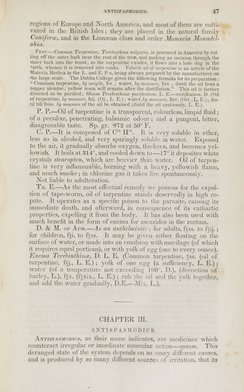 regions of Europe and North America, and most of them are culti- vated in the British Isles; they are placed in the natural family Coniferce, and in the Linnaean class and order Moncecia Monadel- vhia. Peep.—Common Turpentine, Tercbinthina vulgaris, is procured in America by cut ting off the outer bark near the root of the tree, and making an incision through the inner bark into the wood; as the turpentine exudes, it flows into a hole dug in the •arth, whence it is removed into casks. Volatile oil of turpentine is an article of the Materia Medica in the L. and E. P.s, being always prepared by the manufacturer on 'he large scale. The Dublin College gives the following formula for its preparation :  Common turpentine, by weight, ibv.; water, by measure, Ibiv.; distil the oil from a copper alembic; yellow resin will remain after the distillation. This oil is farther directed to be purified; Oleum Tercbinthina purijicatiim, L. E.—rectiftcatum, D. (Oil of turpentine, by measure, ibij. (Oj., L. E.); water,/;?/ measure, Ibiv. (Oiv.,L. E.); dis- til till Ibiss. by measure of the oil be obtained (distil the oil cautiously, L. E.). P. P.—Oil of turpentine is a transparent, colourless, limpid fluid; of a peculiar, penetrating, balsamic odour; and a pungent, bitter, disagreeable taste. Sp. gr. *872 at 50° F. C. P.—It is composed of C20 H16. It is very soluble in ether, less so in alcohol, and very sparingly soluble in water. Exposed to the air, it gradually absorbs oxygen, thickens, and becomes yel- lowish. It boils at 314°, and cooled down to—17° it deposites white crystals stearopten, which are heavier than water. Oil of turpen- tine is very inflammable, burning with a heavy, yellowish flame, and much smoke; in chlorine gas it takes fire spontaneously. Not liable to adulteration. Th. E.—As the most effectual remedy we possess for the expul- sion of tape-worm, oil of turpentine stands deservedly in high re- pute. It operates as a specific poison to the parasite, causing its immediate death, and afterward, in consequence of its cathartic properties, expelling it from the body. It has also been used with much benefit in the form of enema for ascarides in the rectum. D. & M. of Adm.—As an anthelmintic; for adults, f^ss. to f^ij.; for children, fji. to f§ss. It may be given either floating on the surface of water, or made into an emulsion with mucilage (of which it requires equal portions), or with yolk of egg (one to every ounce). Enema Terebinthince, D. L. E. (Common turpentine, §ss. (oil of turpentine, f§j., L. E.); yolk of one egg (a sufficiency, L. E.); water (of a temperature not exceeding 100°, D.), (decoction of barley, L.), f§x. (f^xix., L. E.); rub the oil and the yolk together, and add the water gradually, D.E.—Mix, L.). CHAPTER III. ANTISPASMODICS. Antispasmodics, as their name indicates, are medicines which counteract irregular or inordinate muscular action—spasm. This deranged state of the system depends on so many different causes, and is produced by so many different sources of irritation, that its